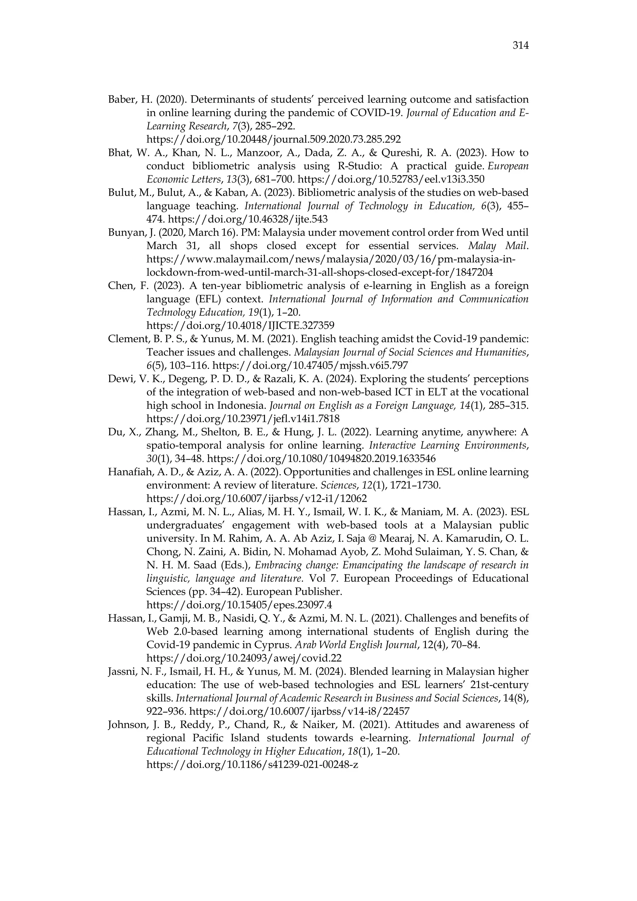 314
Baber, H. (2020). Determinants of students’ perceived learning outcome and satisfaction
in online learning during the pandemic of COVID-19. Journal of Education and E-
Learning Research, 7(3), 285–292.
https://doi.org/10.20448/journal.509.2020.73.285.292
Bhat, W. A., Khan, N. L., Manzoor, A., Dada, Z. A., & Qureshi, R. A. (2023). How to
conduct bibliometric analysis using R-Studio: A practical guide. European
Economic Letters, 13(3), 681–700. https://doi.org/10.52783/eel.v13i3.350
Bulut, M., Bulut, A., & Kaban, A. (2023). Bibliometric analysis of the studies on web-based
language teaching. International Journal of Technology in Education, 6(3), 455–
474. https://doi.org/10.46328/ijte.543
Bunyan, J. (2020, March 16). PM: Malaysia under movement control order from Wed until
March 31, all shops closed except for essential services. Malay Mail.
https://www.malaymail.com/news/malaysia/2020/03/16/pm-malaysia-in-
lockdown-from-wed-until-march-31-all-shops-closed-except-for/1847204
Chen, F. (2023). A ten-year bibliometric analysis of e-learning in English as a foreign
language (EFL) context. International Journal of Information and Communication
Technology Education, 19(1), 1–20.
https://doi.org/10.4018/IJICTE.327359
Clement, B. P. S., & Yunus, M. M. (2021). English teaching amidst the Covid-19 pandemic:
Teacher issues and challenges. Malaysian Journal of Social Sciences and Humanities,
6(5), 103–116. https://doi.org/10.47405/mjssh.v6i5.797
Dewi, V. K., Degeng, P. D. D., & Razali, K. A. (2024). Exploring the students’ perceptions
of the integration of web-based and non-web-based ICT in ELT at the vocational
high school in Indonesia. Journal on English as a Foreign Language, 14(1), 285–315.
https://doi.org/10.23971/jefl.v14i1.7818
Du, X., Zhang, M., Shelton, B. E., & Hung, J. L. (2022). Learning anytime, anywhere: A
spatio-temporal analysis for online learning. Interactive Learning Environments,
30(1), 34–48. https://doi.org/10.1080/10494820.2019.1633546
Hanafiah, A. D., & Aziz, A. A. (2022). Opportunities and challenges in ESL online learning
environment: A review of literature. Sciences, 12(1), 1721–1730.
https://doi.org/10.6007/ijarbss/v12-i1/12062
Hassan, I., Azmi, M. N. L., Alias, M. H. Y., Ismail, W. I. K., & Maniam, M. A. (2023). ESL
undergraduates’ engagement with web-based tools at a Malaysian public
university. In M. Rahim, A. A. Ab Aziz, I. Saja @ Mearaj, N. A. Kamarudin, O. L.
Chong, N. Zaini, A. Bidin, N. Mohamad Ayob, Z. Mohd Sulaiman, Y. S. Chan, &
N. H. M. Saad (Eds.), Embracing change: Emancipating the landscape of research in
linguistic, language and literature. Vol 7. European Proceedings of Educational
Sciences (pp. 34–42). European Publisher.
https://doi.org/10.15405/epes.23097.4
Hassan, I., Gamji, M. B., Nasidi, Q. Y., & Azmi, M. N. L. (2021). Challenges and benefits of
Web 2.0-based learning among international students of English during the
Covid-19 pandemic in Cyprus. Arab World English Journal, 12(4), 70–84.
https://doi.org/10.24093/awej/covid.22
Jassni, N. F., Ismail, H. H., & Yunus, M. M. (2024). Blended learning in Malaysian higher
education: The use of web-based technologies and ESL learners’ 21st-century
skills. International Journal of Academic Research in Business and Social Sciences, 14(8),
922–936. https://doi.org/10.6007/ijarbss/v14-i8/22457
Johnson, J. B., Reddy, P., Chand, R., & Naiker, M. (2021). Attitudes and awareness of
regional Pacific Island students towards e-learning. International Journal of
Educational Technology in Higher Education, 18(1), 1–20.
https://doi.org/10.1186/s41239-021-00248-z
 