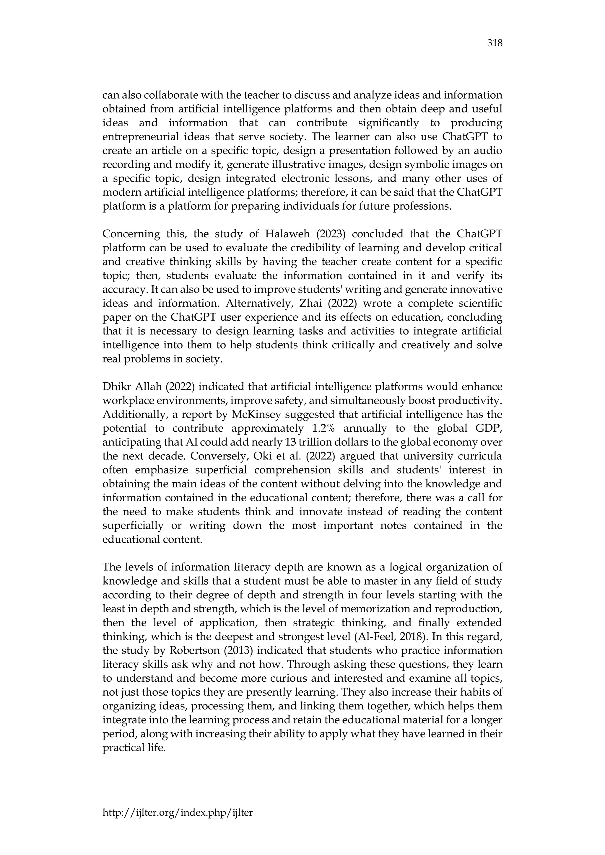 318
http://ijlter.org/index.php/ijlter
can also collaborate with the teacher to discuss and analyze ideas and information
obtained from artificial intelligence platforms and then obtain deep and useful
ideas and information that can contribute significantly to producing
entrepreneurial ideas that serve society. The learner can also use ChatGPT to
create an article on a specific topic, design a presentation followed by an audio
recording and modify it, generate illustrative images, design symbolic images on
a specific topic, design integrated electronic lessons, and many other uses of
modern artificial intelligence platforms; therefore, it can be said that the ChatGPT
platform is a platform for preparing individuals for future professions.
Concerning this, the study of Halaweh (2023) concluded that the ChatGPT
platform can be used to evaluate the credibility of learning and develop critical
and creative thinking skills by having the teacher create content for a specific
topic; then, students evaluate the information contained in it and verify its
accuracy. It can also be used to improve students' writing and generate innovative
ideas and information. Alternatively, Zhai (2022) wrote a complete scientific
paper on the ChatGPT user experience and its effects on education, concluding
that it is necessary to design learning tasks and activities to integrate artificial
intelligence into them to help students think critically and creatively and solve
real problems in society.
Dhikr Allah (2022) indicated that artificial intelligence platforms would enhance
workplace environments, improve safety, and simultaneously boost productivity.
Additionally, a report by McKinsey suggested that artificial intelligence has the
potential to contribute approximately 1.2% annually to the global GDP,
anticipating that AI could add nearly 13 trillion dollars to the global economy over
the next decade. Conversely, Oki et al. (2022) argued that university curricula
often emphasize superficial comprehension skills and students' interest in
obtaining the main ideas of the content without delving into the knowledge and
information contained in the educational content; therefore, there was a call for
the need to make students think and innovate instead of reading the content
superficially or writing down the most important notes contained in the
educational content.
The levels of information literacy depth are known as a logical organization of
knowledge and skills that a student must be able to master in any field of study
according to their degree of depth and strength in four levels starting with the
least in depth and strength, which is the level of memorization and reproduction,
then the level of application, then strategic thinking, and finally extended
thinking, which is the deepest and strongest level (Al-Feel, 2018). In this regard,
the study by Robertson (2013) indicated that students who practice information
literacy skills ask why and not how. Through asking these questions, they learn
to understand and become more curious and interested and examine all topics,
not just those topics they are presently learning. They also increase their habits of
organizing ideas, processing them, and linking them together, which helps them
integrate into the learning process and retain the educational material for a longer
period, along with increasing their ability to apply what they have learned in their
practical life.
 