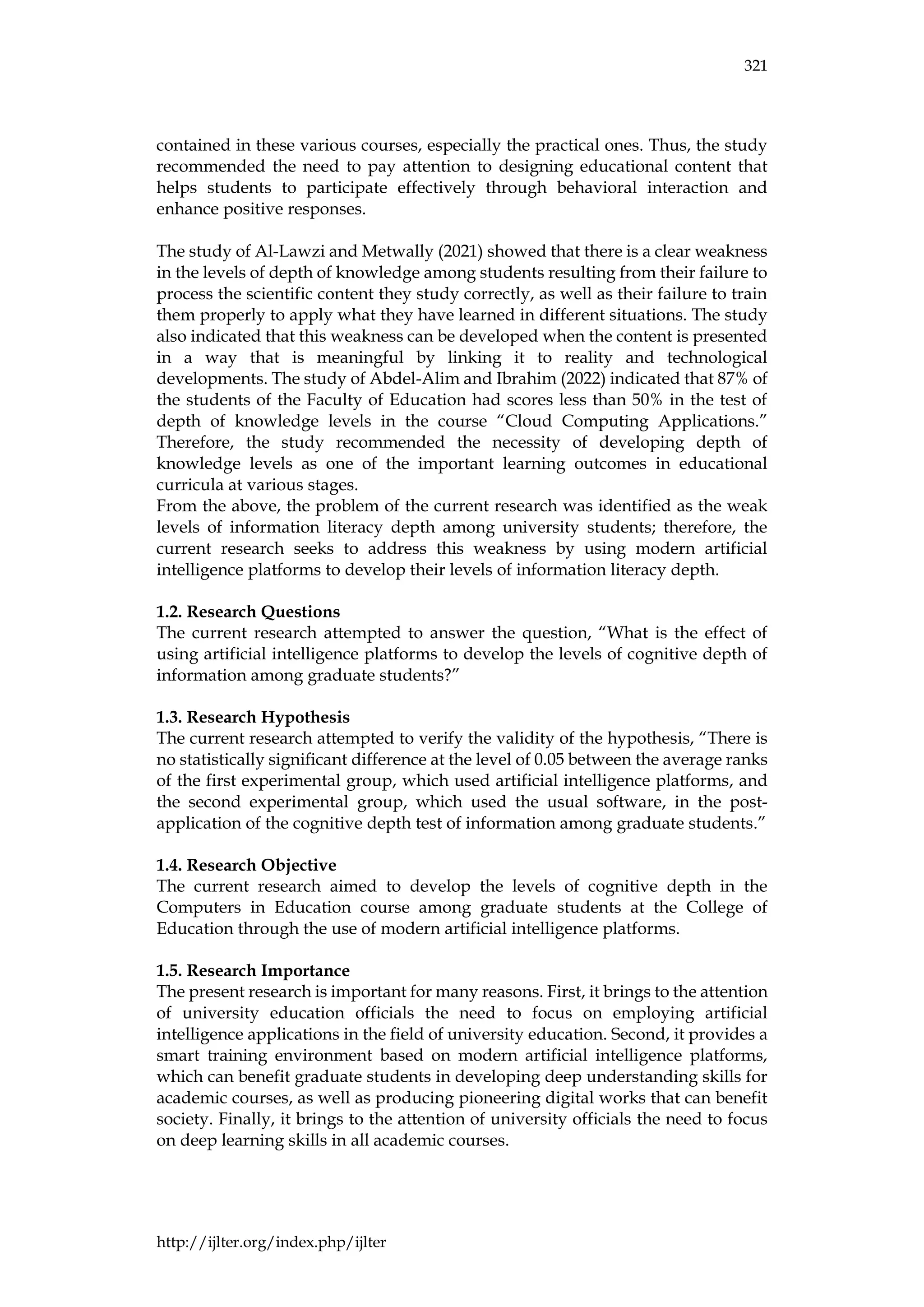 321
http://ijlter.org/index.php/ijlter
contained in these various courses, especially the practical ones. Thus, the study
recommended the need to pay attention to designing educational content that
helps students to participate effectively through behavioral interaction and
enhance positive responses.
The study of Al-Lawzi and Metwally (2021) showed that there is a clear weakness
in the levels of depth of knowledge among students resulting from their failure to
process the scientific content they study correctly, as well as their failure to train
them properly to apply what they have learned in different situations. The study
also indicated that this weakness can be developed when the content is presented
in a way that is meaningful by linking it to reality and technological
developments. The study of Abdel-Alim and Ibrahim (2022) indicated that 87% of
the students of the Faculty of Education had scores less than 50% in the test of
depth of knowledge levels in the course “Cloud Computing Applications.”
Therefore, the study recommended the necessity of developing depth of
knowledge levels as one of the important learning outcomes in educational
curricula at various stages.
From the above, the problem of the current research was identified as the weak
levels of information literacy depth among university students; therefore, the
current research seeks to address this weakness by using modern artificial
intelligence platforms to develop their levels of information literacy depth.
1.2. Research Questions
The current research attempted to answer the question, “What is the effect of
using artificial intelligence platforms to develop the levels of cognitive depth of
information among graduate students?”
1.3. Research Hypothesis
The current research attempted to verify the validity of the hypothesis, “There is
no statistically significant difference at the level of 0.05 between the average ranks
of the first experimental group, which used artificial intelligence platforms, and
the second experimental group, which used the usual software, in the post-
application of the cognitive depth test of information among graduate students.”
1.4. Research Objective
The current research aimed to develop the levels of cognitive depth in the
Computers in Education course among graduate students at the College of
Education through the use of modern artificial intelligence platforms.
1.5. Research Importance
The present research is important for many reasons. First, it brings to the attention
of university education officials the need to focus on employing artificial
intelligence applications in the field of university education. Second, it provides a
smart training environment based on modern artificial intelligence platforms,
which can benefit graduate students in developing deep understanding skills for
academic courses, as well as producing pioneering digital works that can benefit
society. Finally, it brings to the attention of university officials the need to focus
on deep learning skills in all academic courses.
 