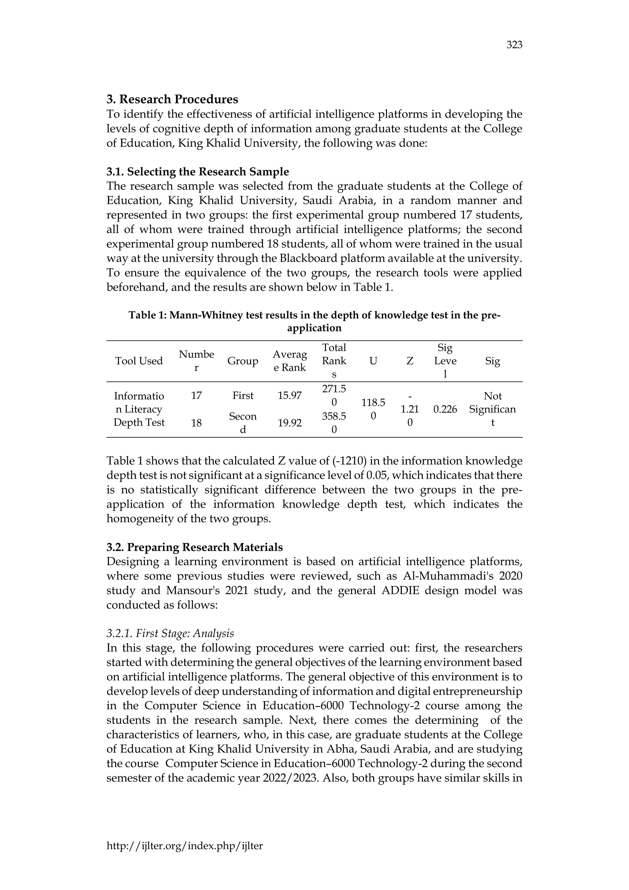 323
http://ijlter.org/index.php/ijlter
3. Research Procedures
To identify the effectiveness of artificial intelligence platforms in developing the
levels of cognitive depth of information among graduate students at the College
of Education, King Khalid University, the following was done:
3.1. Selecting the Research Sample
The research sample was selected from the graduate students at the College of
Education, King Khalid University, Saudi Arabia, in a random manner and
represented in two groups: the first experimental group numbered 17 students,
all of whom were trained through artificial intelligence platforms; the second
experimental group numbered 18 students, all of whom were trained in the usual
way at the university through the Blackboard platform available at the university.
To ensure the equivalence of the two groups, the research tools were applied
beforehand, and the results are shown below in Table 1.
Table 1: Mann-Whitney test results in the depth of knowledge test in the pre-
application
Tool Used
Numbe
r
Group
Averag
e Rank
Total
Rank
s
U Z
Sig
Leve
l
Sig
Informatio
n Literacy
Depth Test
17 First 15.97
271.5
0 118.5
0
-
1.21
0
0.226
Not
Significan
t
18
Secon
d
19.92
358.5
0
Table 1 shows that the calculated Z value of (-1210) in the information knowledge
depth test is not significant at a significance level of 0.05, which indicates that there
is no statistically significant difference between the two groups in the pre-
application of the information knowledge depth test, which indicates the
homogeneity of the two groups.
3.2. Preparing Research Materials
Designing a learning environment is based on artificial intelligence platforms,
where some previous studies were reviewed, such as Al-Muhammadi's 2020
study and Mansour's 2021 study, and the general ADDIE design model was
conducted as follows:
3.2.1. First Stage: Analysis
In this stage, the following procedures were carried out: first, the researchers
started with determining the general objectives of the learning environment based
on artificial intelligence platforms. The general objective of this environment is to
develop levels of deep understanding of information and digital entrepreneurship
in the Computer Science in Education–6000 Technology-2 course among the
students in the research sample. Next, there comes the determining of the
characteristics of learners, who, in this case, are graduate students at the College
of Education at King Khalid University in Abha, Saudi Arabia, and are studying
the course Computer Science in Education–6000 Technology-2 during the second
semester of the academic year 2022/2023. Also, both groups have similar skills in
 