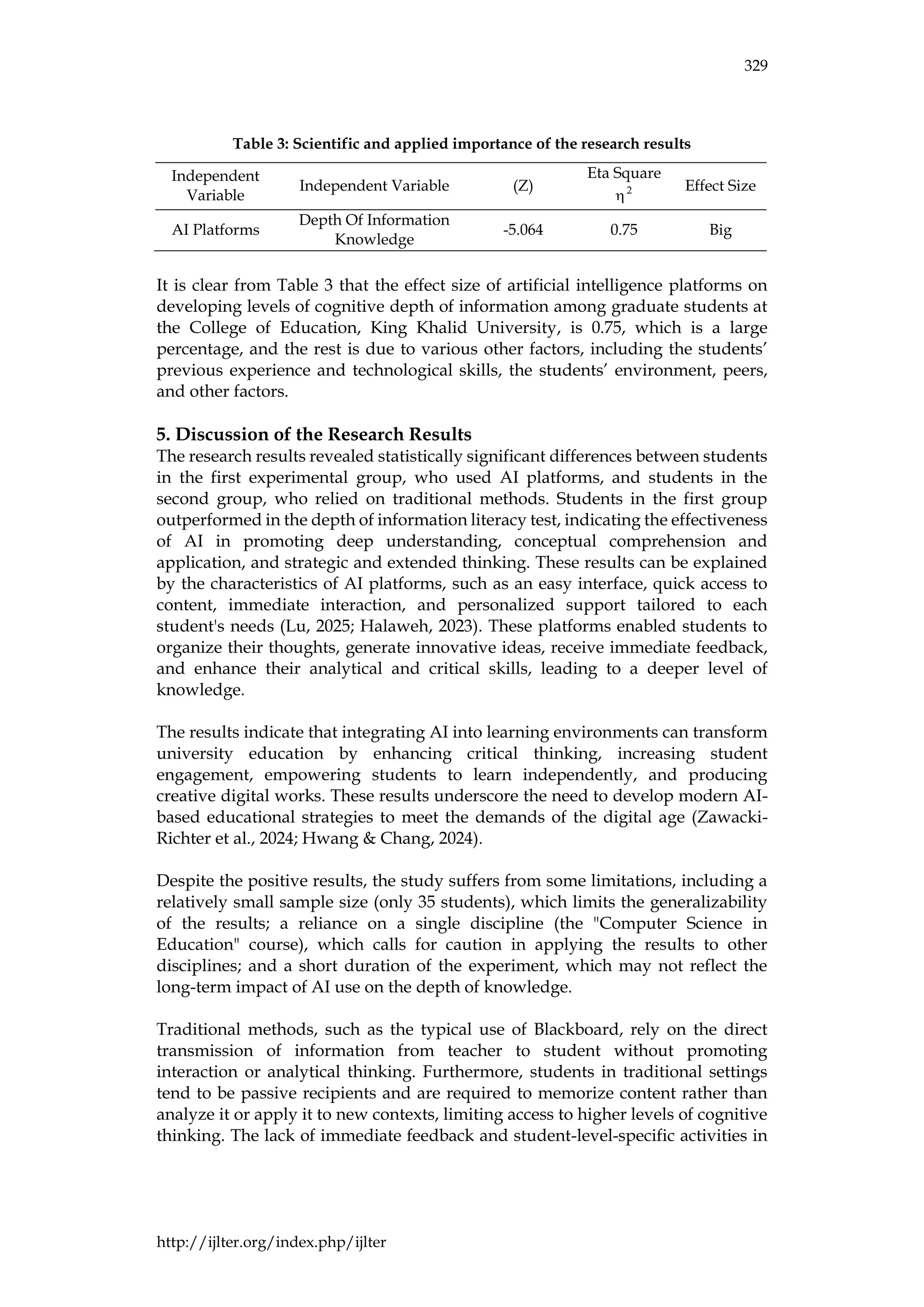 329
http://ijlter.org/index.php/ijlter
Table 3: Scientific and applied importance of the research results
It is clear from Table 3 that the effect size of artificial intelligence platforms on
developing levels of cognitive depth of information among graduate students at
the College of Education, King Khalid University, is 0.75, which is a large
percentage, and the rest is due to various other factors, including the students’
previous experience and technological skills, the students’ environment, peers,
and other factors.
5. Discussion of the Research Results
The research results revealed statistically significant differences between students
in the first experimental group, who used AI platforms, and students in the
second group, who relied on traditional methods. Students in the first group
outperformed in the depth of information literacy test, indicating the effectiveness
of AI in promoting deep understanding, conceptual comprehension and
application, and strategic and extended thinking. These results can be explained
by the characteristics of AI platforms, such as an easy interface, quick access to
content, immediate interaction, and personalized support tailored to each
student's needs (Lu, 2025; Halaweh, 2023). These platforms enabled students to
organize their thoughts, generate innovative ideas, receive immediate feedback,
and enhance their analytical and critical skills, leading to a deeper level of
knowledge.
The results indicate that integrating AI into learning environments can transform
university education by enhancing critical thinking, increasing student
engagement, empowering students to learn independently, and producing
creative digital works. These results underscore the need to develop modern AI-
based educational strategies to meet the demands of the digital age (Zawacki-
Richter et al., 2024; Hwang & Chang, 2024).
Despite the positive results, the study suffers from some limitations, including a
relatively small sample size (only 35 students), which limits the generalizability
of the results; a reliance on a single discipline (the "Computer Science in
Education" course), which calls for caution in applying the results to other
disciplines; and a short duration of the experiment, which may not reflect the
long-term impact of AI use on the depth of knowledge.
Traditional methods, such as the typical use of Blackboard, rely on the direct
transmission of information from teacher to student without promoting
interaction or analytical thinking. Furthermore, students in traditional settings
tend to be passive recipients and are required to memorize content rather than
analyze it or apply it to new contexts, limiting access to higher levels of cognitive
thinking. The lack of immediate feedback and student-level-specific activities in
Independent
Variable
Independent Variable (Z)
Eta Square
2

Effect Size
AI Platforms
Depth Of Information
Knowledge
-5.064 0.75 Big
 