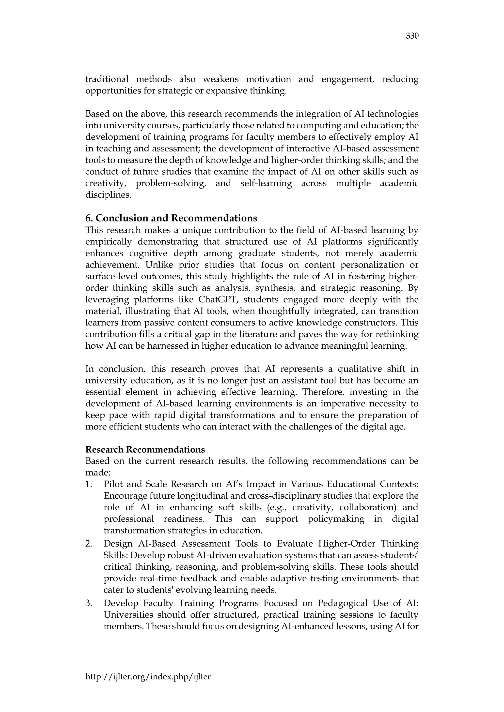 330
http://ijlter.org/index.php/ijlter
traditional methods also weakens motivation and engagement, reducing
opportunities for strategic or expansive thinking.
Based on the above, this research recommends the integration of AI technologies
into university courses, particularly those related to computing and education; the
development of training programs for faculty members to effectively employ AI
in teaching and assessment; the development of interactive AI-based assessment
tools to measure the depth of knowledge and higher-order thinking skills; and the
conduct of future studies that examine the impact of AI on other skills such as
creativity, problem-solving, and self-learning across multiple academic
disciplines.
6. Conclusion and Recommendations
This research makes a unique contribution to the field of AI-based learning by
empirically demonstrating that structured use of AI platforms significantly
enhances cognitive depth among graduate students, not merely academic
achievement. Unlike prior studies that focus on content personalization or
surface-level outcomes, this study highlights the role of AI in fostering higher-
order thinking skills such as analysis, synthesis, and strategic reasoning. By
leveraging platforms like ChatGPT, students engaged more deeply with the
material, illustrating that AI tools, when thoughtfully integrated, can transition
learners from passive content consumers to active knowledge constructors. This
contribution fills a critical gap in the literature and paves the way for rethinking
how AI can be harnessed in higher education to advance meaningful learning.
In conclusion, this research proves that AI represents a qualitative shift in
university education, as it is no longer just an assistant tool but has become an
essential element in achieving effective learning. Therefore, investing in the
development of AI-based learning environments is an imperative necessity to
keep pace with rapid digital transformations and to ensure the preparation of
more efficient students who can interact with the challenges of the digital age.
Research Recommendations
Based on the current research results, the following recommendations can be
made:
1. Pilot and Scale Research on AI’s Impact in Various Educational Contexts:
Encourage future longitudinal and cross-disciplinary studies that explore the
role of AI in enhancing soft skills (e.g., creativity, collaboration) and
professional readiness. This can support policymaking in digital
transformation strategies in education.
2. Design AI-Based Assessment Tools to Evaluate Higher-Order Thinking
Skills: Develop robust AI-driven evaluation systems that can assess students’
critical thinking, reasoning, and problem-solving skills. These tools should
provide real-time feedback and enable adaptive testing environments that
cater to students' evolving learning needs.
3. Develop Faculty Training Programs Focused on Pedagogical Use of AI:
Universities should offer structured, practical training sessions to faculty
members. These should focus on designing AI-enhanced lessons, using AI for
 
