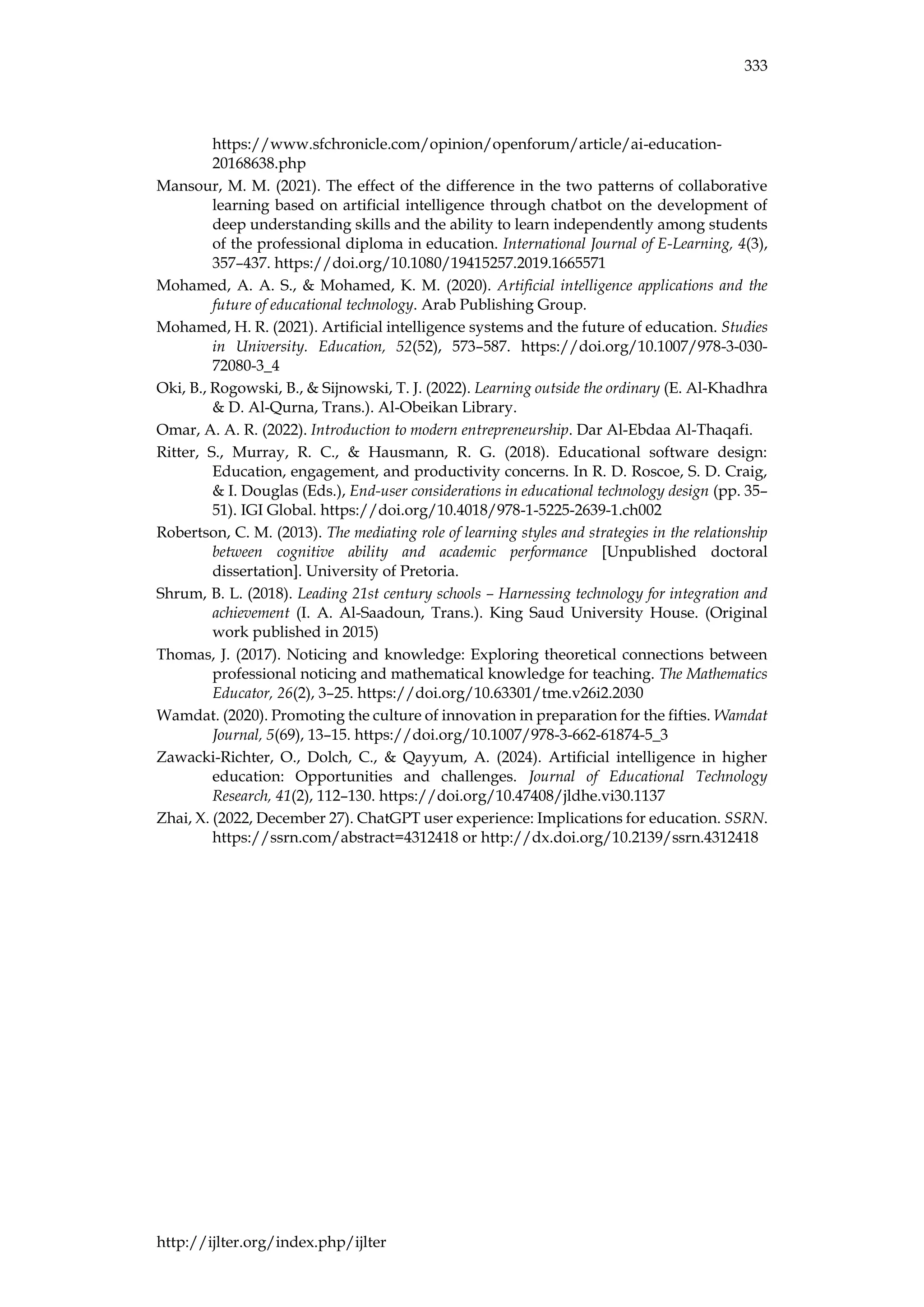 333
http://ijlter.org/index.php/ijlter
https://www.sfchronicle.com/opinion/openforum/article/ai-education-
20168638.php
Mansour, M. M. (2021). The effect of the difference in the two patterns of collaborative
learning based on artificial intelligence through chatbot on the development of
deep understanding skills and the ability to learn independently among students
of the professional diploma in education. International Journal of E-Learning, 4(3),
357–437. https://doi.org/10.1080/19415257.2019.1665571
Mohamed, A. A. S., & Mohamed, K. M. (2020). Artificial intelligence applications and the
future of educational technology. Arab Publishing Group.
Mohamed, H. R. (2021). Artificial intelligence systems and the future of education. Studies
in University. Education, 52(52), 573–587. https://doi.org/10.1007/978-3-030-
72080-3_4
Oki, B., Rogowski, B., & Sijnowski, T. J. (2022). Learning outside the ordinary (E. Al-Khadhra
& D. Al-Qurna, Trans.). Al-Obeikan Library.
Omar, A. A. R. (2022). Introduction to modern entrepreneurship. Dar Al-Ebdaa Al-Thaqafi.
Ritter, S., Murray, R. C., & Hausmann, R. G. (2018). Educational software design:
Education, engagement, and productivity concerns. In R. D. Roscoe, S. D. Craig,
& I. Douglas (Eds.), End-user considerations in educational technology design (pp. 35–
51). IGI Global. https://doi.org/10.4018/978-1-5225-2639-1.ch002
Robertson, C. M. (2013). The mediating role of learning styles and strategies in the relationship
between cognitive ability and academic performance [Unpublished doctoral
dissertation]. University of Pretoria.
Shrum, B. L. (2018). Leading 21st century schools – Harnessing technology for integration and
achievement (I. A. Al-Saadoun, Trans.). King Saud University House. (Original
work published in 2015)
Thomas, J. (2017). Noticing and knowledge: Exploring theoretical connections between
professional noticing and mathematical knowledge for teaching. The Mathematics
Educator, 26(2), 3–25. https://doi.org/10.63301/tme.v26i2.2030
Wamdat. (2020). Promoting the culture of innovation in preparation for the fifties. Wamdat
Journal, 5(69), 13–15. https://doi.org/10.1007/978-3-662-61874-5_3
Zawacki-Richter, O., Dolch, C., & Qayyum, A. (2024). Artificial intelligence in higher
education: Opportunities and challenges. Journal of Educational Technology
Research, 41(2), 112–130. https://doi.org/10.47408/jldhe.vi30.1137
Zhai, X. (2022, December 27). ChatGPT user experience: Implications for education. SSRN.
https://ssrn.com/abstract=4312418 or http://dx.doi.org/10.2139/ssrn.4312418
 