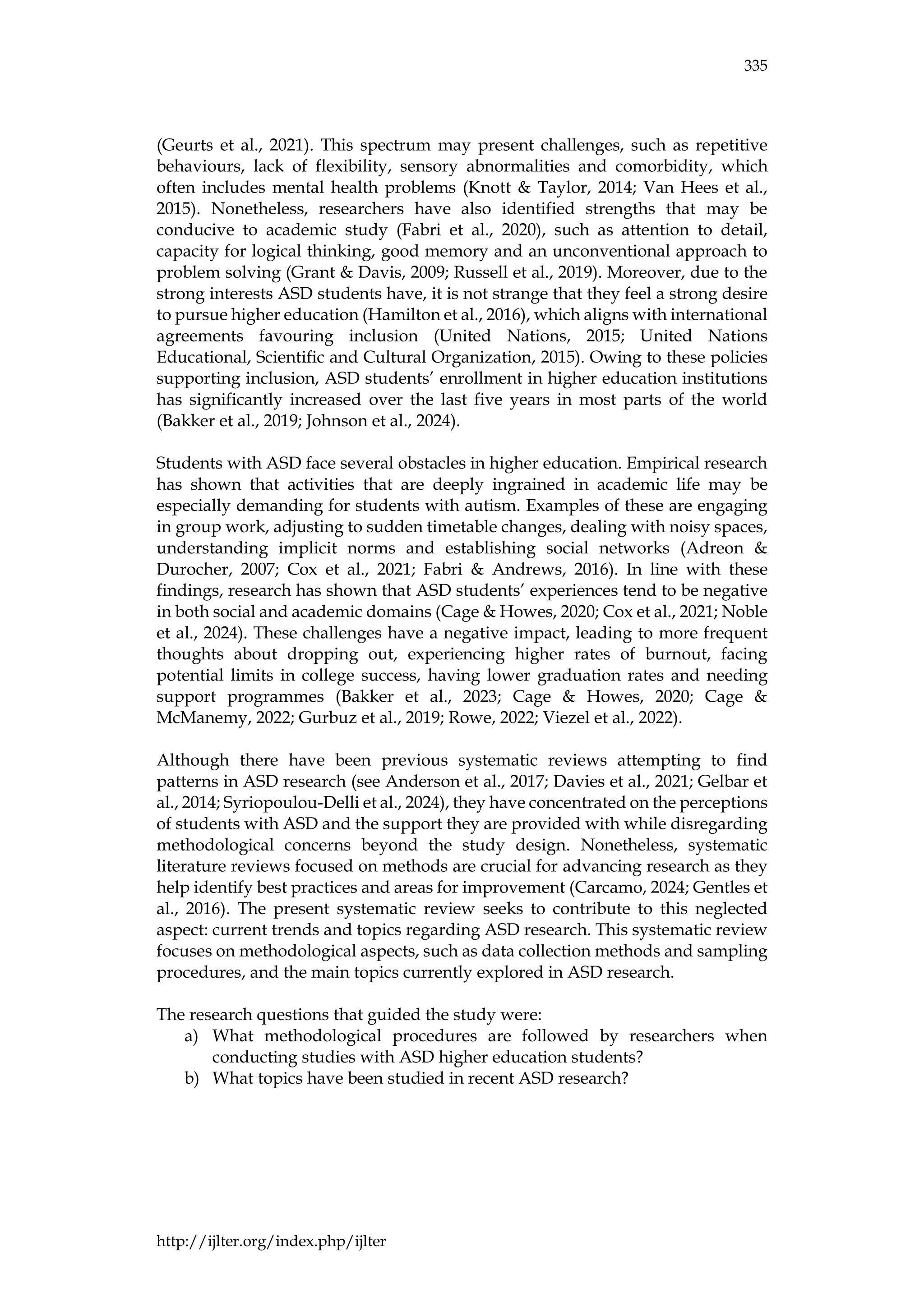 335
http://ijlter.org/index.php/ijlter
(Geurts et al., 2021). This spectrum may present challenges, such as repetitive
behaviours, lack of flexibility, sensory abnormalities and comorbidity, which
often includes mental health problems (Knott & Taylor, 2014; Van Hees et al.,
2015). Nonetheless, researchers have also identified strengths that may be
conducive to academic study (Fabri et al., 2020), such as attention to detail,
capacity for logical thinking, good memory and an unconventional approach to
problem solving (Grant & Davis, 2009; Russell et al., 2019). Moreover, due to the
strong interests ASD students have, it is not strange that they feel a strong desire
to pursue higher education (Hamilton et al., 2016), which aligns with international
agreements favouring inclusion (United Nations, 2015; United Nations
Educational, Scientific and Cultural Organization, 2015). Owing to these policies
supporting inclusion, ASD students’ enrollment in higher education institutions
has significantly increased over the last five years in most parts of the world
(Bakker et al., 2019; Johnson et al., 2024).
Students with ASD face several obstacles in higher education. Empirical research
has shown that activities that are deeply ingrained in academic life may be
especially demanding for students with autism. Examples of these are engaging
in group work, adjusting to sudden timetable changes, dealing with noisy spaces,
understanding implicit norms and establishing social networks (Adreon &
Durocher, 2007; Cox et al., 2021; Fabri & Andrews, 2016). In line with these
findings, research has shown that ASD students’ experiences tend to be negative
in both social and academic domains (Cage & Howes, 2020; Cox et al., 2021; Noble
et al., 2024). These challenges have a negative impact, leading to more frequent
thoughts about dropping out, experiencing higher rates of burnout, facing
potential limits in college success, having lower graduation rates and needing
support programmes (Bakker et al., 2023; Cage & Howes, 2020; Cage &
McManemy, 2022; Gurbuz et al., 2019; Rowe, 2022; Viezel et al., 2022).
Although there have been previous systematic reviews attempting to find
patterns in ASD research (see Anderson et al., 2017; Davies et al., 2021; Gelbar et
al., 2014; Syriopoulou-Delli et al., 2024), they have concentrated on the perceptions
of students with ASD and the support they are provided with while disregarding
methodological concerns beyond the study design. Nonetheless, systematic
literature reviews focused on methods are crucial for advancing research as they
help identify best practices and areas for improvement (Carcamo, 2024; Gentles et
al., 2016). The present systematic review seeks to contribute to this neglected
aspect: current trends and topics regarding ASD research. This systematic review
focuses on methodological aspects, such as data collection methods and sampling
procedures, and the main topics currently explored in ASD research.
The research questions that guided the study were:
a) What methodological procedures are followed by researchers when
conducting studies with ASD higher education students?
b) What topics have been studied in recent ASD research?
 