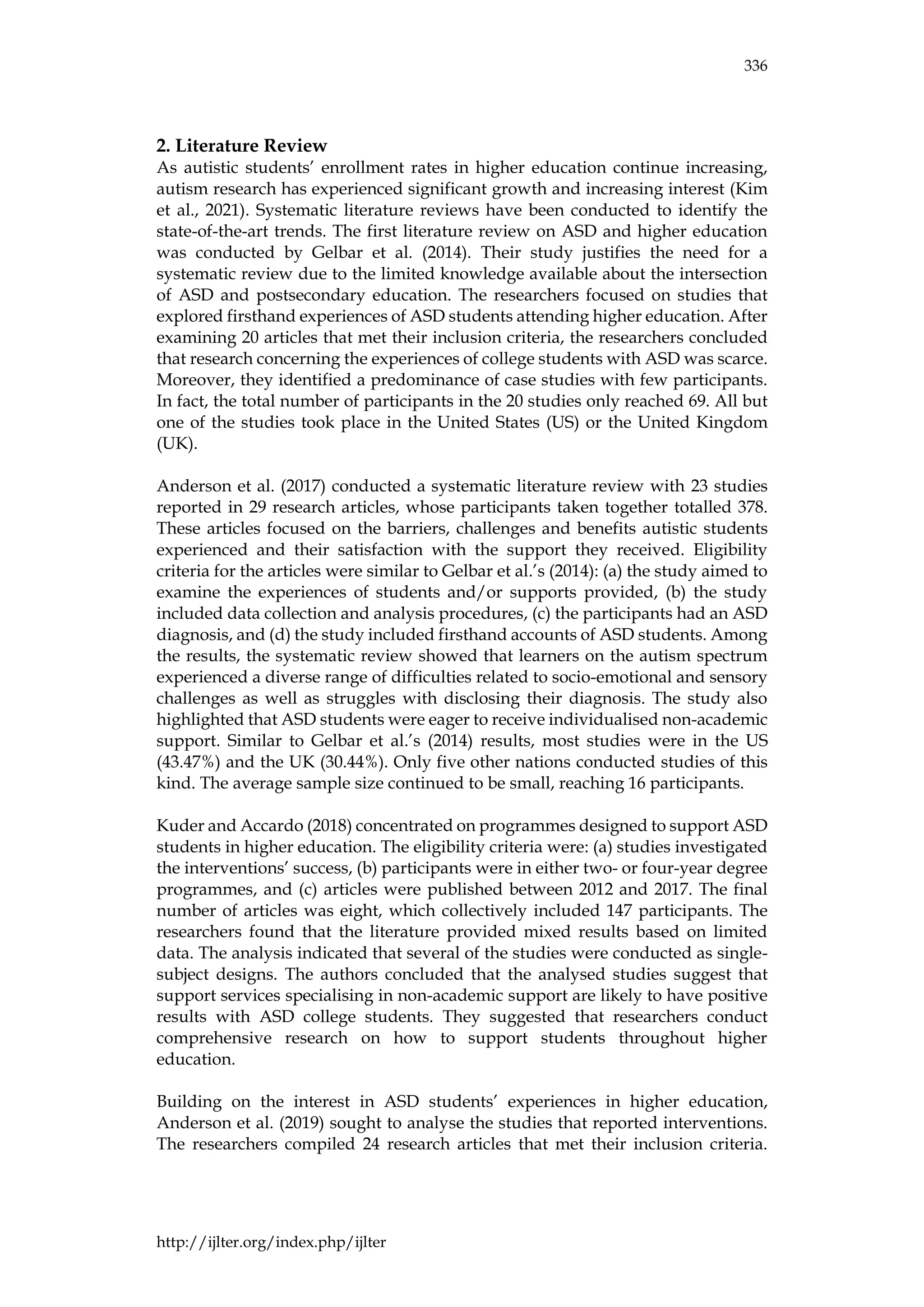 336
http://ijlter.org/index.php/ijlter
2. Literature Review
As autistic students’ enrollment rates in higher education continue increasing,
autism research has experienced significant growth and increasing interest (Kim
et al., 2021). Systematic literature reviews have been conducted to identify the
state-of-the-art trends. The first literature review on ASD and higher education
was conducted by Gelbar et al. (2014). Their study justifies the need for a
systematic review due to the limited knowledge available about the intersection
of ASD and postsecondary education. The researchers focused on studies that
explored firsthand experiences of ASD students attending higher education. After
examining 20 articles that met their inclusion criteria, the researchers concluded
that research concerning the experiences of college students with ASD was scarce.
Moreover, they identified a predominance of case studies with few participants.
In fact, the total number of participants in the 20 studies only reached 69. All but
one of the studies took place in the United States (US) or the United Kingdom
(UK).
Anderson et al. (2017) conducted a systematic literature review with 23 studies
reported in 29 research articles, whose participants taken together totalled 378.
These articles focused on the barriers, challenges and benefits autistic students
experienced and their satisfaction with the support they received. Eligibility
criteria for the articles were similar to Gelbar et al.’s (2014): (a) the study aimed to
examine the experiences of students and/or supports provided, (b) the study
included data collection and analysis procedures, (c) the participants had an ASD
diagnosis, and (d) the study included firsthand accounts of ASD students. Among
the results, the systematic review showed that learners on the autism spectrum
experienced a diverse range of difficulties related to socio-emotional and sensory
challenges as well as struggles with disclosing their diagnosis. The study also
highlighted that ASD students were eager to receive individualised non-academic
support. Similar to Gelbar et al.’s (2014) results, most studies were in the US
(43.47%) and the UK (30.44%). Only five other nations conducted studies of this
kind. The average sample size continued to be small, reaching 16 participants.
Kuder and Accardo (2018) concentrated on programmes designed to support ASD
students in higher education. The eligibility criteria were: (a) studies investigated
the interventions’ success, (b) participants were in either two- or four-year degree
programmes, and (c) articles were published between 2012 and 2017. The final
number of articles was eight, which collectively included 147 participants. The
researchers found that the literature provided mixed results based on limited
data. The analysis indicated that several of the studies were conducted as single-
subject designs. The authors concluded that the analysed studies suggest that
support services specialising in non-academic support are likely to have positive
results with ASD college students. They suggested that researchers conduct
comprehensive research on how to support students throughout higher
education.
Building on the interest in ASD students’ experiences in higher education,
Anderson et al. (2019) sought to analyse the studies that reported interventions.
The researchers compiled 24 research articles that met their inclusion criteria.
 
