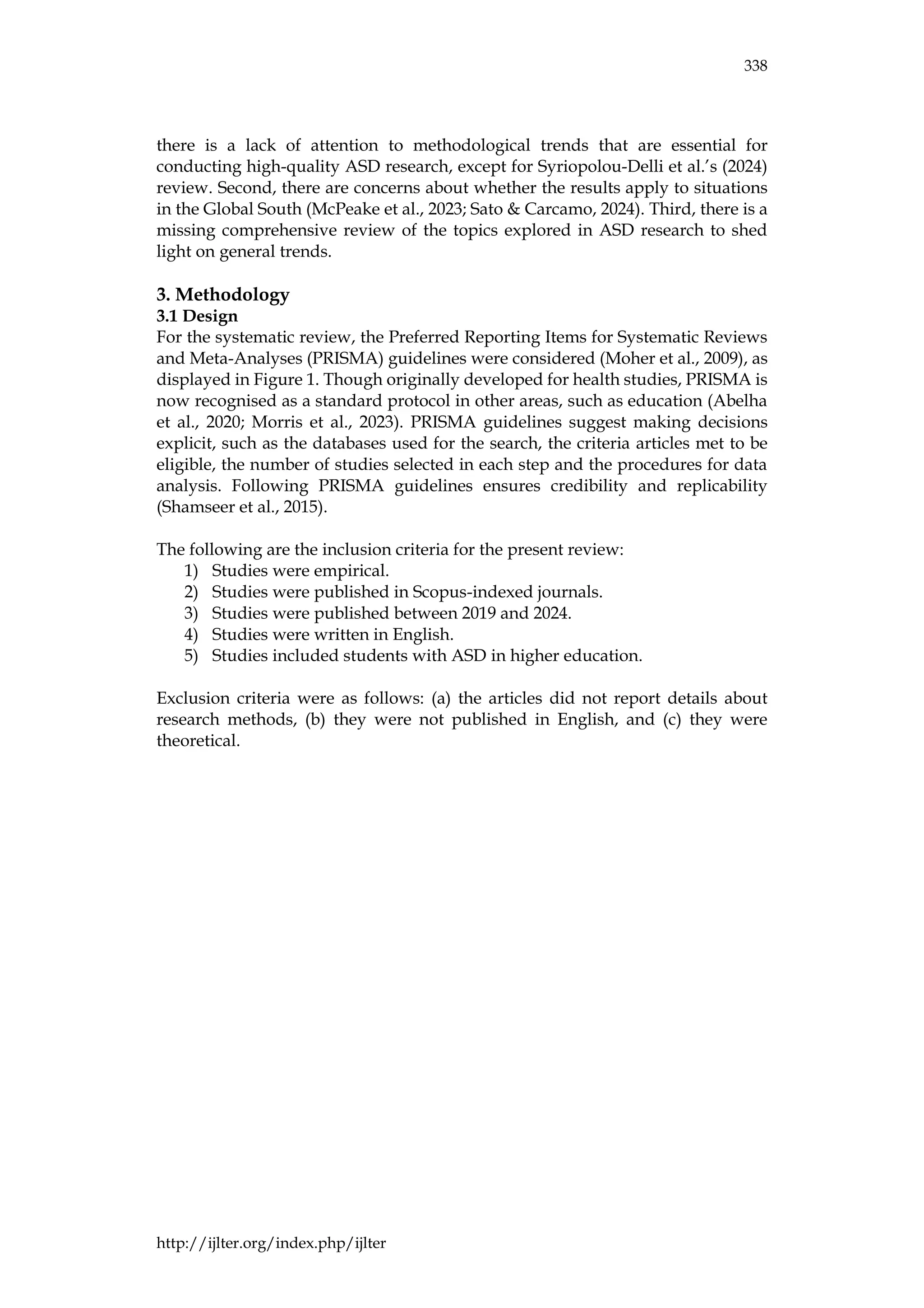 338
http://ijlter.org/index.php/ijlter
there is a lack of attention to methodological trends that are essential for
conducting high-quality ASD research, except for Syriopolou-Delli et al.’s (2024)
review. Second, there are concerns about whether the results apply to situations
in the Global South (McPeake et al., 2023; Sato & Carcamo, 2024). Third, there is a
missing comprehensive review of the topics explored in ASD research to shed
light on general trends.
3. Methodology
3.1 Design
For the systematic review, the Preferred Reporting Items for Systematic Reviews
and Meta-Analyses (PRISMA) guidelines were considered (Moher et al., 2009), as
displayed in Figure 1. Though originally developed for health studies, PRISMA is
now recognised as a standard protocol in other areas, such as education (Abelha
et al., 2020; Morris et al., 2023). PRISMA guidelines suggest making decisions
explicit, such as the databases used for the search, the criteria articles met to be
eligible, the number of studies selected in each step and the procedures for data
analysis. Following PRISMA guidelines ensures credibility and replicability
(Shamseer et al., 2015).
The following are the inclusion criteria for the present review:
1) Studies were empirical.
2) Studies were published in Scopus-indexed journals.
3) Studies were published between 2019 and 2024.
4) Studies were written in English.
5) Studies included students with ASD in higher education.
Exclusion criteria were as follows: (a) the articles did not report details about
research methods, (b) they were not published in English, and (c) they were
theoretical.
 