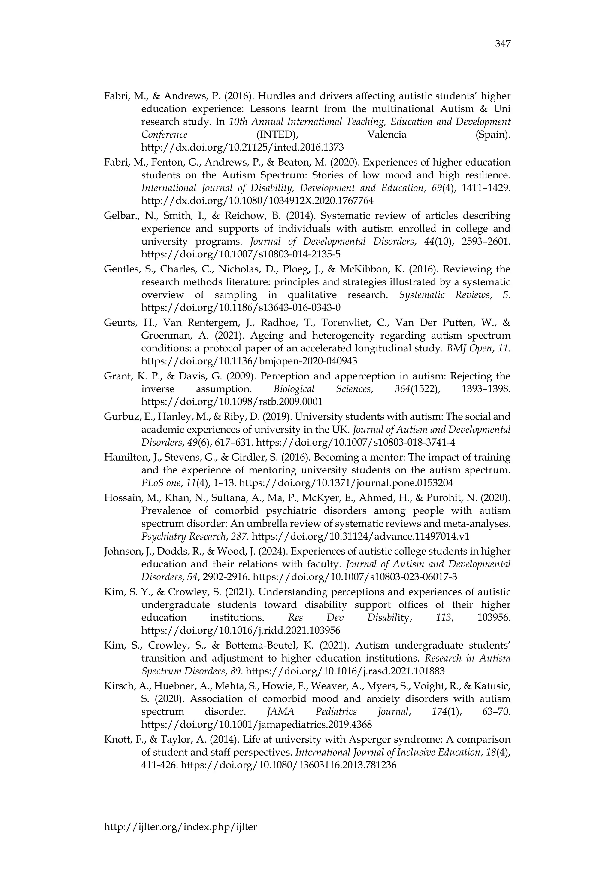347
http://ijlter.org/index.php/ijlter
Fabri, M., & Andrews, P. (2016). Hurdles and drivers affecting autistic students’ higher
education experience: Lessons learnt from the multinational Autism & Uni
research study. In 10th Annual International Teaching, Education and Development
Conference (INTED), Valencia (Spain).
http://dx.doi.org/10.21125/inted.2016.1373
Fabri, M., Fenton, G., Andrews, P., & Beaton, M. (2020). Experiences of higher education
students on the Autism Spectrum: Stories of low mood and high resilience.
International Journal of Disability, Development and Education, 69(4), 1411–1429.
http://dx.doi.org/10.1080/1034912X.2020.1767764
Gelbar., N., Smith, I., & Reichow, B. (2014). Systematic review of articles describing
experience and supports of individuals with autism enrolled in college and
university programs. Journal of Developmental Disorders, 44(10), 2593–2601.
https://doi.org/10.1007/s10803-014-2135-5
Gentles, S., Charles, C., Nicholas, D., Ploeg, J., & McKibbon, K. (2016). Reviewing the
research methods literature: principles and strategies illustrated by a systematic
overview of sampling in qualitative research. Systematic Reviews, 5.
https://doi.org/10.1186/s13643-016-0343-0
Geurts, H., Van Rentergem, J., Radhoe, T., Torenvliet, C., Van Der Putten, W., &
Groenman, A. (2021). Ageing and heterogeneity regarding autism spectrum
conditions: a protocol paper of an accelerated longitudinal study. BMJ Open, 11.
https://doi.org/10.1136/bmjopen-2020-040943
Grant, K. P., & Davis, G. (2009). Perception and apperception in autism: Rejecting the
inverse assumption. Biological Sciences, 364(1522), 1393–1398.
https://doi.org/10.1098/rstb.2009.0001
Gurbuz, E., Hanley, M., & Riby, D. (2019). University students with autism: The social and
academic experiences of university in the UK. Journal of Autism and Developmental
Disorders, 49(6), 617–631. https://doi.org/10.1007/s10803-018-3741-4
Hamilton, J., Stevens, G., & Girdler, S. (2016). Becoming a mentor: The impact of training
and the experience of mentoring university students on the autism spectrum.
PLoS one, 11(4), 1–13. https://doi.org/10.1371/journal.pone.0153204
Hossain, M., Khan, N., Sultana, A., Ma, P., McKyer, E., Ahmed, H., & Purohit, N. (2020).
Prevalence of comorbid psychiatric disorders among people with autism
spectrum disorder: An umbrella review of systematic reviews and meta-analyses.
Psychiatry Research, 287. https://doi.org/10.31124/advance.11497014.v1
Johnson, J., Dodds, R., & Wood, J. (2024). Experiences of autistic college students in higher
education and their relations with faculty. Journal of Autism and Developmental
Disorders, 54, 2902-2916. https://doi.org/10.1007/s10803-023-06017-3
Kim, S. Y., & Crowley, S. (2021). Understanding perceptions and experiences of autistic
undergraduate students toward disability support offices of their higher
education institutions. Res Dev Disability, 113, 103956.
https://doi.org/10.1016/j.ridd.2021.103956
Kim, S., Crowley, S., & Bottema-Beutel, K. (2021). Autism undergraduate students’
transition and adjustment to higher education institutions. Research in Autism
Spectrum Disorders, 89. https://doi.org/10.1016/j.rasd.2021.101883
Kirsch, A., Huebner, A., Mehta, S., Howie, F., Weaver, A., Myers, S., Voight, R., & Katusic,
S. (2020). Association of comorbid mood and anxiety disorders with autism
spectrum disorder. JAMA Pediatrics Journal, 174(1), 63–70.
https://doi.org/10.1001/jamapediatrics.2019.4368
Knott, F., & Taylor, A. (2014). Life at university with Asperger syndrome: A comparison
of student and staff perspectives. International Journal of Inclusive Education, 18(4),
411-426. https://doi.org/10.1080/13603116.2013.781236
 