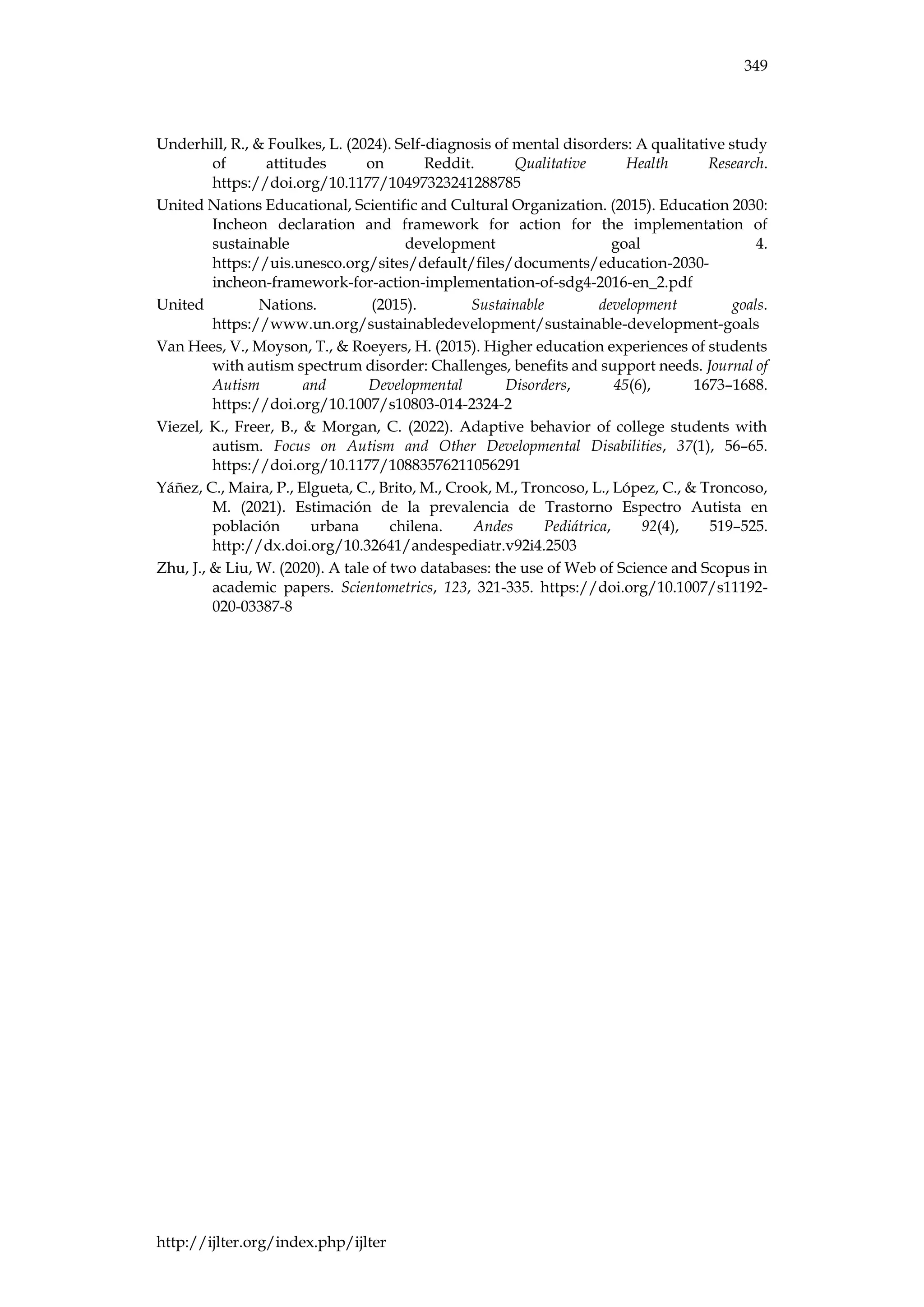 349
http://ijlter.org/index.php/ijlter
Underhill, R., & Foulkes, L. (2024). Self-diagnosis of mental disorders: A qualitative study
of attitudes on Reddit. Qualitative Health Research.
https://doi.org/10.1177/10497323241288785
United Nations Educational, Scientific and Cultural Organization. (2015). Education 2030:
Incheon declaration and framework for action for the implementation of
sustainable development goal 4.
https://uis.unesco.org/sites/default/files/documents/education-2030-
incheon-framework-for-action-implementation-of-sdg4-2016-en_2.pdf
United Nations. (2015). Sustainable development goals.
https://www.un.org/sustainabledevelopment/sustainable-development-goals
Van Hees, V., Moyson, T., & Roeyers, H. (2015). Higher education experiences of students
with autism spectrum disorder: Challenges, benefits and support needs. Journal of
Autism and Developmental Disorders, 45(6), 1673–1688.
https://doi.org/10.1007/s10803-014-2324-2
Viezel, K., Freer, B., & Morgan, C. (2022). Adaptive behavior of college students with
autism. Focus on Autism and Other Developmental Disabilities, 37(1), 56–65.
https://doi.org/10.1177/10883576211056291
Yáñez, C., Maira, P., Elgueta, C., Brito, M., Crook, M., Troncoso, L., López, C., & Troncoso,
M. (2021). Estimación de la prevalencia de Trastorno Espectro Autista en
población urbana chilena. Andes Pediátrica, 92(4), 519–525.
http://dx.doi.org/10.32641/andespediatr.v92i4.2503
Zhu, J., & Liu, W. (2020). A tale of two databases: the use of Web of Science and Scopus in
academic papers. Scientometrics, 123, 321-335. https://doi.org/10.1007/s11192-
020-03387-8
 