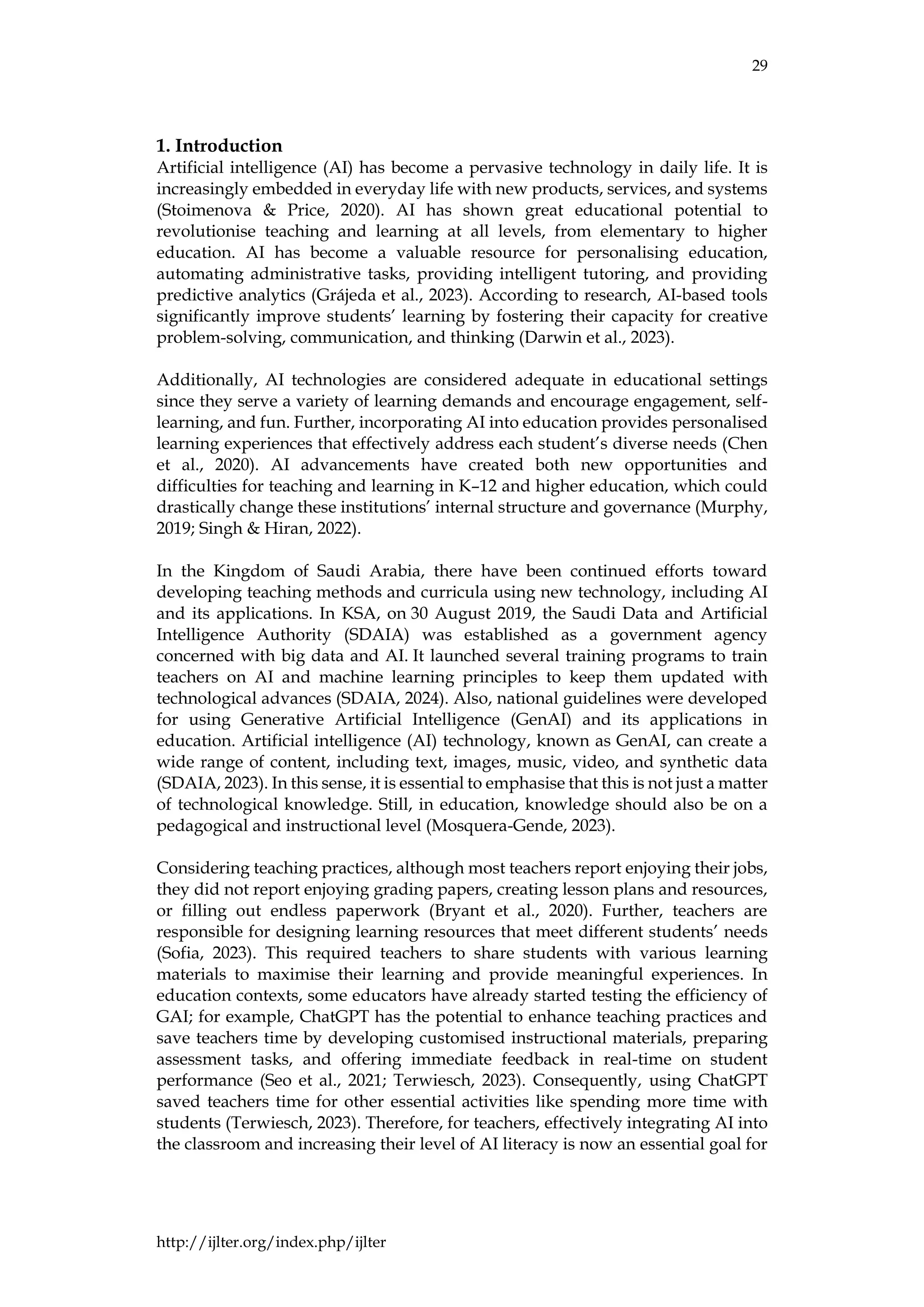29
http://ijlter.org/index.php/ijlter
1. Introduction
Artificial intelligence (AI) has become a pervasive technology in daily life. It is
increasingly embedded in everyday life with new products, services, and systems
(Stoimenova & Price, 2020). AI has shown great educational potential to
revolutionise teaching and learning at all levels, from elementary to higher
education. AI has become a valuable resource for personalising education,
automating administrative tasks, providing intelligent tutoring, and providing
predictive analytics (Grájeda et al., 2023). According to research, AI-based tools
significantly improve students’ learning by fostering their capacity for creative
problem-solving, communication, and thinking (Darwin et al., 2023).
Additionally, AI technologies are considered adequate in educational settings
since they serve a variety of learning demands and encourage engagement, self-
learning, and fun. Further, incorporating AI into education provides personalised
learning experiences that effectively address each student’s diverse needs (Chen
et al., 2020). AI advancements have created both new opportunities and
difficulties for teaching and learning in K–12 and higher education, which could
drastically change these institutions’ internal structure and governance (Murphy,
2019; Singh & Hiran, 2022).
In the Kingdom of Saudi Arabia, there have been continued efforts toward
developing teaching methods and curricula using new technology, including AI
and its applications. In KSA, on 30 August 2019, the Saudi Data and Artificial
Intelligence Authority (SDAIA) was established as a government agency
concerned with big data and AI. It launched several training programs to train
teachers on AI and machine learning principles to keep them updated with
technological advances (SDAIA, 2024). Also, national guidelines were developed
for using Generative Artificial Intelligence (GenAI) and its applications in
education. Artificial intelligence (AI) technology, known as GenAI, can create a
wide range of content, including text, images, music, video, and synthetic data
(SDAIA, 2023). In this sense, it is essential to emphasise that this is not just a matter
of technological knowledge. Still, in education, knowledge should also be on a
pedagogical and instructional level (Mosquera-Gende, 2023).
Considering teaching practices, although most teachers report enjoying their jobs,
they did not report enjoying grading papers, creating lesson plans and resources,
or filling out endless paperwork (Bryant et al., 2020). Further, teachers are
responsible for designing learning resources that meet different students’ needs
(Sofia, 2023). This required teachers to share students with various learning
materials to maximise their learning and provide meaningful experiences. In
education contexts, some educators have already started testing the efficiency of
GAI; for example, ChatGPT has the potential to enhance teaching practices and
save teachers time by developing customised instructional materials, preparing
assessment tasks, and offering immediate feedback in real-time on student
performance (Seo et al., 2021; Terwiesch, 2023). Consequently, using ChatGPT
saved teachers time for other essential activities like spending more time with
students (Terwiesch, 2023). Therefore, for teachers, effectively integrating AI into
the classroom and increasing their level of AI literacy is now an essential goal for
 