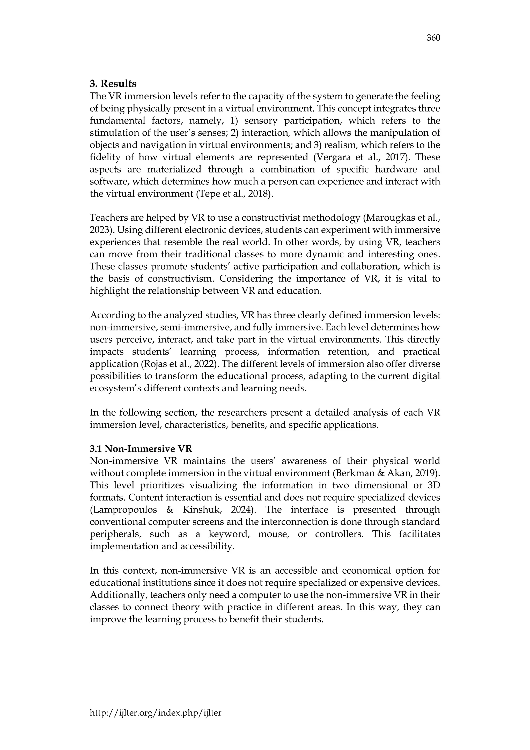 360
http://ijlter.org/index.php/ijlter
3. Results
The VR immersion levels refer to the capacity of the system to generate the feeling
of being physically present in a virtual environment. This concept integrates three
fundamental factors, namely, 1) sensory participation, which refers to the
stimulation of the user’s senses; 2) interaction, which allows the manipulation of
objects and navigation in virtual environments; and 3) realism, which refers to the
fidelity of how virtual elements are represented (Vergara et al., 2017). These
aspects are materialized through a combination of specific hardware and
software, which determines how much a person can experience and interact with
the virtual environment (Tepe et al., 2018).
Teachers are helped by VR to use a constructivist methodology (Marougkas et al.,
2023). Using different electronic devices, students can experiment with immersive
experiences that resemble the real world. In other words, by using VR, teachers
can move from their traditional classes to more dynamic and interesting ones.
These classes promote students’ active participation and collaboration, which is
the basis of constructivism. Considering the importance of VR, it is vital to
highlight the relationship between VR and education.
According to the analyzed studies, VR has three clearly defined immersion levels:
non-immersive, semi-immersive, and fully immersive. Each level determines how
users perceive, interact, and take part in the virtual environments. This directly
impacts students’ learning process, information retention, and practical
application (Rojas et al., 2022). The different levels of immersion also offer diverse
possibilities to transform the educational process, adapting to the current digital
ecosystem’s different contexts and learning needs.
In the following section, the researchers present a detailed analysis of each VR
immersion level, characteristics, benefits, and specific applications.
3.1 Non-Immersive VR
Non-immersive VR maintains the users’ awareness of their physical world
without complete immersion in the virtual environment (Berkman & Akan, 2019).
This level prioritizes visualizing the information in two dimensional or 3D
formats. Content interaction is essential and does not require specialized devices
(Lampropoulos & Kinshuk, 2024). The interface is presented through
conventional computer screens and the interconnection is done through standard
peripherals, such as a keyword, mouse, or controllers. This facilitates
implementation and accessibility.
In this context, non-immersive VR is an accessible and economical option for
educational institutions since it does not require specialized or expensive devices.
Additionally, teachers only need a computer to use the non-immersive VR in their
classes to connect theory with practice in different areas. In this way, they can
improve the learning process to benefit their students.
 
