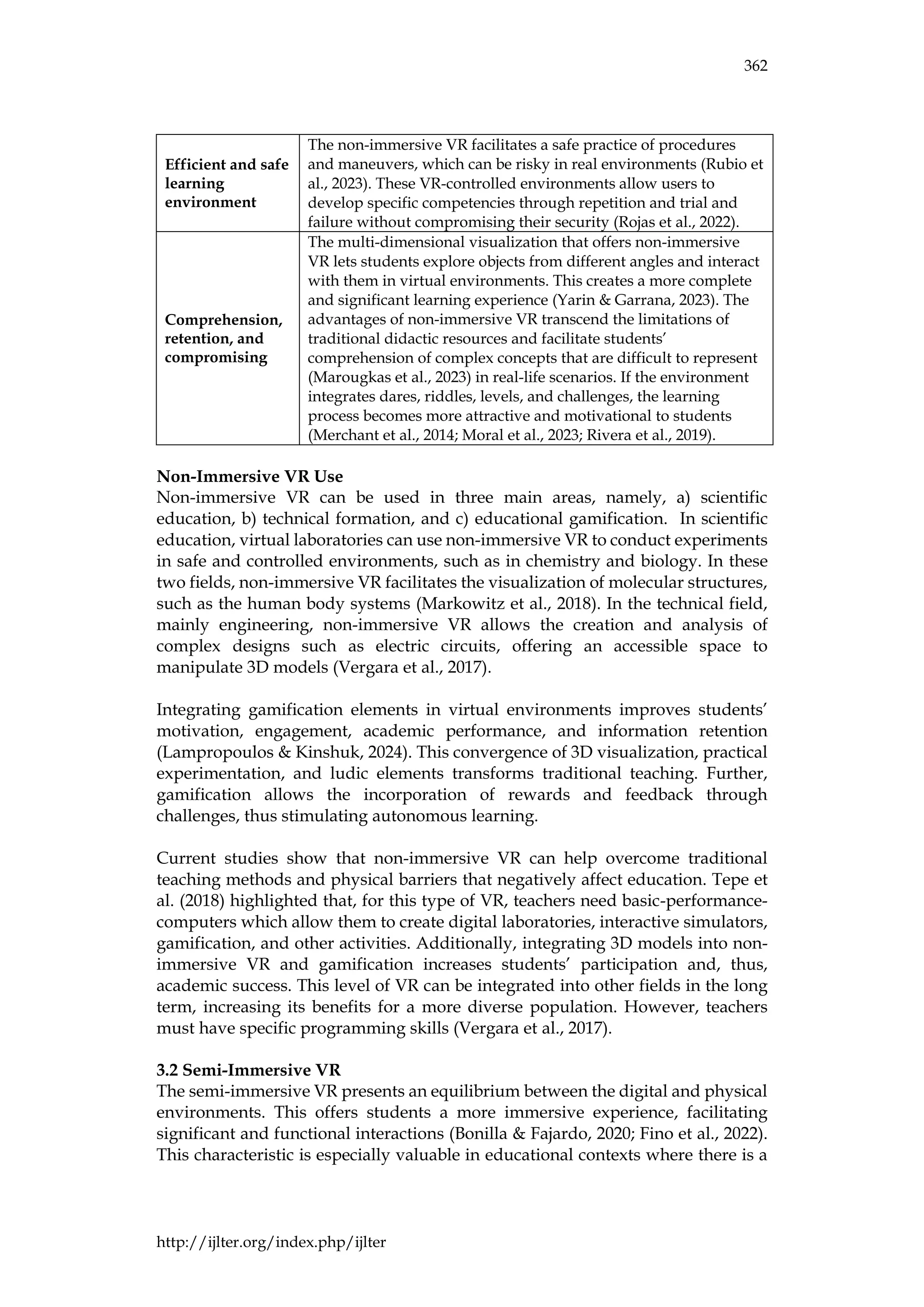 362
http://ijlter.org/index.php/ijlter
Efficient and safe
learning
environment
The non-immersive VR facilitates a safe practice of procedures
and maneuvers, which can be risky in real environments (Rubio et
al., 2023). These VR-controlled environments allow users to
develop specific competencies through repetition and trial and
failure without compromising their security (Rojas et al., 2022).
Comprehension,
retention, and
compromising
The multi-dimensional visualization that offers non-immersive
VR lets students explore objects from different angles and interact
with them in virtual environments. This creates a more complete
and significant learning experience (Yarin & Garrana, 2023). The
advantages of non-immersive VR transcend the limitations of
traditional didactic resources and facilitate students’
comprehension of complex concepts that are difficult to represent
(Marougkas et al., 2023) in real-life scenarios. If the environment
integrates dares, riddles, levels, and challenges, the learning
process becomes more attractive and motivational to students
(Merchant et al., 2014; Moral et al., 2023; Rivera et al., 2019).
Non-Immersive VR Use
Non-immersive VR can be used in three main areas, namely, a) scientific
education, b) technical formation, and c) educational gamification. In scientific
education, virtual laboratories can use non-immersive VR to conduct experiments
in safe and controlled environments, such as in chemistry and biology. In these
two fields, non-immersive VR facilitates the visualization of molecular structures,
such as the human body systems (Markowitz et al., 2018). In the technical field,
mainly engineering, non-immersive VR allows the creation and analysis of
complex designs such as electric circuits, offering an accessible space to
manipulate 3D models (Vergara et al., 2017).
Integrating gamification elements in virtual environments improves students’
motivation, engagement, academic performance, and information retention
(Lampropoulos & Kinshuk, 2024). This convergence of 3D visualization, practical
experimentation, and ludic elements transforms traditional teaching. Further,
gamification allows the incorporation of rewards and feedback through
challenges, thus stimulating autonomous learning.
Current studies show that non-immersive VR can help overcome traditional
teaching methods and physical barriers that negatively affect education. Tepe et
al. (2018) highlighted that, for this type of VR, teachers need basic-performance-
computers which allow them to create digital laboratories, interactive simulators,
gamification, and other activities. Additionally, integrating 3D models into non-
immersive VR and gamification increases students’ participation and, thus,
academic success. This level of VR can be integrated into other fields in the long
term, increasing its benefits for a more diverse population. However, teachers
must have specific programming skills (Vergara et al., 2017).
3.2 Semi-Immersive VR
The semi-immersive VR presents an equilibrium between the digital and physical
environments. This offers students a more immersive experience, facilitating
significant and functional interactions (Bonilla & Fajardo, 2020; Fino et al., 2022).
This characteristic is especially valuable in educational contexts where there is a
 