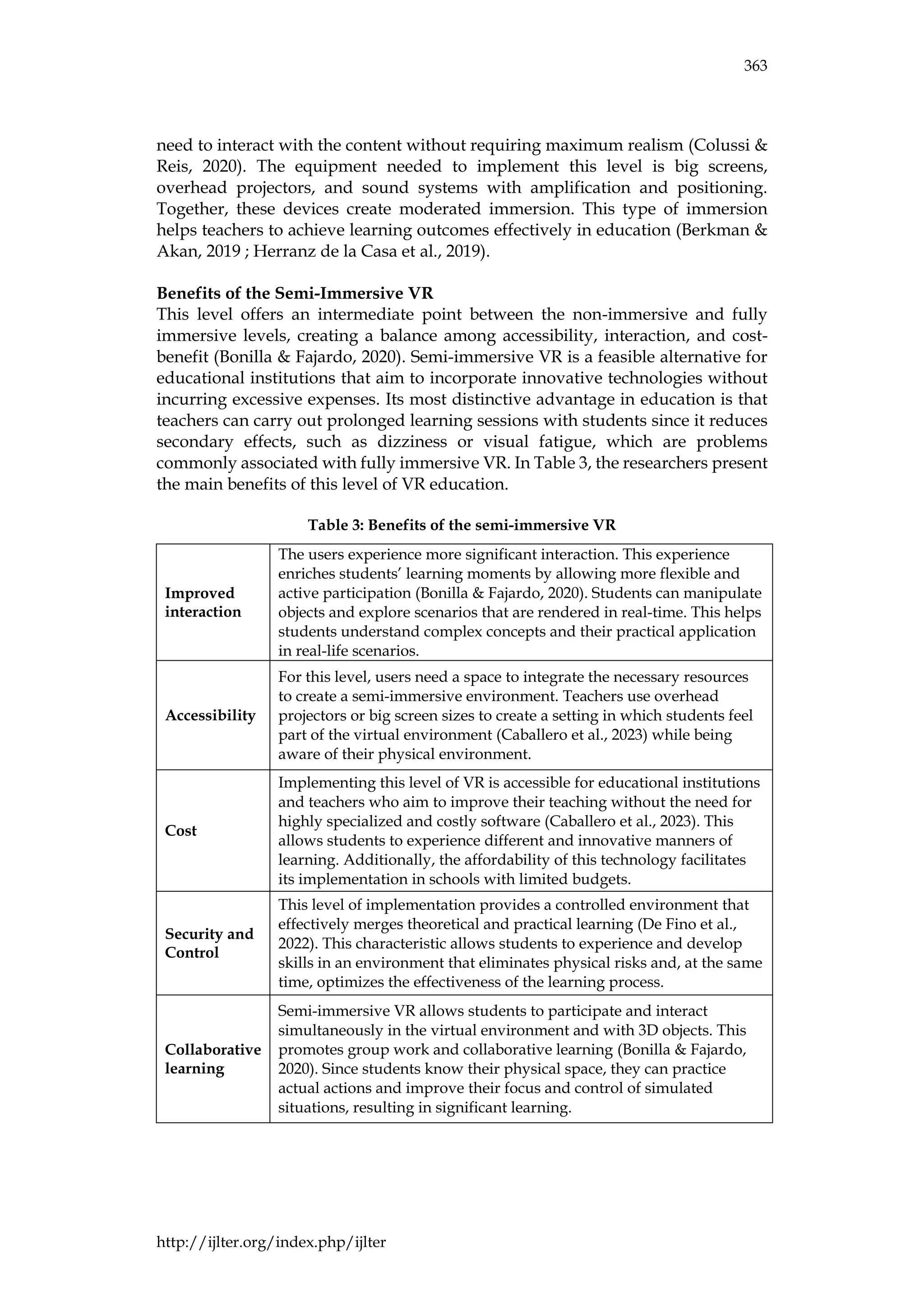 363
http://ijlter.org/index.php/ijlter
need to interact with the content without requiring maximum realism (Colussi &
Reis, 2020). The equipment needed to implement this level is big screens,
overhead projectors, and sound systems with amplification and positioning.
Together, these devices create moderated immersion. This type of immersion
helps teachers to achieve learning outcomes effectively in education (Berkman &
Akan, 2019 ; Herranz de la Casa et al., 2019).
Benefits of the Semi-Immersive VR
This level offers an intermediate point between the non-immersive and fully
immersive levels, creating a balance among accessibility, interaction, and cost-
benefit (Bonilla & Fajardo, 2020). Semi-immersive VR is a feasible alternative for
educational institutions that aim to incorporate innovative technologies without
incurring excessive expenses. Its most distinctive advantage in education is that
teachers can carry out prolonged learning sessions with students since it reduces
secondary effects, such as dizziness or visual fatigue, which are problems
commonly associated with fully immersive VR. In Table 3, the researchers present
the main benefits of this level of VR education.
Table 3: Benefits of the semi-immersive VR
Improved
interaction
The users experience more significant interaction. This experience
enriches students’ learning moments by allowing more flexible and
active participation (Bonilla & Fajardo, 2020). Students can manipulate
objects and explore scenarios that are rendered in real-time. This helps
students understand complex concepts and their practical application
in real-life scenarios.
Accessibility
For this level, users need a space to integrate the necessary resources
to create a semi-immersive environment. Teachers use overhead
projectors or big screen sizes to create a setting in which students feel
part of the virtual environment (Caballero et al., 2023) while being
aware of their physical environment.
Cost
Implementing this level of VR is accessible for educational institutions
and teachers who aim to improve their teaching without the need for
highly specialized and costly software (Caballero et al., 2023). This
allows students to experience different and innovative manners of
learning. Additionally, the affordability of this technology facilitates
its implementation in schools with limited budgets.
Security and
Control
This level of implementation provides a controlled environment that
effectively merges theoretical and practical learning (De Fino et al.,
2022). This characteristic allows students to experience and develop
skills in an environment that eliminates physical risks and, at the same
time, optimizes the effectiveness of the learning process.
Collaborative
learning
Semi-immersive VR allows students to participate and interact
simultaneously in the virtual environment and with 3D objects. This
promotes group work and collaborative learning (Bonilla & Fajardo,
2020). Since students know their physical space, they can practice
actual actions and improve their focus and control of simulated
situations, resulting in significant learning.
 