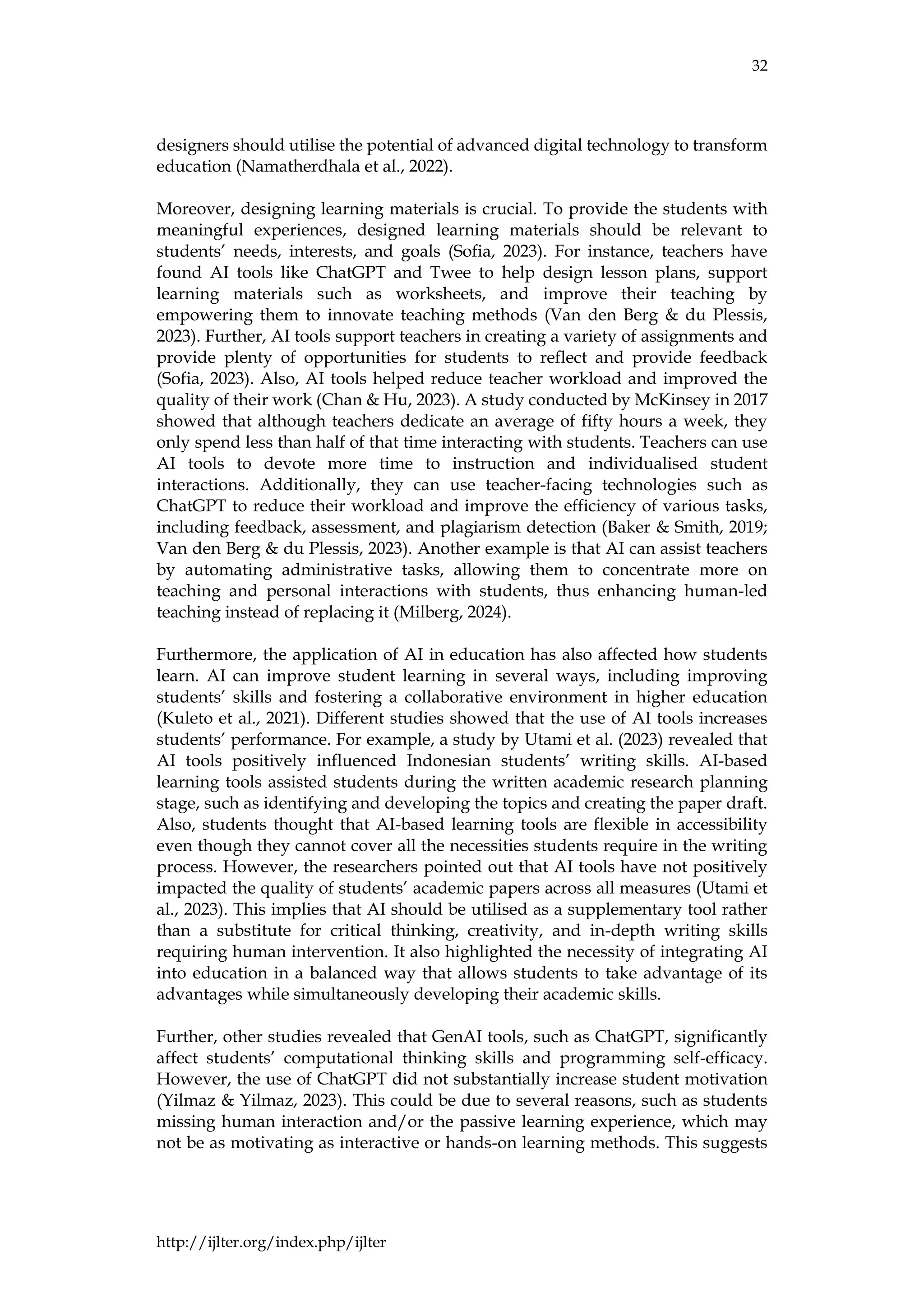 32
http://ijlter.org/index.php/ijlter
designers should utilise the potential of advanced digital technology to transform
education (Namatherdhala et al., 2022).
Moreover, designing learning materials is crucial. To provide the students with
meaningful experiences, designed learning materials should be relevant to
students’ needs, interests, and goals (Sofia, 2023). For instance, teachers have
found AI tools like ChatGPT and Twee to help design lesson plans, support
learning materials such as worksheets, and improve their teaching by
empowering them to innovate teaching methods (Van den Berg & du Plessis,
2023). Further, AI tools support teachers in creating a variety of assignments and
provide plenty of opportunities for students to reflect and provide feedback
(Sofia, 2023). Also, AI tools helped reduce teacher workload and improved the
quality of their work (Chan & Hu, 2023). A study conducted by McKinsey in 2017
showed that although teachers dedicate an average of fifty hours a week, they
only spend less than half of that time interacting with students. Teachers can use
AI tools to devote more time to instruction and individualised student
interactions. Additionally, they can use teacher-facing technologies such as
ChatGPT to reduce their workload and improve the efficiency of various tasks,
including feedback, assessment, and plagiarism detection (Baker & Smith, 2019;
Van den Berg & du Plessis, 2023). Another example is that AI can assist teachers
by automating administrative tasks, allowing them to concentrate more on
teaching and personal interactions with students, thus enhancing human-led
teaching instead of replacing it (Milberg, 2024).
Furthermore, the application of AI in education has also affected how students
learn. AI can improve student learning in several ways, including improving
students’ skills and fostering a collaborative environment in higher education
(Kuleto et al., 2021). Different studies showed that the use of AI tools increases
students’ performance. For example, a study by Utami et al. (2023) revealed that
AI tools positively influenced Indonesian students’ writing skills. AI-based
learning tools assisted students during the written academic research planning
stage, such as identifying and developing the topics and creating the paper draft.
Also, students thought that AI-based learning tools are flexible in accessibility
even though they cannot cover all the necessities students require in the writing
process. However, the researchers pointed out that AI tools have not positively
impacted the quality of students’ academic papers across all measures (Utami et
al., 2023). This implies that AI should be utilised as a supplementary tool rather
than a substitute for critical thinking, creativity, and in-depth writing skills
requiring human intervention. It also highlighted the necessity of integrating AI
into education in a balanced way that allows students to take advantage of its
advantages while simultaneously developing their academic skills.
Further, other studies revealed that GenAI tools, such as ChatGPT, significantly
affect students’ computational thinking skills and programming self-efficacy.
However, the use of ChatGPT did not substantially increase student motivation
(Yilmaz & Yilmaz, 2023). This could be due to several reasons, such as students
missing human interaction and/or the passive learning experience, which may
not be as motivating as interactive or hands-on learning methods. This suggests
 