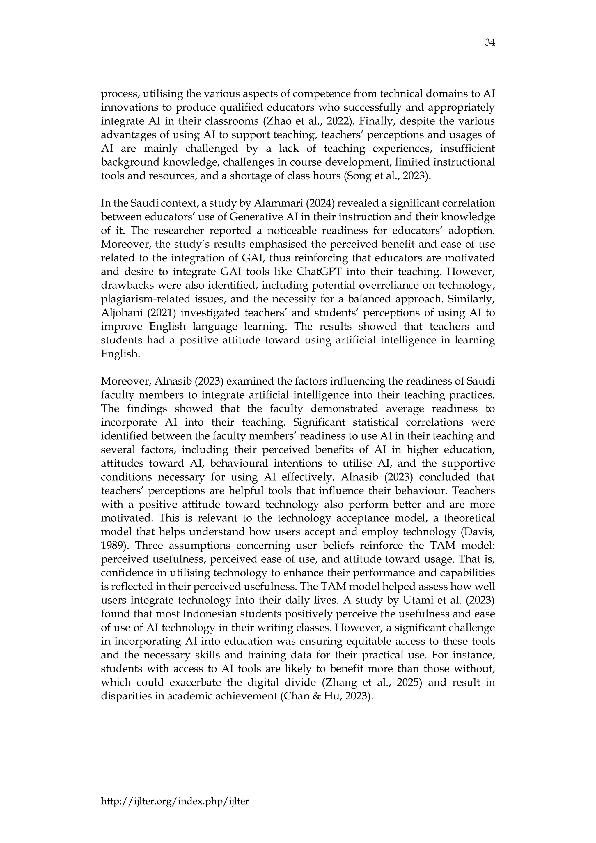 34
http://ijlter.org/index.php/ijlter
process, utilising the various aspects of competence from technical domains to AI
innovations to produce qualified educators who successfully and appropriately
integrate AI in their classrooms (Zhao et al., 2022). Finally, despite the various
advantages of using AI to support teaching, teachers’ perceptions and usages of
AI are mainly challenged by a lack of teaching experiences, insufficient
background knowledge, challenges in course development, limited instructional
tools and resources, and a shortage of class hours (Song et al., 2023).
In the Saudi context, a study by Alammari (2024) revealed a significant correlation
between educators’ use of Generative AI in their instruction and their knowledge
of it. The researcher reported a noticeable readiness for educators’ adoption.
Moreover, the study’s results emphasised the perceived benefit and ease of use
related to the integration of GAI, thus reinforcing that educators are motivated
and desire to integrate GAI tools like ChatGPT into their teaching. However,
drawbacks were also identified, including potential overreliance on technology,
plagiarism-related issues, and the necessity for a balanced approach. Similarly,
Aljohani (2021) investigated teachers’ and students’ perceptions of using AI to
improve English language learning. The results showed that teachers and
students had a positive attitude toward using artificial intelligence in learning
English.
Moreover, Alnasib (2023) examined the factors influencing the readiness of Saudi
faculty members to integrate artificial intelligence into their teaching practices.
The findings showed that the faculty demonstrated average readiness to
incorporate AI into their teaching. Significant statistical correlations were
identified between the faculty members’ readiness to use AI in their teaching and
several factors, including their perceived benefits of AI in higher education,
attitudes toward AI, behavioural intentions to utilise AI, and the supportive
conditions necessary for using AI effectively. Alnasib (2023) concluded that
teachers’ perceptions are helpful tools that influence their behaviour. Teachers
with a positive attitude toward technology also perform better and are more
motivated. This is relevant to the technology acceptance model, a theoretical
model that helps understand how users accept and employ technology (Davis,
1989). Three assumptions concerning user beliefs reinforce the TAM model:
perceived usefulness, perceived ease of use, and attitude toward usage. That is,
confidence in utilising technology to enhance their performance and capabilities
is reflected in their perceived usefulness. The TAM model helped assess how well
users integrate technology into their daily lives. A study by Utami et al. (2023)
found that most Indonesian students positively perceive the usefulness and ease
of use of AI technology in their writing classes. However, a significant challenge
in incorporating AI into education was ensuring equitable access to these tools
and the necessary skills and training data for their practical use. For instance,
students with access to AI tools are likely to benefit more than those without,
which could exacerbate the digital divide (Zhang et al., 2025) and result in
disparities in academic achievement (Chan & Hu, 2023).
 