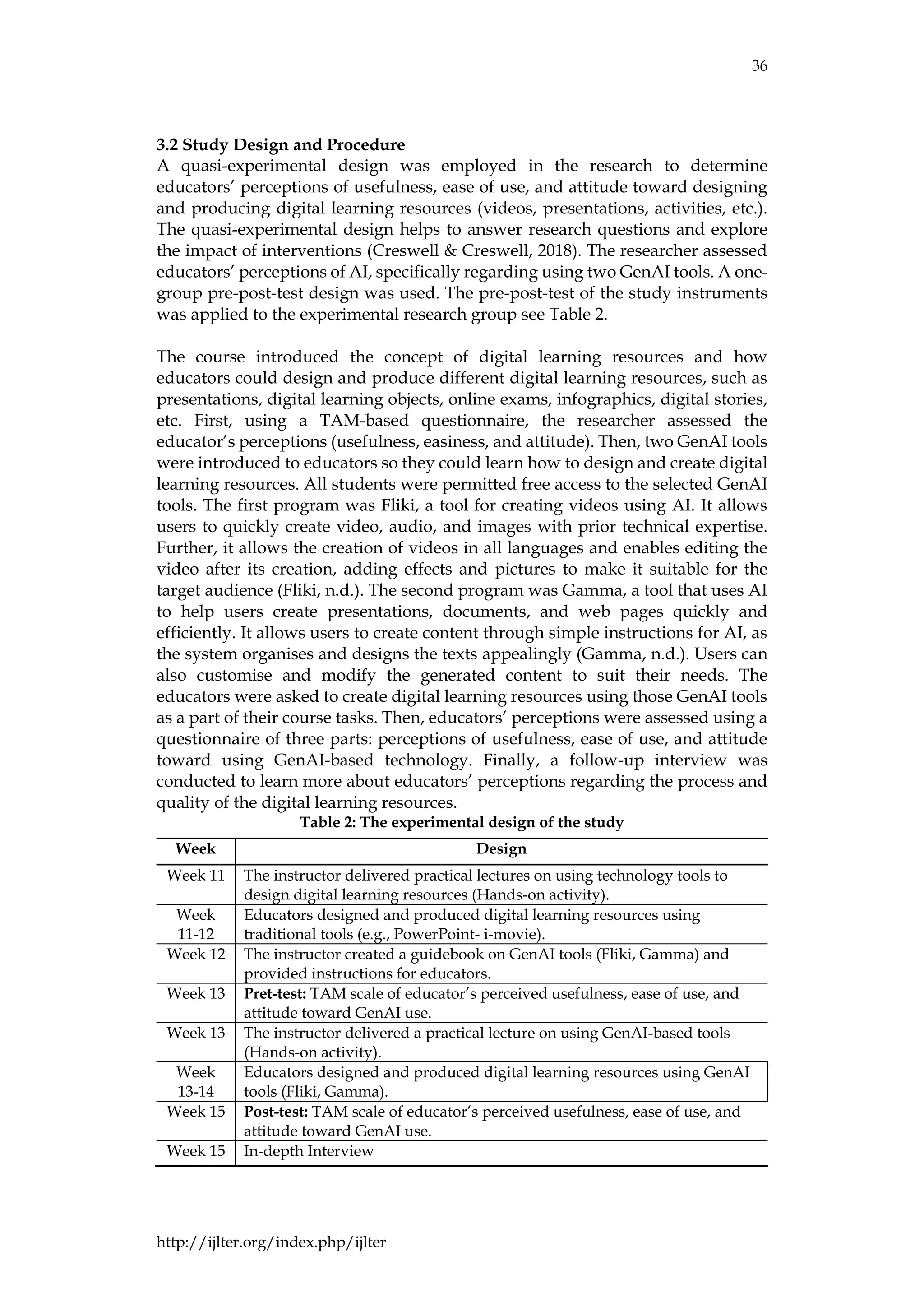 36
http://ijlter.org/index.php/ijlter
3.2 Study Design and Procedure
A quasi-experimental design was employed in the research to determine
educators’ perceptions of usefulness, ease of use, and attitude toward designing
and producing digital learning resources (videos, presentations, activities, etc.).
The quasi-experimental design helps to answer research questions and explore
the impact of interventions (Creswell & Creswell, 2018). The researcher assessed
educators’ perceptions of AI, specifically regarding using two GenAI tools. A one-
group pre-post-test design was used. The pre-post-test of the study instruments
was applied to the experimental research group see Table 2.
The course introduced the concept of digital learning resources and how
educators could design and produce different digital learning resources, such as
presentations, digital learning objects, online exams, infographics, digital stories,
etc. First, using a TAM-based questionnaire, the researcher assessed the
educator’s perceptions (usefulness, easiness, and attitude). Then, two GenAI tools
were introduced to educators so they could learn how to design and create digital
learning resources. All students were permitted free access to the selected GenAI
tools. The first program was Fliki, a tool for creating videos using AI. It allows
users to quickly create video, audio, and images with prior technical expertise.
Further, it allows the creation of videos in all languages and enables editing the
video after its creation, adding effects and pictures to make it suitable for the
target audience (Fliki, n.d.). The second program was Gamma, a tool that uses AI
to help users create presentations, documents, and web pages quickly and
efficiently. It allows users to create content through simple instructions for AI, as
the system organises and designs the texts appealingly (Gamma, n.d.). Users can
also customise and modify the generated content to suit their needs. The
educators were asked to create digital learning resources using those GenAI tools
as a part of their course tasks. Then, educators’ perceptions were assessed using a
questionnaire of three parts: perceptions of usefulness, ease of use, and attitude
toward using GenAI-based technology. Finally, a follow-up interview was
conducted to learn more about educators’ perceptions regarding the process and
quality of the digital learning resources.
Table 2: The experimental design of the study
Week Design
Week 11 The instructor delivered practical lectures on using technology tools to
design digital learning resources (Hands-on activity).
Week
11-12
Educators designed and produced digital learning resources using
traditional tools (e.g., PowerPoint- i-movie).
Week 12 The instructor created a guidebook on GenAI tools (Fliki, Gamma) and
provided instructions for educators.
Week 13 Pret-test: TAM scale of educator’s perceived usefulness, ease of use, and
attitude toward GenAI use.
Week 13 The instructor delivered a practical lecture on using GenAI-based tools
(Hands-on activity).
Week
13-14
Educators designed and produced digital learning resources using GenAI
tools (Fliki, Gamma).
Week 15 Post-test: TAM scale of educator’s perceived usefulness, ease of use, and
attitude toward GenAI use.
Week 15 In-depth Interview
 