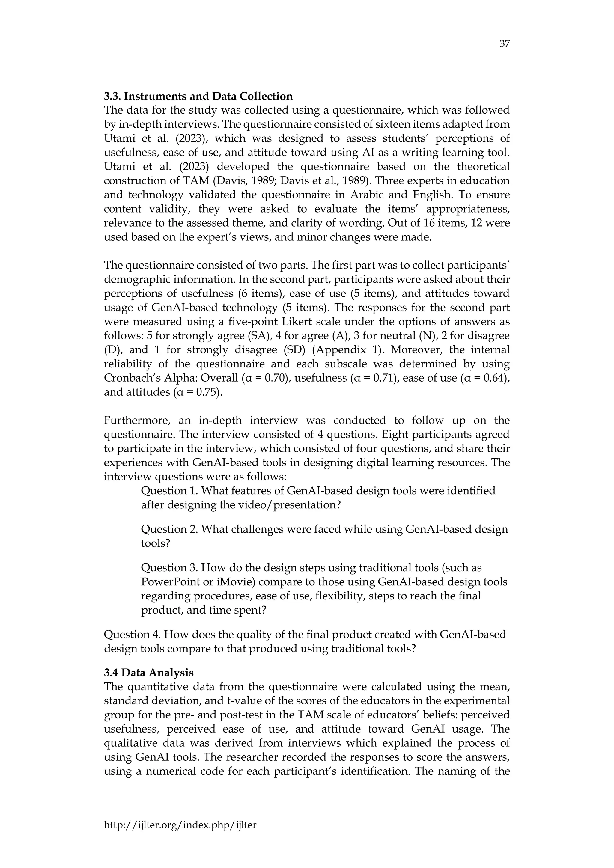 37
http://ijlter.org/index.php/ijlter
3.3. Instruments and Data Collection
The data for the study was collected using a questionnaire, which was followed
by in-depth interviews. The questionnaire consisted of sixteen items adapted from
Utami et al. (2023), which was designed to assess students’ perceptions of
usefulness, ease of use, and attitude toward using AI as a writing learning tool.
Utami et al. (2023) developed the questionnaire based on the theoretical
construction of TAM (Davis, 1989; Davis et al., 1989). Three experts in education
and technology validated the questionnaire in Arabic and English. To ensure
content validity, they were asked to evaluate the items’ appropriateness,
relevance to the assessed theme, and clarity of wording. Out of 16 items, 12 were
used based on the expert’s views, and minor changes were made.
The questionnaire consisted of two parts. The first part was to collect participants’
demographic information. In the second part, participants were asked about their
perceptions of usefulness (6 items), ease of use (5 items), and attitudes toward
usage of GenAI-based technology (5 items). The responses for the second part
were measured using a five-point Likert scale under the options of answers as
follows: 5 for strongly agree (SA), 4 for agree (A), 3 for neutral (N), 2 for disagree
(D), and 1 for strongly disagree (SD) (Appendix 1). Moreover, the internal
reliability of the questionnaire and each subscale was determined by using
Cronbach’s Alpha: Overall (α = 0.70), usefulness (α = 0.71), ease of use (α = 0.64),
and attitudes (α = 0.75).
Furthermore, an in-depth interview was conducted to follow up on the
questionnaire. The interview consisted of 4 questions. Eight participants agreed
to participate in the interview, which consisted of four questions, and share their
experiences with GenAI-based tools in designing digital learning resources. The
interview questions were as follows:
Question 1. What features of GenAI-based design tools were identified
after designing the video/presentation?
Question 2. What challenges were faced while using GenAI-based design
tools?
Question 3. How do the design steps using traditional tools (such as
PowerPoint or iMovie) compare to those using GenAI-based design tools
regarding procedures, ease of use, flexibility, steps to reach the final
product, and time spent?
Question 4. How does the quality of the final product created with GenAI-based
design tools compare to that produced using traditional tools?
3.4 Data Analysis
The quantitative data from the questionnaire were calculated using the mean,
standard deviation, and t-value of the scores of the educators in the experimental
group for the pre- and post-test in the TAM scale of educators’ beliefs: perceived
usefulness, perceived ease of use, and attitude toward GenAI usage. The
qualitative data was derived from interviews which explained the process of
using GenAI tools. The researcher recorded the responses to score the answers,
using a numerical code for each participant’s identification. The naming of the
 