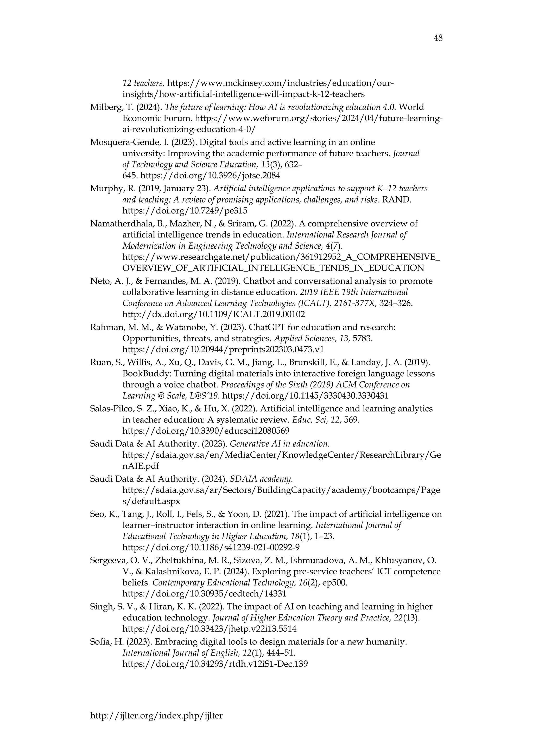 48
http://ijlter.org/index.php/ijlter
12 teachers. https://www.mckinsey.com/industries/education/our-
insights/how-artificial-intelligence-will-impact-k-12-teachers
Milberg, T. (2024). The future of learning: How AI is revolutionizing education 4.0. World
Economic Forum. https://www.weforum.org/stories/2024/04/future-learning-
ai-revolutionizing-education-4-0/
Mosquera-Gende, I. (2023). Digital tools and active learning in an online
university: Improving the academic performance of future teachers. Journal
of Technology and Science Education, 13(3), 632–
645. https://doi.org/10.3926/jotse.2084
Murphy, R. (2019, January 23). Artificial intelligence applications to support K–12 teachers
and teaching: A review of promising applications, challenges, and risks. RAND.
https://doi.org/10.7249/pe315
Namatherdhala, B., Mazher, N., & Sriram, G. (2022). A comprehensive overview of
artificial intelligence trends in education. International Research Journal of
Modernization in Engineering Technology and Science, 4(7).
https://www.researchgate.net/publication/361912952_A_COMPREHENSIVE_
OVERVIEW_OF_ARTIFICIAL_INTELLIGENCE_TENDS_IN_EDUCATION
Neto, A. J., & Fernandes, M. A. (2019). Chatbot and conversational analysis to promote
collaborative learning in distance education. 2019 IEEE 19th International
Conference on Advanced Learning Technologies (ICALT), 2161-377X, 324–326.
http://dx.doi.org/10.1109/ICALT.2019.00102
Rahman, M. M., & Watanobe, Y. (2023). ChatGPT for education and research:
Opportunities, threats, and strategies. Applied Sciences, 13, 5783.
https://doi.org/10.20944/preprints202303.0473.v1
Ruan, S., Willis, A., Xu, Q., Davis, G. M., Jiang, L., Brunskill, E., & Landay, J. A. (2019).
BookBuddy: Turning digital materials into interactive foreign language lessons
through a voice chatbot. Proceedings of the Sixth (2019) ACM Conference on
Learning @ Scale, L@S’19. https://doi.org/10.1145/3330430.3330431
Salas-Pilco, S. Z., Xiao, K., & Hu, X. (2022). Artificial intelligence and learning analytics
in teacher education: A systematic review. Educ. Sci, 12, 569.
https://doi.org/10.3390/educsci12080569
Saudi Data & AI Authority. (2023). Generative AI in education.
https://sdaia.gov.sa/en/MediaCenter/KnowledgeCenter/ResearchLibrary/Ge
nAIE.pdf
Saudi Data & AI Authority. (2024). SDAIA academy.
https://sdaia.gov.sa/ar/Sectors/BuildingCapacity/academy/bootcamps/Page
s/default.aspx
Seo, K., Tang, J., Roll, I., Fels, S., & Yoon, D. (2021). The impact of artificial intelligence on
learner–instructor interaction in online learning. International Journal of
Educational Technology in Higher Education, 18(1), 1–23.
https://doi.org/10.1186/s41239-021-00292-9
Sergeeva, O. V., Zheltukhina, M. R., Sizova, Z. M., Ishmuradova, A. M., Khlusyanov, O.
V., & Kalashnikova, E. P. (2024). Exploring pre-service teachers’ ICT competence
beliefs. Contemporary Educational Technology, 16(2), ep500.
https://doi.org/10.30935/cedtech/14331
Singh, S. V., & Hiran, K. K. (2022). The impact of AI on teaching and learning in higher
education technology. Journal of Higher Education Theory and Practice, 22(13).
https://doi.org/10.33423/jhetp.v22i13.5514
Sofia, H. (2023). Embracing digital tools to design materials for a new humanity.
International Journal of English, 12(1), 444–51.
https://doi.org/10.34293/rtdh.v12iS1-Dec.139
 