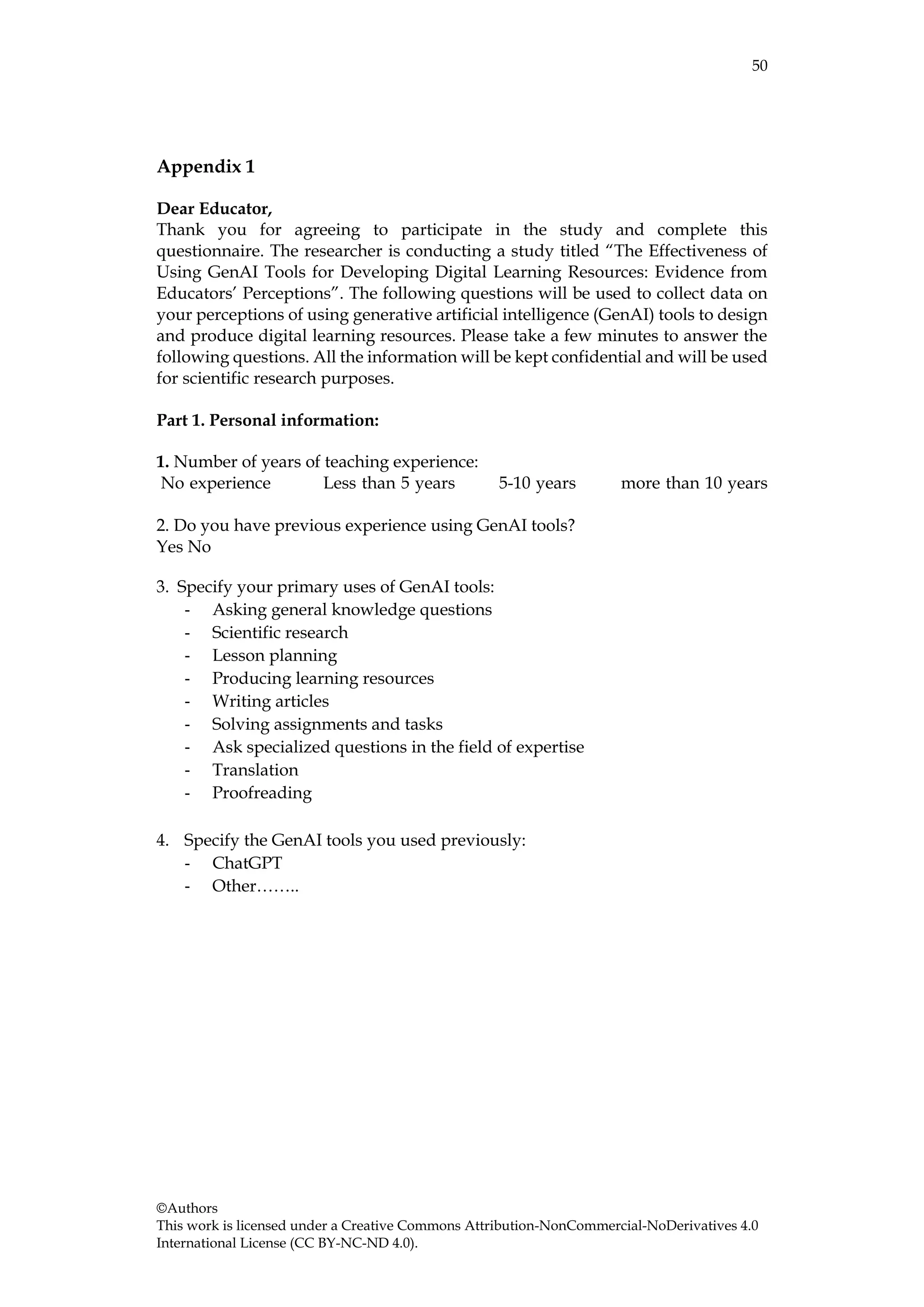 50
©Authors
This work is licensed under a Creative Commons Attribution-NonCommercial-NoDerivatives 4.0
International License (CC BY-NC-ND 4.0).
Appendix 1
Dear Educator,
Thank you for agreeing to participate in the study and complete this
questionnaire. The researcher is conducting a study titled “The Effectiveness of
Using GenAI Tools for Developing Digital Learning Resources: Evidence from
Educators’ Perceptions”. The following questions will be used to collect data on
your perceptions of using generative artificial intelligence (GenAI) tools to design
and produce digital learning resources. Please take a few minutes to answer the
following questions. All the information will be kept confidential and will be used
for scientific research purposes.
Part 1. Personal information:
1. Number of years of teaching experience:
No experience Less than 5 years 5-10 years more than 10 years
2. Do you have previous experience using GenAI tools?
Yes No
3. Specify your primary uses of GenAI tools:
- Asking general knowledge questions
- Scientific research
- Lesson planning
- Producing learning resources
- Writing articles
- Solving assignments and tasks
- Ask specialized questions in the field of expertise
- Translation
- Proofreading
4. Specify the GenAI tools you used previously:
- ChatGPT
- Other……..
 