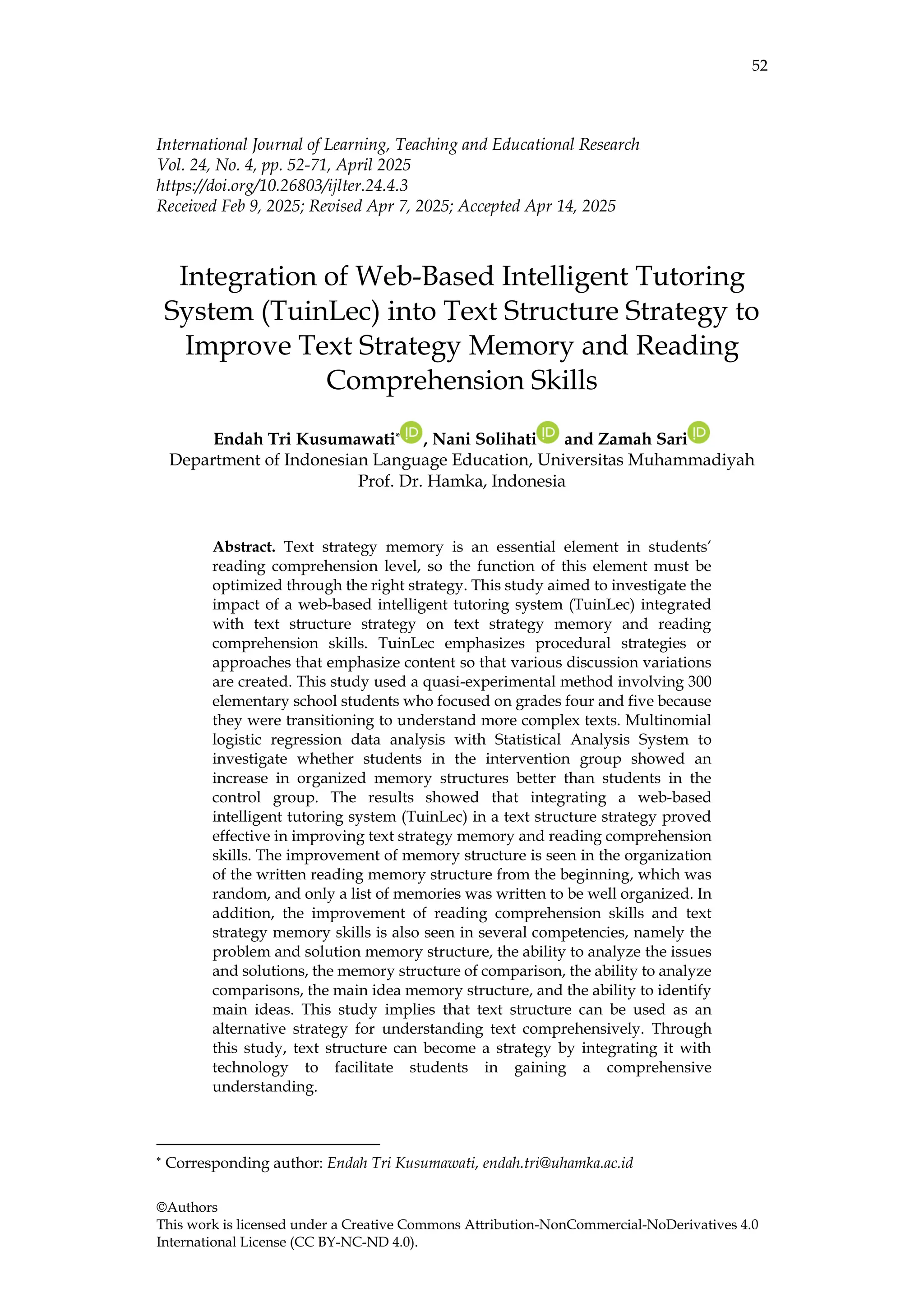 52
©Authors
This work is licensed under a Creative Commons Attribution-NonCommercial-NoDerivatives 4.0
International License (CC BY-NC-ND 4.0).
International Journal of Learning, Teaching and Educational Research
Vol. 24, No. 4, pp. 52-71, April 2025
https://doi.org/10.26803/ijlter.24.4.3
Received Feb 9, 2025; Revised Apr 7, 2025; Accepted Apr 14, 2025
Integration of Web-Based Intelligent Tutoring
System (TuinLec) into Text Structure Strategy to
Improve Text Strategy Memory and Reading
Comprehension Skills
Endah Tri Kusumawati* , Nani Solihati and Zamah Sari
Department of Indonesian Language Education, Universitas Muhammadiyah
Prof. Dr. Hamka, Indonesia
Abstract. Text strategy memory is an essential element in students’
reading comprehension level, so the function of this element must be
optimized through the right strategy. This study aimed to investigate the
impact of a web-based intelligent tutoring system (TuinLec) integrated
with text structure strategy on text strategy memory and reading
comprehension skills. TuinLec emphasizes procedural strategies or
approaches that emphasize content so that various discussion variations
are created. This study used a quasi-experimental method involving 300
elementary school students who focused on grades four and five because
they were transitioning to understand more complex texts. Multinomial
logistic regression data analysis with Statistical Analysis System to
investigate whether students in the intervention group showed an
increase in organized memory structures better than students in the
control group. The results showed that integrating a web-based
intelligent tutoring system (TuinLec) in a text structure strategy proved
effective in improving text strategy memory and reading comprehension
skills. The improvement of memory structure is seen in the organization
of the written reading memory structure from the beginning, which was
random, and only a list of memories was written to be well organized. In
addition, the improvement of reading comprehension skills and text
strategy memory skills is also seen in several competencies, namely the
problem and solution memory structure, the ability to analyze the issues
and solutions, the memory structure of comparison, the ability to analyze
comparisons, the main idea memory structure, and the ability to identify
main ideas. This study implies that text structure can be used as an
alternative strategy for understanding text comprehensively. Through
this study, text structure can become a strategy by integrating it with
technology to facilitate students in gaining a comprehensive
understanding.
* Corresponding author: Endah Tri Kusumawati, endah.tri@uhamka.ac.id
 