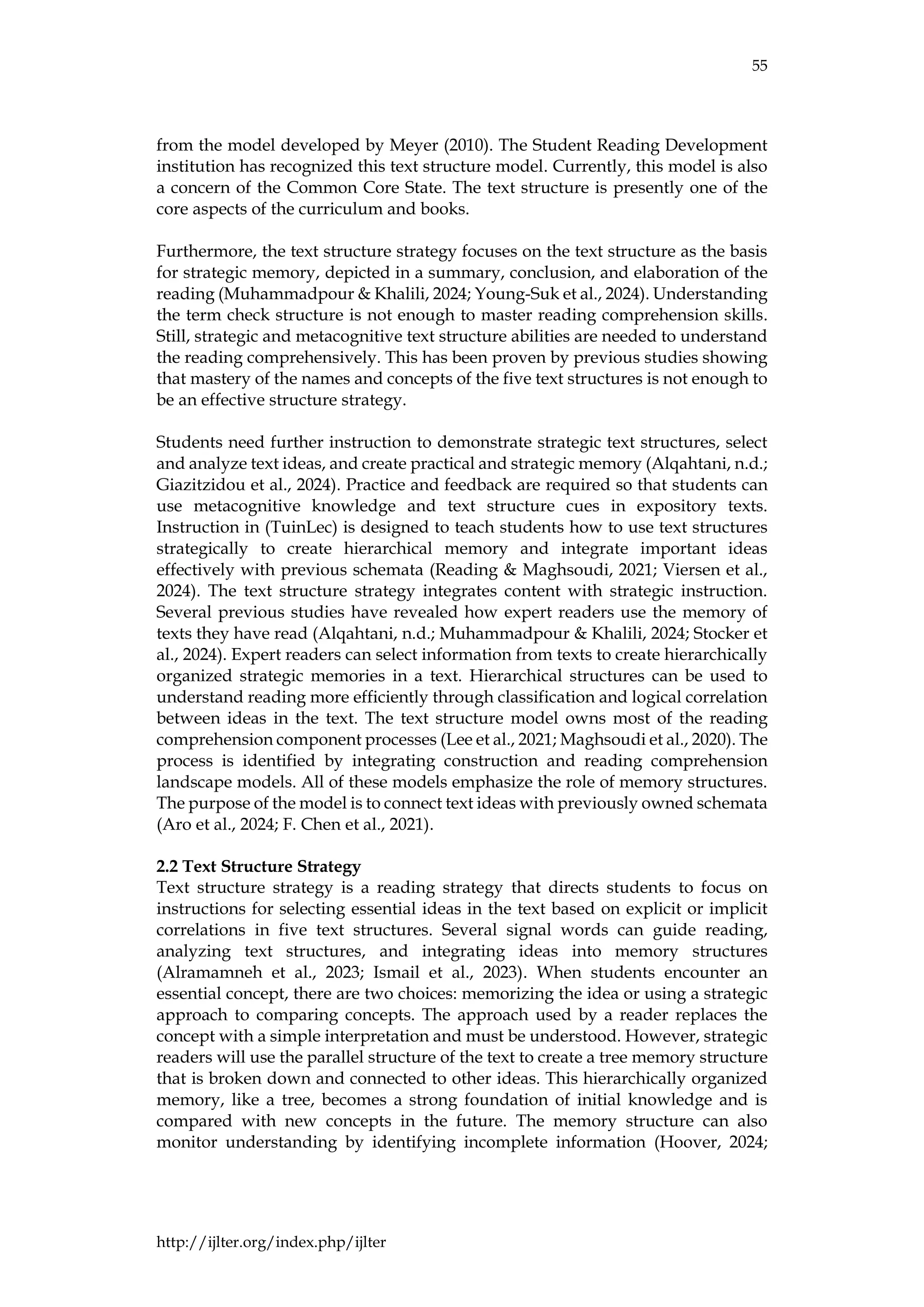 55
http://ijlter.org/index.php/ijlter
from the model developed by Meyer (2010). The Student Reading Development
institution has recognized this text structure model. Currently, this model is also
a concern of the Common Core State. The text structure is presently one of the
core aspects of the curriculum and books.
Furthermore, the text structure strategy focuses on the text structure as the basis
for strategic memory, depicted in a summary, conclusion, and elaboration of the
reading (Muhammadpour & Khalili, 2024; Young-Suk et al., 2024). Understanding
the term check structure is not enough to master reading comprehension skills.
Still, strategic and metacognitive text structure abilities are needed to understand
the reading comprehensively. This has been proven by previous studies showing
that mastery of the names and concepts of the five text structures is not enough to
be an effective structure strategy.
Students need further instruction to demonstrate strategic text structures, select
and analyze text ideas, and create practical and strategic memory (Alqahtani, n.d.;
Giazitzidou et al., 2024). Practice and feedback are required so that students can
use metacognitive knowledge and text structure cues in expository texts.
Instruction in (TuinLec) is designed to teach students how to use text structures
strategically to create hierarchical memory and integrate important ideas
effectively with previous schemata (Reading & Maghsoudi, 2021; Viersen et al.,
2024). The text structure strategy integrates content with strategic instruction.
Several previous studies have revealed how expert readers use the memory of
texts they have read (Alqahtani, n.d.; Muhammadpour & Khalili, 2024; Stocker et
al., 2024). Expert readers can select information from texts to create hierarchically
organized strategic memories in a text. Hierarchical structures can be used to
understand reading more efficiently through classification and logical correlation
between ideas in the text. The text structure model owns most of the reading
comprehension component processes (Lee et al., 2021; Maghsoudi et al., 2020). The
process is identified by integrating construction and reading comprehension
landscape models. All of these models emphasize the role of memory structures.
The purpose of the model is to connect text ideas with previously owned schemata
(Aro et al., 2024; F. Chen et al., 2021).
2.2 Text Structure Strategy
Text structure strategy is a reading strategy that directs students to focus on
instructions for selecting essential ideas in the text based on explicit or implicit
correlations in five text structures. Several signal words can guide reading,
analyzing text structures, and integrating ideas into memory structures
(Alramamneh et al., 2023; Ismail et al., 2023). When students encounter an
essential concept, there are two choices: memorizing the idea or using a strategic
approach to comparing concepts. The approach used by a reader replaces the
concept with a simple interpretation and must be understood. However, strategic
readers will use the parallel structure of the text to create a tree memory structure
that is broken down and connected to other ideas. This hierarchically organized
memory, like a tree, becomes a strong foundation of initial knowledge and is
compared with new concepts in the future. The memory structure can also
monitor understanding by identifying incomplete information (Hoover, 2024;
 