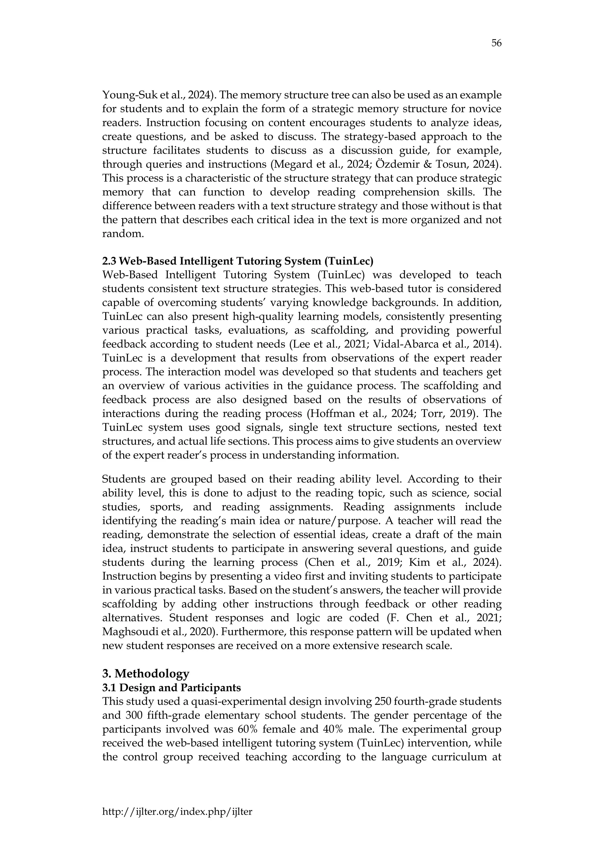 56
http://ijlter.org/index.php/ijlter
Young-Suk et al., 2024). The memory structure tree can also be used as an example
for students and to explain the form of a strategic memory structure for novice
readers. Instruction focusing on content encourages students to analyze ideas,
create questions, and be asked to discuss. The strategy-based approach to the
structure facilitates students to discuss as a discussion guide, for example,
through queries and instructions (Megard et al., 2024; Özdemir & Tosun, 2024).
This process is a characteristic of the structure strategy that can produce strategic
memory that can function to develop reading comprehension skills. The
difference between readers with a text structure strategy and those without is that
the pattern that describes each critical idea in the text is more organized and not
random.
2.3 Web-Based Intelligent Tutoring System (TuinLec)
Web-Based Intelligent Tutoring System (TuinLec) was developed to teach
students consistent text structure strategies. This web-based tutor is considered
capable of overcoming students’ varying knowledge backgrounds. In addition,
TuinLec can also present high-quality learning models, consistently presenting
various practical tasks, evaluations, as scaffolding, and providing powerful
feedback according to student needs (Lee et al., 2021; Vidal-Abarca et al., 2014).
TuinLec is a development that results from observations of the expert reader
process. The interaction model was developed so that students and teachers get
an overview of various activities in the guidance process. The scaffolding and
feedback process are also designed based on the results of observations of
interactions during the reading process (Hoffman et al., 2024; Torr, 2019). The
TuinLec system uses good signals, single text structure sections, nested text
structures, and actual life sections. This process aims to give students an overview
of the expert reader’s process in understanding information.
Students are grouped based on their reading ability level. According to their
ability level, this is done to adjust to the reading topic, such as science, social
studies, sports, and reading assignments. Reading assignments include
identifying the reading’s main idea or nature/purpose. A teacher will read the
reading, demonstrate the selection of essential ideas, create a draft of the main
idea, instruct students to participate in answering several questions, and guide
students during the learning process (Chen et al., 2019; Kim et al., 2024).
Instruction begins by presenting a video first and inviting students to participate
in various practical tasks. Based on the student’s answers, the teacher will provide
scaffolding by adding other instructions through feedback or other reading
alternatives. Student responses and logic are coded (F. Chen et al., 2021;
Maghsoudi et al., 2020). Furthermore, this response pattern will be updated when
new student responses are received on a more extensive research scale.
3. Methodology
3.1 Design and Participants
This study used a quasi-experimental design involving 250 fourth-grade students
and 300 fifth-grade elementary school students. The gender percentage of the
participants involved was 60% female and 40% male. The experimental group
received the web-based intelligent tutoring system (TuinLec) intervention, while
the control group received teaching according to the language curriculum at
 