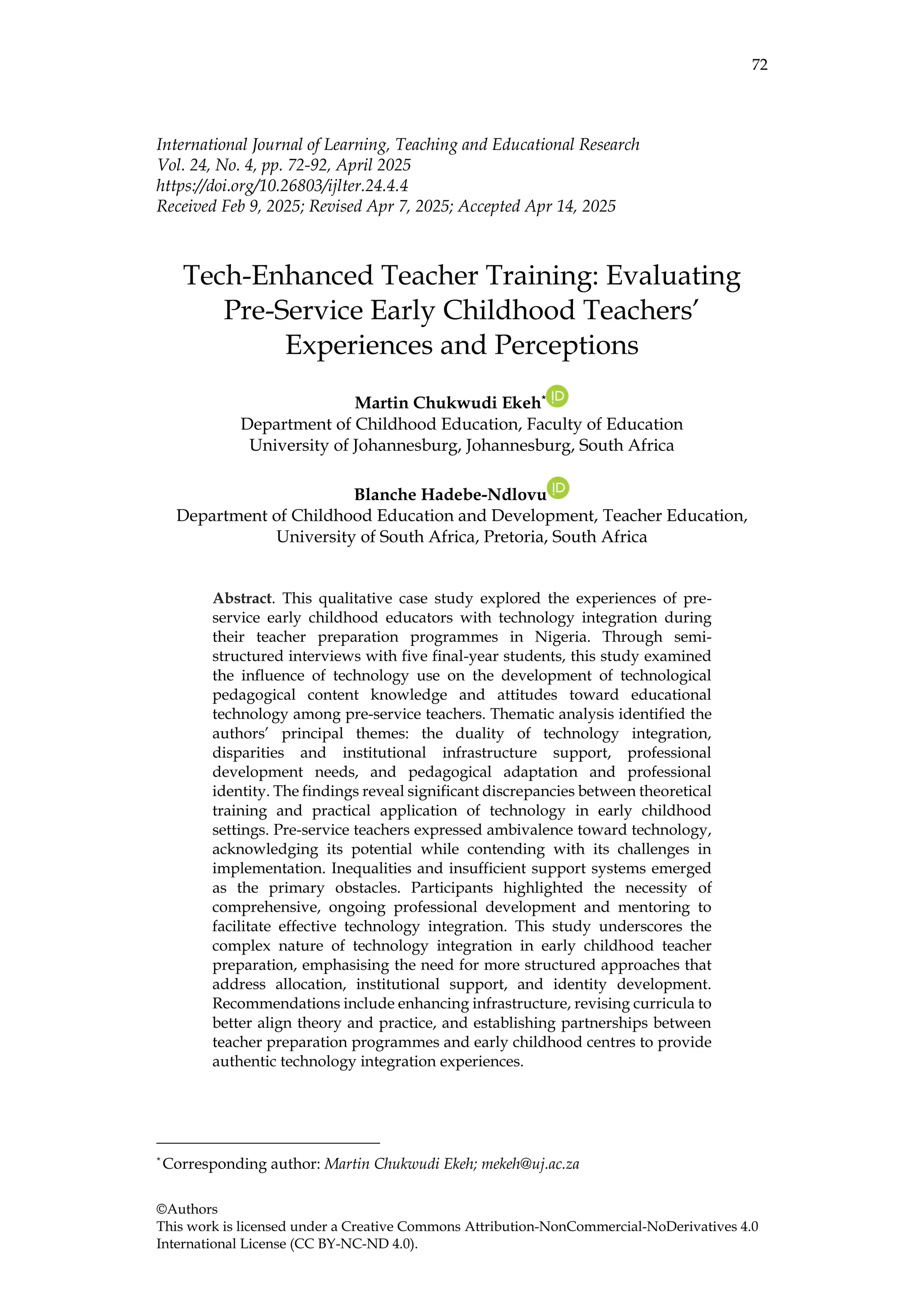 72
©Authors
This work is licensed under a Creative Commons Attribution-NonCommercial-NoDerivatives 4.0
International License (CC BY-NC-ND 4.0).
International Journal of Learning, Teaching and Educational Research
Vol. 24, No. 4, pp. 72-92, April 2025
https://doi.org/10.26803/ijlter.24.4.4
Received Feb 9, 2025; Revised Apr 7, 2025; Accepted Apr 14, 2025
Tech-Enhanced Teacher Training: Evaluating
Pre-Service Early Childhood Teachers’
Experiences and Perceptions
Martin Chukwudi Ekeh*
Department of Childhood Education, Faculty of Education
University of Johannesburg, Johannesburg, South Africa
Blanche Hadebe-Ndlovu
Department of Childhood Education and Development, Teacher Education,
University of South Africa, Pretoria, South Africa
Abstract. This qualitative case study explored the experiences of pre-
service early childhood educators with technology integration during
their teacher preparation programmes in Nigeria. Through semi-
structured interviews with five final-year students, this study examined
the influence of technology use on the development of technological
pedagogical content knowledge and attitudes toward educational
technology among pre-service teachers. Thematic analysis identified the
authors’ principal themes: the duality of technology integration,
disparities and institutional infrastructure support, professional
development needs, and pedagogical adaptation and professional
identity. The findings reveal significant discrepancies between theoretical
training and practical application of technology in early childhood
settings. Pre-service teachers expressed ambivalence toward technology,
acknowledging its potential while contending with its challenges in
implementation. Inequalities and insufficient support systems emerged
as the primary obstacles. Participants highlighted the necessity of
comprehensive, ongoing professional development and mentoring to
facilitate effective technology integration. This study underscores the
complex nature of technology integration in early childhood teacher
preparation, emphasising the need for more structured approaches that
address allocation, institutional support, and identity development.
Recommendations include enhancing infrastructure, revising curricula to
better align theory and practice, and establishing partnerships between
teacher preparation programmes and early childhood centres to provide
authentic technology integration experiences.
*
Corresponding author: Martin Chukwudi Ekeh; mekeh@uj.ac.za
 
