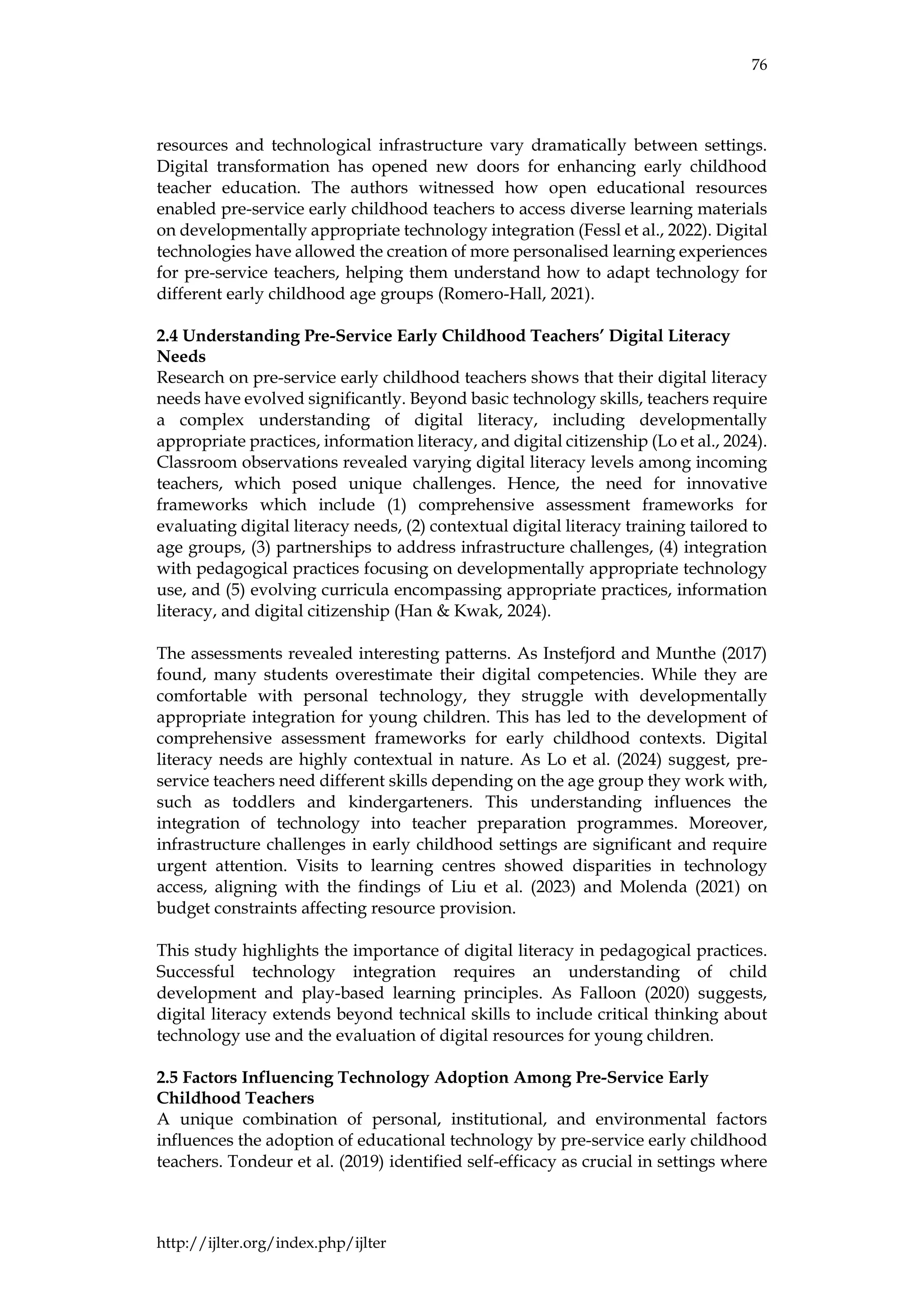 76
http://ijlter.org/index.php/ijlter
resources and technological infrastructure vary dramatically between settings.
Digital transformation has opened new doors for enhancing early childhood
teacher education. The authors witnessed how open educational resources
enabled pre-service early childhood teachers to access diverse learning materials
on developmentally appropriate technology integration (Fessl et al., 2022). Digital
technologies have allowed the creation of more personalised learning experiences
for pre-service teachers, helping them understand how to adapt technology for
different early childhood age groups (Romero-Hall, 2021).
2.4 Understanding Pre-Service Early Childhood Teachers’ Digital Literacy
Needs
Research on pre-service early childhood teachers shows that their digital literacy
needs have evolved significantly. Beyond basic technology skills, teachers require
a complex understanding of digital literacy, including developmentally
appropriate practices, information literacy, and digital citizenship (Lo et al., 2024).
Classroom observations revealed varying digital literacy levels among incoming
teachers, which posed unique challenges. Hence, the need for innovative
frameworks which include (1) comprehensive assessment frameworks for
evaluating digital literacy needs, (2) contextual digital literacy training tailored to
age groups, (3) partnerships to address infrastructure challenges, (4) integration
with pedagogical practices focusing on developmentally appropriate technology
use, and (5) evolving curricula encompassing appropriate practices, information
literacy, and digital citizenship (Han & Kwak, 2024).
The assessments revealed interesting patterns. As Instefjord and Munthe (2017)
found, many students overestimate their digital competencies. While they are
comfortable with personal technology, they struggle with developmentally
appropriate integration for young children. This has led to the development of
comprehensive assessment frameworks for early childhood contexts. Digital
literacy needs are highly contextual in nature. As Lo et al. (2024) suggest, pre-
service teachers need different skills depending on the age group they work with,
such as toddlers and kindergarteners. This understanding influences the
integration of technology into teacher preparation programmes. Moreover,
infrastructure challenges in early childhood settings are significant and require
urgent attention. Visits to learning centres showed disparities in technology
access, aligning with the findings of Liu et al. (2023) and Molenda (2021) on
budget constraints affecting resource provision.
This study highlights the importance of digital literacy in pedagogical practices.
Successful technology integration requires an understanding of child
development and play-based learning principles. As Falloon (2020) suggests,
digital literacy extends beyond technical skills to include critical thinking about
technology use and the evaluation of digital resources for young children.
2.5 Factors Influencing Technology Adoption Among Pre-Service Early
Childhood Teachers
A unique combination of personal, institutional, and environmental factors
influences the adoption of educational technology by pre-service early childhood
teachers. Tondeur et al. (2019) identified self-efficacy as crucial in settings where
 