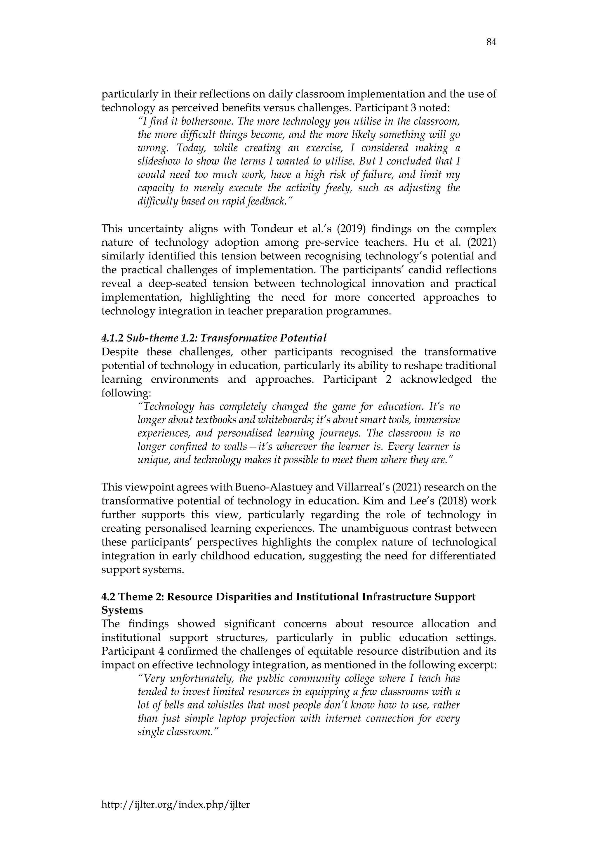 84
http://ijlter.org/index.php/ijlter
particularly in their reflections on daily classroom implementation and the use of
technology as perceived benefits versus challenges. Participant 3 noted:
“I find it bothersome. The more technology you utilise in the classroom,
the more difficult things become, and the more likely something will go
wrong. Today, while creating an exercise, I considered making a
slideshow to show the terms I wanted to utilise. But I concluded that I
would need too much work, have a high risk of failure, and limit my
capacity to merely execute the activity freely, such as adjusting the
difficulty based on rapid feedback.”
This uncertainty aligns with Tondeur et al.’s (2019) findings on the complex
nature of technology adoption among pre-service teachers. Hu et al. (2021)
similarly identified this tension between recognising technology’s potential and
the practical challenges of implementation. The participants’ candid reflections
reveal a deep-seated tension between technological innovation and practical
implementation, highlighting the need for more concerted approaches to
technology integration in teacher preparation programmes.
4.1.2 Sub-theme 1.2: Transformative Potential
Despite these challenges, other participants recognised the transformative
potential of technology in education, particularly its ability to reshape traditional
learning environments and approaches. Participant 2 acknowledged the
following:
“Technology has completely changed the game for education. It’s no
longer about textbooks and whiteboards; it’s about smart tools, immersive
experiences, and personalised learning journeys. The classroom is no
longer confined to walls—it’s wherever the learner is. Every learner is
unique, and technology makes it possible to meet them where they are.”
This viewpoint agrees with Bueno-Alastuey and Villarreal’s (2021) research on the
transformative potential of technology in education. Kim and Lee’s (2018) work
further supports this view, particularly regarding the role of technology in
creating personalised learning experiences. The unambiguous contrast between
these participants’ perspectives highlights the complex nature of technological
integration in early childhood education, suggesting the need for differentiated
support systems.
4.2 Theme 2: Resource Disparities and Institutional Infrastructure Support
Systems
The findings showed significant concerns about resource allocation and
institutional support structures, particularly in public education settings.
Participant 4 confirmed the challenges of equitable resource distribution and its
impact on effective technology integration, as mentioned in the following excerpt:
“Very unfortunately, the public community college where I teach has
tended to invest limited resources in equipping a few classrooms with a
lot of bells and whistles that most people don’t know how to use, rather
than just simple laptop projection with internet connection for every
single classroom.”
 