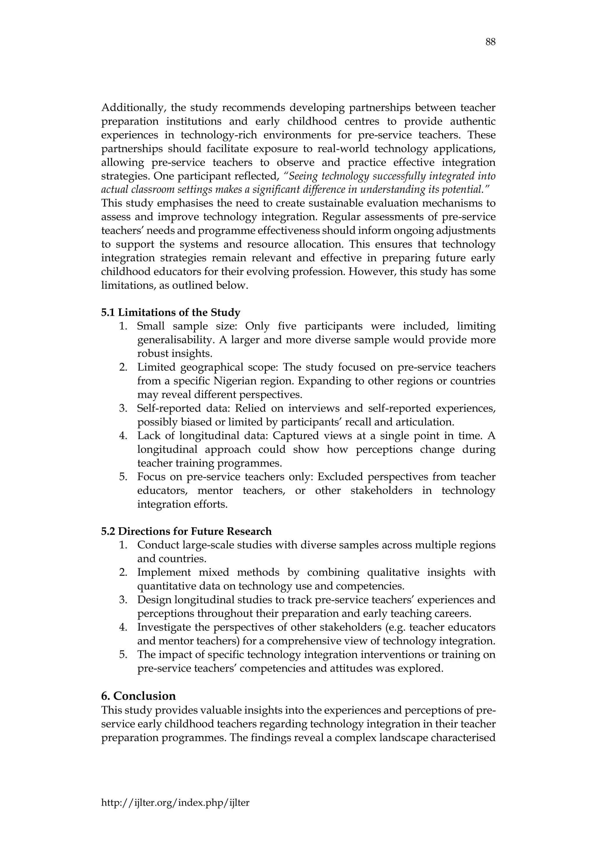 88
http://ijlter.org/index.php/ijlter
Additionally, the study recommends developing partnerships between teacher
preparation institutions and early childhood centres to provide authentic
experiences in technology-rich environments for pre-service teachers. These
partnerships should facilitate exposure to real-world technology applications,
allowing pre-service teachers to observe and practice effective integration
strategies. One participant reflected, “Seeing technology successfully integrated into
actual classroom settings makes a significant difference in understanding its potential.”
This study emphasises the need to create sustainable evaluation mechanisms to
assess and improve technology integration. Regular assessments of pre-service
teachers’ needs and programme effectiveness should inform ongoing adjustments
to support the systems and resource allocation. This ensures that technology
integration strategies remain relevant and effective in preparing future early
childhood educators for their evolving profession. However, this study has some
limitations, as outlined below.
5.1 Limitations of the Study
1. Small sample size: Only five participants were included, limiting
generalisability. A larger and more diverse sample would provide more
robust insights.
2. Limited geographical scope: The study focused on pre-service teachers
from a specific Nigerian region. Expanding to other regions or countries
may reveal different perspectives.
3. Self-reported data: Relied on interviews and self-reported experiences,
possibly biased or limited by participants’ recall and articulation.
4. Lack of longitudinal data: Captured views at a single point in time. A
longitudinal approach could show how perceptions change during
teacher training programmes.
5. Focus on pre-service teachers only: Excluded perspectives from teacher
educators, mentor teachers, or other stakeholders in technology
integration efforts.
5.2 Directions for Future Research
1. Conduct large-scale studies with diverse samples across multiple regions
and countries.
2. Implement mixed methods by combining qualitative insights with
quantitative data on technology use and competencies.
3. Design longitudinal studies to track pre-service teachers’ experiences and
perceptions throughout their preparation and early teaching careers.
4. Investigate the perspectives of other stakeholders (e.g. teacher educators
and mentor teachers) for a comprehensive view of technology integration.
5. The impact of specific technology integration interventions or training on
pre-service teachers’ competencies and attitudes was explored.
6. Conclusion
This study provides valuable insights into the experiences and perceptions of pre-
service early childhood teachers regarding technology integration in their teacher
preparation programmes. The findings reveal a complex landscape characterised
 