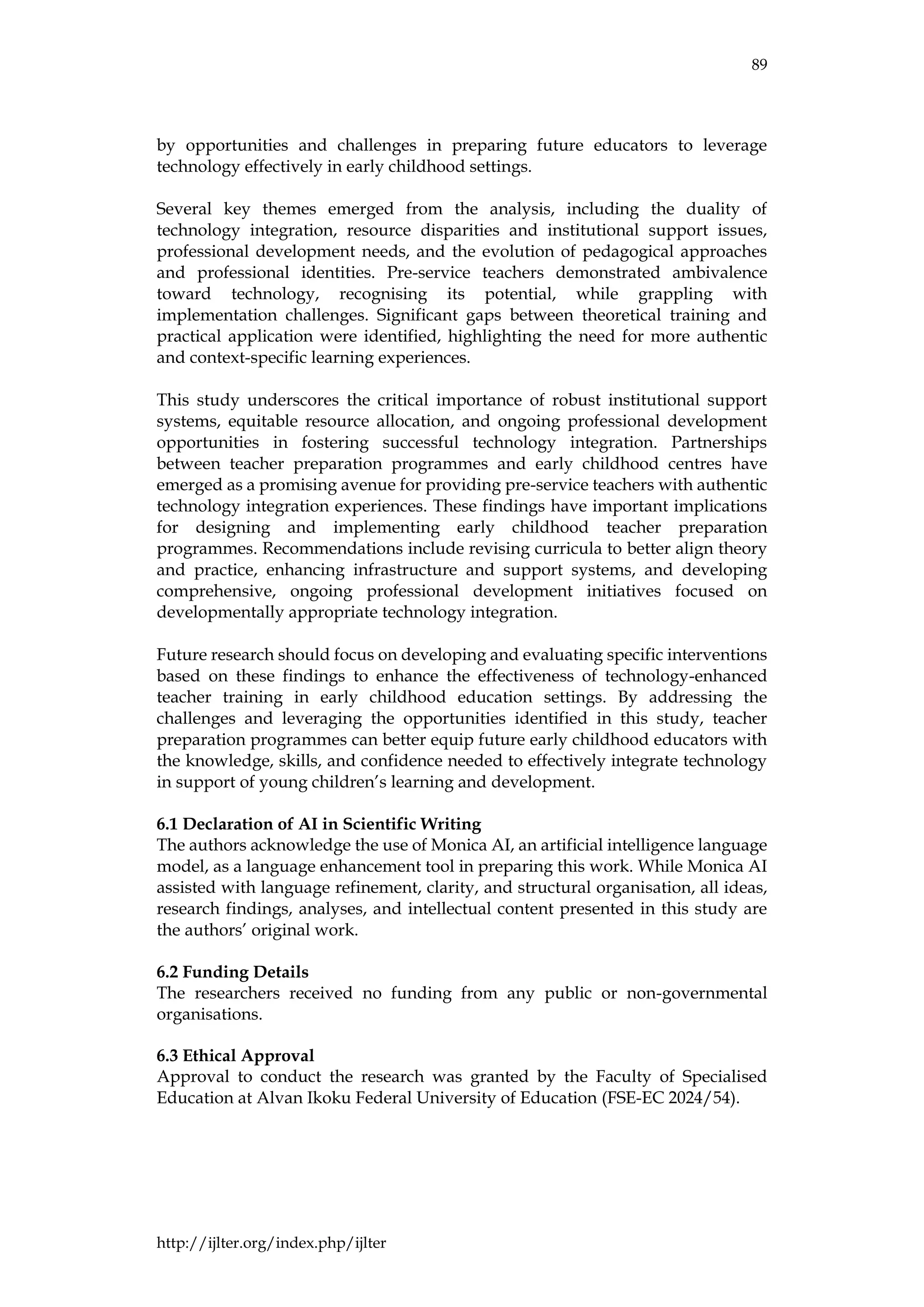 89
http://ijlter.org/index.php/ijlter
by opportunities and challenges in preparing future educators to leverage
technology effectively in early childhood settings.
Several key themes emerged from the analysis, including the duality of
technology integration, resource disparities and institutional support issues,
professional development needs, and the evolution of pedagogical approaches
and professional identities. Pre-service teachers demonstrated ambivalence
toward technology, recognising its potential, while grappling with
implementation challenges. Significant gaps between theoretical training and
practical application were identified, highlighting the need for more authentic
and context-specific learning experiences.
This study underscores the critical importance of robust institutional support
systems, equitable resource allocation, and ongoing professional development
opportunities in fostering successful technology integration. Partnerships
between teacher preparation programmes and early childhood centres have
emerged as a promising avenue for providing pre-service teachers with authentic
technology integration experiences. These findings have important implications
for designing and implementing early childhood teacher preparation
programmes. Recommendations include revising curricula to better align theory
and practice, enhancing infrastructure and support systems, and developing
comprehensive, ongoing professional development initiatives focused on
developmentally appropriate technology integration.
Future research should focus on developing and evaluating specific interventions
based on these findings to enhance the effectiveness of technology-enhanced
teacher training in early childhood education settings. By addressing the
challenges and leveraging the opportunities identified in this study, teacher
preparation programmes can better equip future early childhood educators with
the knowledge, skills, and confidence needed to effectively integrate technology
in support of young children’s learning and development.
6.1 Declaration of AI in Scientific Writing
The authors acknowledge the use of Monica AI, an artificial intelligence language
model, as a language enhancement tool in preparing this work. While Monica AI
assisted with language refinement, clarity, and structural organisation, all ideas,
research findings, analyses, and intellectual content presented in this study are
the authors’ original work.
6.2 Funding Details
The researchers received no funding from any public or non-governmental
organisations.
6.3 Ethical Approval
Approval to conduct the research was granted by the Faculty of Specialised
Education at Alvan Ikoku Federal University of Education (FSE-EC 2024/54).
 