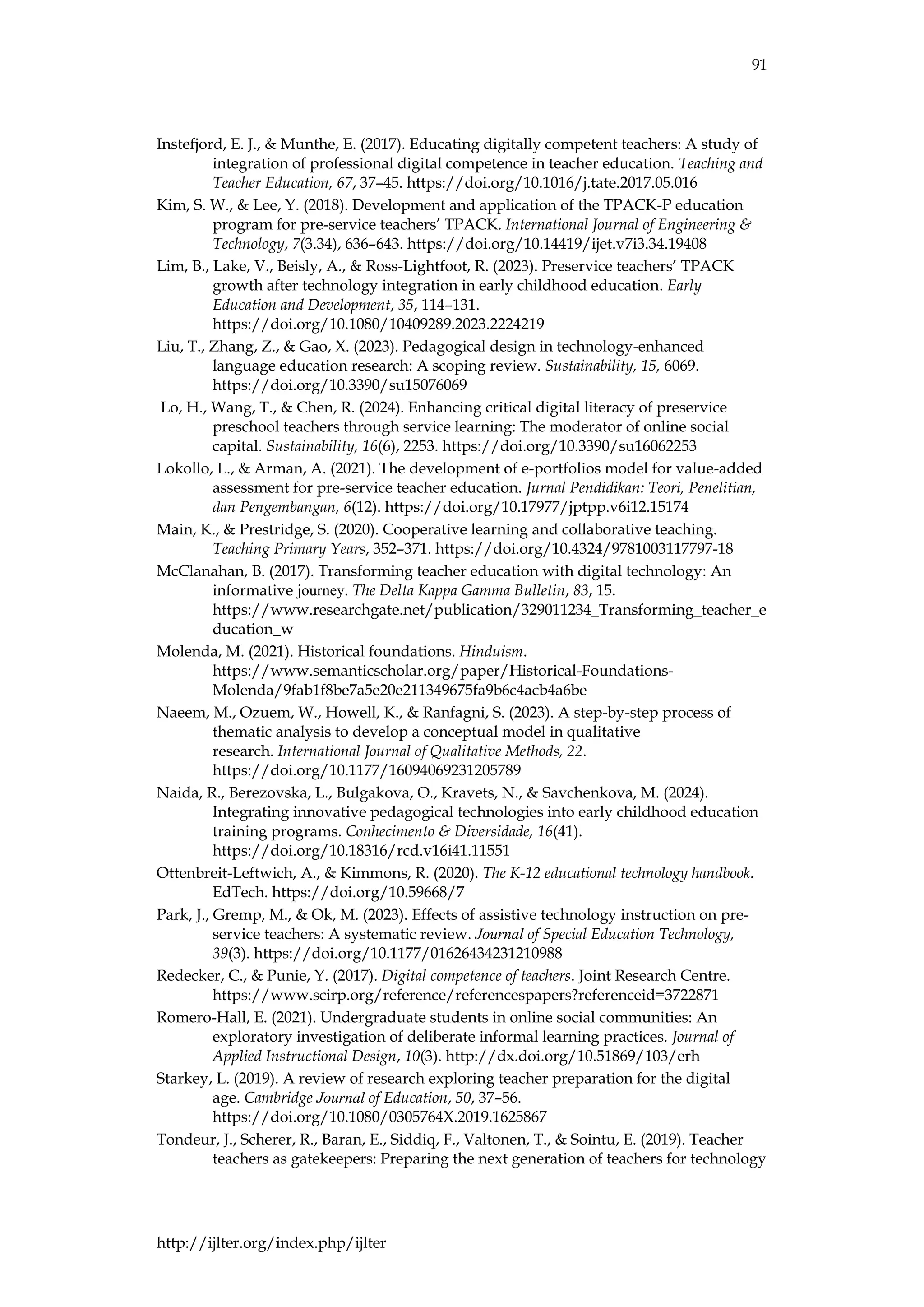 91
http://ijlter.org/index.php/ijlter
Instefjord, E. J., & Munthe, E. (2017). Educating digitally competent teachers: A study of
integration of professional digital competence in teacher education. Teaching and
Teacher Education, 67, 37–45. https://doi.org/10.1016/j.tate.2017.05.016
Kim, S. W., & Lee, Y. (2018). Development and application of the TPACK-P education
program for pre-service teachers’ TPACK. International Journal of Engineering &
Technology, 7(3.34), 636–643. https://doi.org/10.14419/ijet.v7i3.34.19408
Lim, B., Lake, V., Beisly, A., & Ross-Lightfoot, R. (2023). Preservice teachers’ TPACK
growth after technology integration in early childhood education. Early
Education and Development, 35, 114–131.
https://doi.org/10.1080/10409289.2023.2224219
Liu, T., Zhang, Z., & Gao, X. (2023). Pedagogical design in technology-enhanced
language education research: A scoping review. Sustainability, 15, 6069.
https://doi.org/10.3390/su15076069
Lo, H., Wang, T., & Chen, R. (2024). Enhancing critical digital literacy of preservice
preschool teachers through service learning: The moderator of online social
capital. Sustainability, 16(6), 2253. https://doi.org/10.3390/su16062253
Lokollo, L., & Arman, A. (2021). The development of e-portfolios model for value-added
assessment for pre-service teacher education. Jurnal Pendidikan: Teori, Penelitian,
dan Pengembangan, 6(12). https://doi.org/10.17977/jptpp.v6i12.15174
Main, K., & Prestridge, S. (2020). Cooperative learning and collaborative teaching.
Teaching Primary Years, 352–371. https://doi.org/10.4324/9781003117797-18
McClanahan, B. (2017). Transforming teacher education with digital technology: An
informative journey. The Delta Kappa Gamma Bulletin, 83, 15.
https://www.researchgate.net/publication/329011234_Transforming_teacher_e
ducation_w
Molenda, M. (2021). Historical foundations. Hinduism.
https://www.semanticscholar.org/paper/Historical-Foundations-
Molenda/9fab1f8be7a5e20e211349675fa9b6c4acb4a6be
Naeem, M., Ozuem, W., Howell, K., & Ranfagni, S. (2023). A step-by-step process of
thematic analysis to develop a conceptual model in qualitative
research. International Journal of Qualitative Methods, 22.
https://doi.org/10.1177/16094069231205789
Naida, R., Berezovska, L., Bulgakova, O., Kravets, N., & Savchenkova, M. (2024).
Integrating innovative pedagogical technologies into early childhood education
training programs. Conhecimento & Diversidade, 16(41).
https://doi.org/10.18316/rcd.v16i41.11551
Ottenbreit-Leftwich, A., & Kimmons, R. (2020). The K-12 educational technology handbook.
EdTech. https://doi.org/10.59668/7
Park, J., Gremp, M., & Ok, M. (2023). Effects of assistive technology instruction on pre-
service teachers: A systematic review. Journal of Special Education Technology,
39(3). https://doi.org/10.1177/01626434231210988
Redecker, C., & Punie, Y. (2017). Digital competence of teachers. Joint Research Centre.
https://www.scirp.org/reference/referencespapers?referenceid=3722871
Romero-Hall, E. (2021). Undergraduate students in online social communities: An
exploratory investigation of deliberate informal learning practices. Journal of
Applied Instructional Design, 10(3). http://dx.doi.org/10.51869/103/erh
Starkey, L. (2019). A review of research exploring teacher preparation for the digital
age. Cambridge Journal of Education, 50, 37–56.
https://doi.org/10.1080/0305764X.2019.1625867
Tondeur, J., Scherer, R., Baran, E., Siddiq, F., Valtonen, T., & Sointu, E. (2019). Teacher
teachers as gatekeepers: Preparing the next generation of teachers for technology
 