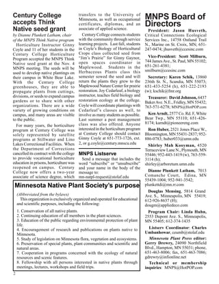 Century College                           transfers to the University of
                                                                                   MNPS Board of
                                          Minnesota, as well as occupational
accepts Think                             certificates, diplomas, and an           Directors
Native seed grant                         associate of applied science.              President: Jason Husveth,
by Dianne Plunkett Latham, chair            Century College connects students      Critical Connections Ecological
of the MNPS Think Native program          with the community through service       Services Inc., 14758 Ostlund Trail
  Horticulture Instructor Ginny           learning projects. Last fall, students   N., Marine on St. Croix, MN; 651-
Coyle and 11 of her students in the       in Coyle’s Biology of Horticultural      247-0474; jhusveth@ccesinc.com
Century College Horticulture              Crops class collected seed from
                                          “Jim’s Prairie” for Ginny Gaynor,          Vice-President: Scott Milburn,
Program accepted the MNPS Think
                                          open spaces coordinator in               744 James Ave., St. Paul, MN 55102;
Native seed grant at the Nov. 4                                                    651-261-4381;
MNPS meeting. The seeds will be           Maplewood. Students in the
                                          Herbaceous Plants class this             smilburn@ccesinc.com
used to develop native plantings on
their campus in White Bear Lake.          semester sowed the seed and will           Secretary: Karen Schik, 13860
With the Century College                  return the plants they grew to the       236th St. N., Scandia, MN 55073;
greenhouses, they are able to             Maplewood Nature Center for prairie      651-433-5254 (h), 651-222-2193
propagate plants from cuttings,           restoration. Joy Cedarleaf, a biology    (w); kschik@fmr.org
divisions, or seeds to expand campus      instructor, teaches field biology and
                                                                                    Treasurer: David Johnson, 6437
gardens or to share with other            restoration ecology at the college.      Baker Ave. N.E., Fridley, MN 55432;
organizations. There are a wide           Coyle will coordinate plantings with     763-571-6278; MNPS@HotPOP.com
variety of growing conditions on          Cedarleaf ’s classes as well, to
campus, and many areas are visible        involve as many students as possible.      Ken Arndt, 2577 Co. Rd. F, White
to the public.                            Last summer a pest management            Bear Twp., MN 55110; 651-426-
                                          class was also offered. Anyone           8174; karndt@pioneereng.com
  For many years, the horticulture
program at Century College was            interested in the horticulture program     Ron Huber, 2521 Jones Place W.,
solely represented by satellite           at Century College should contact        Bloomington, MN 55431-2837; 952-
programs at Stillwater and Lino           Ginny Coyle at 651-773-1726, ext.        886-0783; huber033@umn.edu
Lakes Correctional Facilities. When       2, or g.coyle@century.mnscu.edu
                                                                                     Shirley Mah Kooyman, 4520
the Department of Corrections                                                      Terraceview Lane N., Plymouth, MN
cancelled its contract with the college   MNPS Listserve                           55446; 952-443-1419 (w), 763-559-
to provide vocational horticulture          Send a message that includes the       3114 (h);
education in prisons, horticulture was    word “subscribe” or “unsubscribe”        shirley@arboretum.umn.edu
reopened on campus. Century               and your name in the body of the
College now offers a two-year             message to:                                Dianne Plunkett Latham, 7013
associate of science degree, which        mn-natpl-request@stolaf.edu              Comanche Court, Edina, MN
                                                                                   55439-1004; 952-941-3542;
 Minnesota Native Plant Society’s purpose                                          plunkettdi@mn.rr.com
                                                                                     Douglas Mensing, 5814 Grand
    (Abbreviated from the bylaws)                                                  Ave. S., Minneapolis, MN 55419;
      This organization is exclusively organized and operated for educational      612-926-8637 (H);
    and scientific purposes, including the following:                              dougm@appliedeco.com
    1. Conservation of all native plants.                                            Program Chair: Linda Huhn,
    2. Continuing education of all members in the plant sciences.                  2553 Dupont Ave. S., Minneapolis,
    3. Education of the public regarding environmental protection of plant         MN 55405; 612-374-1435
    life.
    4. Encouragement of research and publications on plants native to                Listserv Coordinator: Charles
    Minnesota.                                                                     Umbanhowar, ceumb@stolaf.edu
    5. Study of legislation on Minnesota flora, vegetation and ecosystems.           Minnesota Plant Press editor:
    6. Preservation of special plants, plant communities and scientific and        Gerry Drewry, 24090 Northfield
    natural areas.                                                                 Blvd., Hampton, MN 55031; phone,
    7. Cooperation in programs concerned with the ecology of natural               651-463-8006; fax, 651-463-7086;
    resources and scenic features.                                                 gdrewry@infionline.net
    8. Fellowship with all persons interested in native plants through               Technical or membership
    meetings, lectures, workshops and field trips.                                 inquiries: MNPS@HotPOP.com
2
 