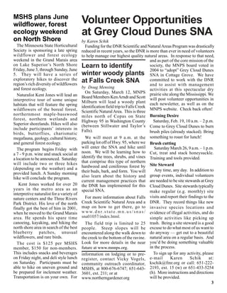 MSHS plans June
wildflower, forest                         Volunteer Opportunities
ecology weekend                            at Grey Cloud Dunes SNA
on North Shore                             by Karen Schik
   The Minnesota State Horticultural         Funding for the DNR Scientific and Natural Areas Program was drastically
Society is sponsoring a late spring        reduced in recent years, so the DNR is more than ever in need of volunteers
wildflower and forest ecology              to help manage our highest quality natural areas. In response to that need,
weekend in the Grand Marais area                                                           and as part of the core mission of the
on Lake Superior’s North Shore
Friday, June 3, through Sunday, June
                                           Learn to identify                               society, the MNPS board voted in
                                                                                           2004 to “adopt” Grey Cloud Dunes
5. They will have a series of              winter woody plants SNA in Cottage Grove. We have
exploratory hikes to discover the          at Falls Creek SNA                              committed to work with the DNR
region’s rich diversity of wildflowers                                                     and to assist with management
and forest ecology.                        by Doug Mensing                                 activities at this spectacular dry
                                             On Saturday, March 12, MNPS prairie site along the Mississippi. We
   Naturalist Kent Jones will lead an      Board Members Ken Arndt and Scott will post volunteer opportunities in
interpretive tour of some unique           Milburn will lead a woody plant each newsletter, as well as on the
habitats that will feature the spring      identification field trip to Falls Creek
wildflowers of the boreal forest,                                                          MNPS website. Check back often!
                                           Scientific Natural Area. This is three
northernmost maple-basswood                miles north of Copas on State Burning Desire
forest, northern wetlands and              Highway 95 in Washington County                   Saturday, Feb. 19, 10 a.m. – 2 p.m.
Superior shorelands. Hikes will also       (between Stillwater and Taylor’s Come to Grey Cloud Dunes to burn
include participants’ interests in         Falls).
birds, butterflies, charismatic                                                            brush piles (already stacked). Bring
megafauna, geology, cultural history,        We will meet at 9 a.m. at the something to roast for lunch!
and general forest ecology.                parking lot off of Hwy. 95, where we Brush cutting
   The program begins Friday with          will enter the SNA and hike until                  Saturday March 26, 9 a.m. – 1 p.m.
a 7 - 9 p.m. wine and snack social at      noon. We will be learning how to Cut, treat and stack honeysuckle.
a location to be announced. Saturday       identify the trees, shrubs, and vines Training and tools provided.
will include two or three hikes            that comprise this type of northern
(depending on the weather) and a           hardwood and coniferous forest by Site Steward
                                           their buds, bark, and form. You will               Any time, any day. In addition to
provided lunch. A Sunday morning
hike will conclude the program.            also learn about the history and group events, individual volunteers
                                           current management practices that are needed to be site stewards at Grey
    Kent Jones worked for over 20          the DNR has implemented for this Cloud Dunes. Site stewards typically
years in the metro area as an              special SNA.                                    make regular (e.g. monthly) site
interpretive naturalist for a variety of
nature centers and the Three Rivers          For more information about Falls visits and report their findings to the
Park District. His love of the north       Creek Scientific Natural Area and a DNR. They record things like new
finally got the best of him in 2001,       map on how to get there, go to invasive species locations and
when he moved to the Grand Marais          w w w. d n r. s t a t e . m n . u s / s n a s / evidence of illegal activities, and do
area. He spends his spare time             sna01057/index.html.                            simple activities like picking up
canoeing, kayaking, and hiking the           The field trip is limited to 25 trash. Being a site steward is a good
north shore area in search of the best     people. Steep slopes will be excuse to do what most of us want to
blueberry patches, unusual                 encountered along the walk down to do anyway — get out to a beautiful
wildflowers, and rare birds.               the creek to the bottom of the ravine. natural area on a regular basis. And
   The cost is $125 per MSHS               Look for more details in the near you’d be doing something valuable
member, $150 for non-members.              future at www.mnnps.org.                        in the process.
This includes snacks and beverages         information on lodging or to pre-                 To sign up for any activity, please
on Friday night, and deli style lunch      register, contact Vicky Vogels, e-mail                      Karen       Schik      at:
on Saturday. Participants must be          community outreach coordinator,                 kschik@fmr.org or call: 651-222-
able to hike on uneven ground and          MSHS, at 800-676-6747; 651-643- 2193, ext. 15 (w) or 651-433-5254
be prepared for inclement weather.         3601, ext. 211; or at                           (h). More instructions and directions
Transportation is on your own. For         www.northerngardener.org                        will be provided.
                                                                                                                                3
                                                                                                                                3
 