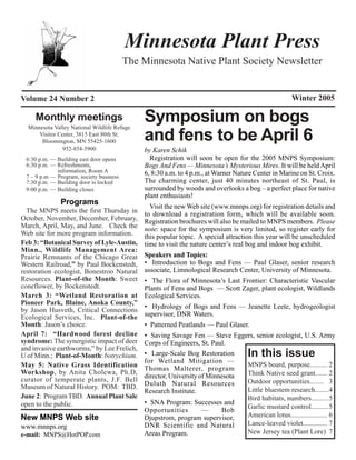 Minnesota Plant Press
                                         The Minnesota Native Plant Society Newsletter


Volume 24 Number 2                                                                                  Winter 2005

     Monthly meetings
  Minnesota Valley National Wildlife Refuge
                                              Symposium on bogs
      Visitor Center, 3815 East 80th St.
       Bloomington, MN 55425-1600             and fens to be April 6
                952-854-5900                  by Karen Schik
 6:30 p.m. — Building east door opens           Registration will soon be open for the 2005 MNPS Symposium:
 6:30 p.m. — Refreshments,                    Bogs And Fens — Minnesota’s Mysterious Mires. It will be held April
             information, Room A              6, 8:30 a.m. to 4 p.m., at Warner Nature Center in Marine on St. Croix.
 7 – 9 p.m — Program, society business
 7:30 p.m. — Building door is locked          The charming center, just 40 minutes northeast of St. Paul, is
 9:00 p.m. — Building closes                  surrounded by woods and overlooks a bog – a perfect place for native
                                              plant enthusiasts!
               Programs
                                                Visit the new Web site (www.mnnps.org) for registration details and
  The MNPS meets the first Thursday in        to download a registration form, which will be available soon.
October, November, December, February,        Registration brochures will also be mailed to MNPS members. Please
March, April, May, and June. Check the        note: space for the symposium is very limited, so register early for
Web site for more program information.        this popular topic. A special attraction this year will be unscheduled
Feb 3: “Botanical Survey of Lyle-Austin,      time to visit the nature center’s real bog and indoor bog exhibit.
Minn., Wildlife Management Area:
Prairie Remnants of the Chicago Great         Speakers and Topics:
Western Railroad,” by Paul Bockenstedt,       • Introduction to Bogs and Fens — Paul Glaser, senior research
restoration ecologist, Bonestroo Natural      associate, Limnological Research Center, University of Minnesota.
Resources. Plant-of-the Month: Sweet          • The Flora of Minnesota’s Last Frontier: Characteristic Vascular
coneflower, by Bockenstedt.                   Plants of Fens and Bogs — Scott Zager, plant ecologist, Wildlands
March 3: “Wetland Restoration at              Ecological Services.
Pioneer Park, Blaine, Anoka County,”
                                              • Hydrology of Bogs and Fens — Jeanette Leete, hydrogeologist
by Jason Husveth, Critical Connections
Ecological Services, Inc. Plant-of-the        supervisor, DNR Waters.
Month: Jason’s choice.                        • Patterned Peatlands — Paul Glaser.
April 7: “Hardwood forest decline             • Saving Savage Fen — Steve Eggers, senior ecologist, U.S. Army
syndrome: The synergistic impact of deer      Corps of Engineers, St. Paul.
and invasive earthworms,” by Lee Frelich,
U of Minn.; Plant-of-Month: botrychium.       • Large-Scale Bog Restoration         In this issue
                                              for Wetland Mitigation —
May 5: Native Grass Identification                                              MNPS board, purpose.......... 2
                                              Thomas Malterer, program
Workshop, by Anita Cholewa, Ph.D,                                               Think Native seed grant....... 2
                                              director, University of Minnesota
curator of temperate plants, J.F. Bell                                          Outdoor opportunities........ 3
Museum of Natural History. POM: TBD.          Duluth Natural Resources
                                              Research Institute.               Little bluestem research........4
June 2: Program TBD. Annual Plant Sale                                          Bird habitats, numbers..........5
open to the public.                           • SNA Program: Successes and
                                                                                Garlic mustard control..........5
                                              Opportunities         —      Bob
New MNPS Web site                             Djupstrom, program supervisor,    American lotus..................... 6
www.mnnps.org                                 DNR Scientific and Natural        Lance-leaved violet.............. 7
e-mail: MNPS@HotPOP.com                       Areas Program.                    New Jersey tea (Plant Lore) 7
 