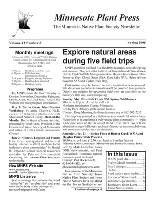 Minnesota Plant Press
                                         The Minnesota Native Plant Society Newsletter


Volume 24 Number 3                                                                                            Spring 2005

     Monthly meetings
  Minnesota Valley National Wildlife Refuge
                                              Explore natural areas
  Visitor Center, 3815 American Blvd. East
       Bloomington, MN 55425-1600
                952-854-5900
                                              during five field trips
                                                MNPS members will lead five field trips to natural areas this spring
 6:30 p.m. — Building east door opens         and summer. They are to the Falls Creek Scientific and Natural Area,
 6:30 p.m. — Refreshments,                    Beaver Creek Wildlife Management Area, Hayden Prairie (Iowa) State
             information, Room A
 7 – 9 p.m — Program, society business        Preserve, Grey Cloud Dunes SNA, Boot Lake SNA, Helen Allison
 7:30 p.m. — Building door is locked          Savanna SNA and Cedar Creek Bog.
 9:00 p.m. — Building closes                    Participation may be limited, so early registration is encouraged.
               Programs                       Site directions and other information will be provided to registrants.
                                              Details and updates for upcoming field trips are available on the
  The MNPS meets the first Thursday in
                                              Society’s Web site, www.mnnps.org
October, November, December, February,
March, April, May, and June. Check the        Sunday, May 15 — Falls Creek SNA Spring Wildflowers
Web site for more program information.        10 a.m. to 12 p.m. Arrive by 9:45 a.m.
                                              Northern Washington County, Minnesota
  May 5: Native Grass Identification
                                              Led by Barb Delaney, professional botanist
Workshop, by Anita Cholewa, Ph.D,
                                              Contact: Doug Mensing, fieldtrips@mnnps.org or 612-202-2252
curator of temperate plants, J.F. Bell
Museum of Natural History. Plant-of-the         This trip was planned as a follow-up to a wonderful winter foray.
Month: Bottle Grass (Elymus hystrix),         Please join us in exploring a truly unique plant community — virgin
presented by Erin Hynes, President of the     white pine forest on the ravines of the St. Croix River. We will see
Ornamental Grass Society of Minnesota         abundant spring wildflowers, such as trilliums, rue anemone, bellwort,
and author of Cold Climate Ornamental         and some rare species, such as kittentails.
Grasses.                                      Saturday, May 21 — Spring Flora at Beaver Creek WMA and
  June 2: “Forests, Logging and Plants:       Hayden Prairie State Preserve
How forest management and natural             10:30 a.m. to 4 p.m. (12:30 p.m. lunch at Hayden Prairie)
history interact to affect northern forest    Fillmore County, southeast Minnesota and Howard County, Iowa.
understory plant communities,” by Daniel      Led by Mark Leoschke, Iowa
R. Dejoode, senior natural resources          DNR state botanist, and Paul
specialist for Peterson Environmental         Bockenstedt, Bonestroo natural
                                              resources plant ecologist
                                                                                          In this issue
Consulting, Inc. Annual Plant Sale, open
                                              Contact: Paul Bockenstedt,             MNPS plant sale...................2
to the public.
                                              651-604-4812, or                       Evelyn Moyle honored......... 2
New MNPS Web site                             pbockenstedt@bonestroo.com             Board changes...................... 3
www.mnnps.org                                                                        Bioblitz................................. 3
e-mail: contact@mnnps.org                       Join members of the Minnesota
                                              Native Plant Society, Iowa             Reed canary grass studies.....5
MNPS Listserve                                Native Plant Society and Iowa          Review of Steiner book........ 6
  Send a message that includes the word       Prairie Network for a day afield       Volunteer opportunities........ 6
“subscribe” or “unsubscribe” and your         on the Iowan Surface as we             Toothwort (Plant Lore)........ 7
name in the body of the message to:
mn-natpl-request@stolaf.edu                              Continued on page 4         Think Native Grants............ 7
 