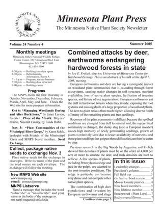 Minnesota Plant Press
                                         The Minnesota Native Plant Society Newsletter


Volume 24 Number 4                                                                                 Summer 2005

     Monthly meetings
  Minnesota Valley National Wildlife Refuge
                                              Combined attacks by deer,
  Visitor Center, 3815 American Blvd. East
       Bloomington, MN 55425-1600
                                              earthworms endangering
                952-854-5900
 6:30 p.m. — Building east door opens
                                              hardwood forests in state
 6:30 p.m. — Refreshments,                    by Lee E. Frelich, director, University of Minnesota Center for
             information, Room A              Hardwood Ecology. This is an abstract of his talk at the April 7,
 7 – 9 p.m — Program, society business
 7:30 p.m. — Building door is locked          2005, meeting.
 9:00 p.m. — Building closes                    European earthworms and deer are having a synergistic impact
                                              on woodland plant communities that is cascading through forest
               Programs                       ecosystems, causing major changes in soil structure, nutrient
 The MNPS meets the first Thursday in         availability, loss of native plant species, facilitation of invasive
October, November, December, February,        species, and failure of tree regeneration. European earthworms eat
March, April, May, and June. Check the        the duff in hardwood forests when they invade, exposing the root
Web site for more program information.
                                              systems and causing death of a large proportion of woodland plants.
  Oct 6: “Managing Woodlands During           The deer-to-plant ratio is then much higher, allowing deer to finish
and After Buckthorn,” by Janet Larson,        off many of the remaining plants and tree seedlings.
forester. Place of the Month: Meyers’           Recovery of the plant community is difficult because the seedbed
Prairie, Nicollet County, by Linda Huhn.      conditions are changed from duff to mineral soil, the mycorrhizal
  Nov. 3: “Plant Communities of the           community is changed, the dusky slug (also a European invader)
Mississippi River Gorge,” by Karen Schik,     causes high mortality of newly germinating seedlings, growth of
ecologist with Friends of the Mississippi     plants is relatively slow due to lesser availability of nutrients, and
River and MNPS board member. Seed             those plant seedlings that get past these difficulties can then be eaten
Exchange.                                     by deer.
                                                Previous research in the Big Woods by Augustine and Frelich
Collect, package native                       showed that densities of plants must be on the order of 4,000 per
seeds to exchange Nov. 3                      acre or more to saturate the deer, and such densities are hard to
  Place native seeds for the exchange in      achieve. A few species of plants,
envelopes. Write the name of the plant and
the seed source on each envelope. The         including Pennsylvania sedge and       In this issue
exchange will follow the meeting.             jack-in-the-pulpit, are adapted to Leadership changes ............ 2
                                              the post-invasion conditions. The President’s column.............. 3
New MNPS Web site                             sedge in particular can become Fall field trip .......................3
www.mnnps.org                                 very dense and out-compete other Go Native! book review........4
e-mail: contact@mnnps.org                     native plant species.                  Mower County prairies.........4
MNPS Listserve                                  The combination of high deer New board members.............5
  Send a message that includes the word       populations and invasion by New lifetime member.......... 6
“subscribe” or “unsubscribe” and your         European earthworms and slugs Sneezeweed (Plant Lore).....7
name in the body of the message to:                                                  Rediscovered flower............. 7
mn-natpl-request@stolaf.edu                                Continued on page 5
 