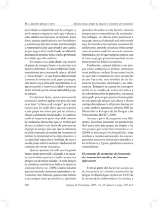 M. I. Sánchez Queija y otros 	               Adolescencia, grupo de iguales y consumo de sustancias

actividades compartidas con las amigas, y           (puntúan elevado en este factor), tendrán
por la mayor exigencia con la que valoran a         amigos poco consumidores de sustancias.
estas edades las relaciones de amistad. Estos       Sin embargo, la relación entre pertenecer a
datos, aunque significativos a nivel estadístico    un grupo prosocial-ajustado está relacionada
y potentes por provenir de una muestra amplia       muy levemente con el propio consumo del
y representativa, hay que tomarlos con cautela,     adolescente, tanto de sustancias infrecuentes
ya que surgen de la medición de la calidad de       como de sustancias de frecuencia de consumo
amistad con un único ítem, con los problemas        intermedio, por lo que tampoco parece que
de validez que ello conlleva.                       el tener un grupo prosocial-ajustado sea un
     En cuanto a las actividades que realiza        factor protector frente al consumo.
el grupo de amigos hemos encontrado tres                 Finalmente, quienes definen a sus ami-
factores diferentes. Un factor definido funda-      gos como antisociales (roban, destrozan
mentalmente por consumo de tabaco, alcohol          cosas públicas e incluso llevan armas) serán
y “otras drogas”, al que hemos denominado           los que más consuman no sólo sustancias
consumo de sustancias en el grupo de amigos,        de uso frecuente, sino también las de fre-
otro factor cuya principal característica es el     cuencia de consumo intermedio y las infre-
ajuste escolar y la prosocialidad y un tercer       cuentes. Teniendo en cuenta los conceptos
factor definido por la antisocialidad del grupo     arriba mencionados de selección activa y
de amigos.                                          de sobreestimación de parecidos, no parece
     En el primer factor, junto al consumo de       arriesgado pensar que quienes forman parte
sustancias, también aparece un peso elevado         de este grupo de amigos son chicos y chicas
en el ítem “ir bien en el colegio”, por lo que      multiproblemáticos en diferentes facetas, tal
parece que los individuos que pertenecen            y como también apuntara el informe 2005 del
a este grupo no tienen por qué ser chicos y         Observatorio Europeo de las Drogas y las
chicas socialmente desajustados. Lo anterior,       Toxicomanías (OEDT, 2005).
unido al importante porcentaje del consumo               Aunque a partir de preguntas muy dife-
de sustancias frecuentes que se explica por         rentes, podemos encontrar un paralelismo
el sexo, la edad y este factor de consumo en        fácil entre estos tres grupos de amigos y los
el grupo de amigos (sin que ejerza influencia       tres grupos que describen González et al.
en dicho consumo de sustancias frecuentes el        (2006) en su trabajo: los drogofiliales, muy
hábitat, la titularidad del centro educativo o      similares a nuestros antisociales; los sanotes,
la capacidad adquisitiva familiar), de nuevo        parecidos a nuestros prosociales-ajustados; y
nos da pistas sobre la normatividad social del      los bebedores y ligones paralelos a nuestros
consumo de ciertas sustancias.                      consumidores.
     Quienes puntúan elevado en el segundo
factor, grupo prosocial y ajustado a la escue-      El consumo de sustancias de frecuencia
la, son también quienes consideran que sus          de consumo intermedio y de consumo
amigos son de mayor calidad. El tener amigos        infrecuente
de calidad se considera un índice de ajuste en
si mismo (Kerr et al., 2003), sin necesidad de           Forman parte del factor de sustancias
que esté asociado con mejor auteoestima o sa-       de frecuencia de consumo intermedio las
lisfacción vital. Además, quienes más definen       drogas de diseño (que explica un 18,95 de
a sus amigos como prosociales y ajustados           la varianza), las anfetaminas y la cocaína, y

320	                                  Apuntes de Psicología, 2007, Vol. 25, número 3, págs. 305-324.
 