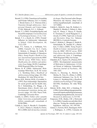 M. I. Sánchez Queija y otros 	                Adolescencia, grupo de iguales y consumo de sustancias

Berndt, T. J. (1996). Transitions in Friendship          de drogas. Plan Nacional sobre Drogas.
    and Friends’ Influence. En J. A. Graber,             Ministerio del Interior. (http://www.
    J. Brook-Gunn y A. C. Petersen (Eds.),               irefrea.org/pdf/pnsd.pdf, consultado el
    Transition through adolescence: Inter-               14/7/2006).
    personal Domains and Context (págs.              Calafat A., Bohrn K., Juan, M., Kokkevi, I.,
    57-84). Mahwah, N.J.: L. Erlbaum.                    Maalsté, N., Mendes, F., Palmer, A., Sher-
Berndt, T. J. (2002). Friendship Quality and             lock, K., Simon, J., Stocco, P., Sureda,
    Social Development. Current Directions               P., Tossmann, P., van de Wijngaart, G., y
    in Psychological Science, 11 (1), 7-10.              Zavatti, P. (1999). Night Life in Europe
Berndt, T. J., y Keefe, K. (1995). Friends’              and Recreative Drug Use. Valencia:
    Influence on Adolescents’ Adjustment                 IREFREA y Comisión Europea.
    to School. Child Development, 66,                Currie, C., Roberts, C., Morgan, A., Smith, R.,
    1312-1329.                                           Settertobulte, W., Samdal, O., y Barne-
Bogt, T.T., Fotiou, A. y Gabhainn, N.S.                  kow, V. (Eds.), (2004). Young People’s
    (2004). Cannabis Use. En C. Currie,                  Health in Context: international report
    C. Roberts, A. Morgan, R. Smith, W.                  from the HBSC 2001/02 survey. WHO
    Settertobulte, O. Samdal, y V. Barnekow              Policy Series: Health policy for children
    (Eds.), Young People’s Health in Con-                and adolescents Issue 4. Copenhage:
    text: international report from the HBSC             WHO Regional Office for Europe.
    2001/02 survey. WHO Policy Series:               Chambers, R.A., Taylor, J. R. y Potenza, M.N.
    Health policy for children and adoles-               (2003). Developmental neurocircuitry
    cents, Issue 4 (págs. 84-89). Copenhage:             of Motivation in Adolescence: A Criti-
    WHO Regional Office for Europe.                      cal Period of Addiction Vulnerability.
Brown, B. B. (2004). Adolescents’ Rela-                  American Journal of Psychiatry, 160,
    tionships With Peers. En R. M. Lerner                1041-1052.
    y L. Steinberg (Eds.), Handbook of               Chassin, L., Hussong, A., Barrera, M.,
    adolescent psychology (págs. 363-394).               Molina, B., Trim, R. y Ritter, J. (2004).
    Hooboken, NJ: John Wiley & Son.                      Adolescent Substance Use. En R. M.
Brown, B.B., Dolcini, M.M. y Leventhal, A.               Lerner y L. Steinberg (Eds.), Handbook
    (1997). Peer relationships. Oportunities             of Adolescent Psychology (2nd Ed.) (págs.
    for social growth and for health risks.              665-696). Hooboken, NJ: John Wiley
    En J. Schulenberg, J.L. Maggs, y K.                  & Son.
    Hurrelmann (Eds.), Health risks and              Dolcini, M.M., Alder, M.E. y Ginsberg, D.
    developmental transitions during ado-                (1996). Factors influencing agreement be-
    lescence (págs. 161-189). Nueva York:                tween self-reports and biological measures
    Cambridge University Press.                          of smoking among adolescents. Journal of
Calafat, A. (2003). Folleto sobre cannabis               Research on Adolescence, 6, 515-542.
    (http://www.msc.es/pnd/publica/pdf/              Fergusson, D.M., Boden, J.M. y Horwood,
    folleto_cannabis.pdf, consultado el                  L.J. (2006). Cannabis use and other illicit
    02/04/2006).                                         drug use: Testing the cannabis gateway
Calafat, A., Juan, A., Becoña, E., Fernández,            hypothesis. Addiction, 101, 556-569.
    C., Gil, E., Palmer, A., Sureda, P. y Torres,    Gómez, I., Ferreiro, M.D., Domínguez, M.D.
    M.A. (2000). Salir de marcha y consumo               y Rodríguez, A. (1995). Consumo de

322	                                   Apuntes de Psicología, 2007, Vol. 25, número 3, págs. 305-324.
 