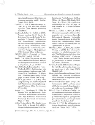 M. I. Sánchez Queija y otros 	              Adolescencia, grupo de iguales y consumo de sustancias

    alcohol en adolescentes: Relación con los           Familiy and Peer Influences. En M.A.
    niveles de adaptación social y familiar.            Miller, J.K. Alberts, M.L. Hecht, M.D.
    Psiquis, 16 (4), 11-20.                             Trost y R.L. Krizek (Eds.), Adolescent
González, P., Elzo, J., González-Anleo, J.,             Relationships and Drug Use (págs. 20-
    López, J.A. y Valls, M. (2006). Jóvenes             41). Mahwah, N.J.: Lawrence Erlbaum
    Españoles 2005. Madrid: Fundación                   Associates.
    Santa María.                                    Moreno, C., Muñoz, V. y Pérez, P. (2004).
Goudeau, E., Rahav, G. y Hublet, A. (2004).             Hábitos de vida y empleo del tiempo libre
    Tobacco smoking. En C. Currie, C.                   en adolescentes y jóvenes sevillanos. En
    Roberts, A. Morgan, R. Smith, W. Set-               Delegación de Educación y Universida-
    tertobulte, O. Samdal, y V. Barnekow                des del Ayuntamiento de Sevilla (Ed.),
    (Eds.), Young People’s Health in Con-               Educación y ciudadanía (págs. 53-66).
    text: international report from the HBSC            Sevilla: Servicio de Publicaciones del
    2001/02 survey. WHO Policy Series:                  Ayuntamiento de Sevilla.
    Health policy for children and adoles-          Moreno, C., Muñoz, V., Pérez, P. y Sánchez-
    cents Issue 4 (págs. 63-72). Copenhage:             Queija, I. (2005). Los adolescentes
    WHO Regional Office for Europe.                     españoles y su salud. Resumen del estu-
INJUVE (2001). Juventud en Cifras                       dio “Health Behaviour in School Aged
    2000/2001. Madrid: INJUVE.                          Children (HBSC-2002)”. (Colección
Kandel. D.B. (1996). The parental and peer              “Salud Pública: Promoción de la Salud
    context of adolescent deviance: An alge-            y Epidemiología”). Madrid: Ministerio
    bra of interpersonal influences. Journal            de Sanidad y Consumo.
    of Drug Issues, 26 (2), 289-315.                Navarro, J. (2002). El Consumo de Drogas.
Kerr, M. Stattin, H, Biesecker, G. y Ferrer-            En FAD (Ed.), Sociedad y drogas: una
    Wreder, L. (2003). Relationships with               perspectiva de 15 años (págs. 15-29).
    parents and peers in adolescence. En R.             Madrid: FAD.
    Lerner, M.A. Easterbrooks y J. Mistry           Observatorio Español sobre Drogas (2004).
    (Eds.), Handbook of Psychology (Vol. 6)             Informe 2004. Situación y tendencias
    (págs. 395-419). Nueva York: Wiley.                 de los problemas de drogas en España.
Larson, R., y Richards, M. H. (1991). Daily             Madrid: OED-MSC.
    Companionship in Late Childhood and             Observatorio Europeo de las Drogas y las
    Early Adolescence: Changing Develop-                Toxicomanías (2005). Informe anual
    mental Contexts. Child Development,                 2005. El problema de la drogodependen-
    62, 284-300.                                        cia en Europa. Luxemburgo: OEDT.
Maggs, J.L., y Hurrelmann, K. (1998). Do            Oliva, A., Parra, A. y Sánchez-Queija, I. (en
    Sustance Use and Delinquency have                   prensa). Consumo de sustancias durante
    Differential Associations with Adoles-              la adolescencia: trayectorias evolutivas
    cents’ Peer Relations? International                y consecuencias para el ajuste psicoló-
    Journal of Behavioral Development,                  gico. International Journal of Clinical
    22(2), 367-368.                                     and Health Psychology, 8 (1)
Miller, M.A., Alberts, J.K., Hecht, M.L.,           Oliveros, S. (1995). La adolescencia: un
    Trost, M.D., y Krizek, R.L. (2001).                 terreno abonado para las toxicomanías.
    Adolescent Relationships and Drug Use:              Medicina Clínica, 104 (777-779).
Apuntes de Psicología, 2007, Vol. 25, número 3, págs. 305-324.	                               323
 