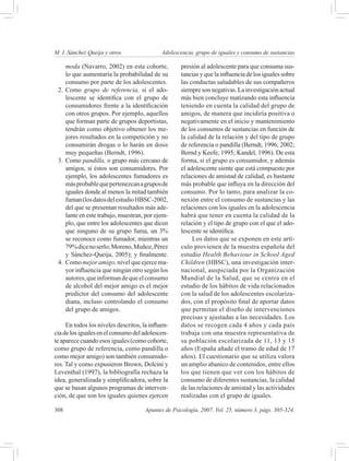 M. I. Sánchez Queija y otros 	               Adolescencia, grupo de iguales y consumo de sustancias

     moda (Navarro, 2002) en esta cohorte,          presión al adolescente para que consuma sus-
     lo que aumentaría la probabilidad de su        tancias y que la influencia de los iguales sobre
     consumo por parte de los adolescentes.         las conductas saludables de sus compañeros
 2.	 Como grupo de referencia, si el ado-           siempre son negativas. La investigación actual
     lescente se identifica con el grupo de         más bien concluye matizando esta influencia
     consumidores frente a la identificación        teniendo en cuenta la calidad del grupo de
     con otros grupos. Por ejemplo, aquellos        amigos, de manera que incidiría positiva o
     que forman parte de grupos deportistas,        negativamente en el inicio y mantenimiento
     tendrán como objetivo obtener los me-          de los consumos de sustancias en función de
     jores resultados en la competición y no        la calidad de la relación y del tipo de grupo
     consumirán drogas o lo harán en dosis          de referencia o pandilla (Berndt, 1996; 2002;
     muy pequeñas (Berndt, 1996).                   Bernd y Keefe, 1995; Kandel, 1996). De esta
 3.	 Como pandilla, o grupo más cercano de          forma, si el grupo es consumidor, y además
     amigos, si éstos son consumidores. Por         el adolescente siente que está compuesto por
     ejemplo, los adolescentes fumadores es         relaciones de amistad de calidad, es bastante
     más probable que pertenezcan a grupos de       más probable que influya en la dirección del
     iguales donde al menos la mitad también        consumo. Por lo tanto, para analizar la co-
     fuman (los datos del estudio HBSC-2002,        nexión entre el consumo de sustancias y las
     del que se presentan resultados más ade-       relaciones con los iguales en la adolescencia
     lante en este trabajo, muestran, por ejem-     habrá que tener en cuenta la calidad de la
     plo, que entre los adolescentes que dicen      relación y el tipo de grupo con el que el ado-
     que ninguno de su grupo fuma, un 3%            lescente se identifica.
     se reconoce como fumador, mientras un               Los datos que se exponen en este artí-
     79% dice no serlo; Moreno, Muñoz, Pérez        culo provienen de la muestra española del
     y Sánchez-Queija, 2005); y finalmente.         estudio Health Behaviour in School Aged
 4.	 Como mejor amigo, nivel que ejerce ma-         Children (HBSC), una investigación inter-
     yor influencia que ningún otro según los       nacional, auspiciada por la Organización
     autores, que informan de que el consumo        Mundial de la Salud, que se centra en el
     de alcohol del mejor amigo es el mejor         estudio de los hábitos de vida relacionados
     predictor del consumo del adolescente          con la salud de los adolescentes escolariza-
     diana, incluso controlando el consumo          dos, con el propósito final de aportar datos
     del grupo de amigos.                           que permitan el diseño de intervenciones
                                                    precisas y ajustadas a las necesidades. Los
     En todos los niveles descritos, la influen-    datos se recogen cada 4 años y cada país
cia de los iguales en el consumo del adolescen-     trabaja con una muestra representativa de
te aparece cuando esos iguales (como cohorte,       su población escolarizada de 11, 13 y 15
como grupo de referencia, como pandilla o           años (España añade el tramo de edad de 17
como mejor amigo) son también consumido-            años). El cuestionario que se utiliza valora
res. Tal y como expusieron Brown, Dolcini y         un amplio abanico de contenidos, entre ellos
Leventhal (1997), la bibliografía rechaza la        los que tienen que ver con los hábitos de
idea, generalizada y simplificadora, sobre la       consumo de diferentes sustancias, la calidad
que se basan algunos programas de interven-         de las relaciones de amistad y las actividades
ción, de que son los iguales quienes ejercen        realizadas con el grupo de iguales.

308	                                  Apuntes de Psicología, 2007, Vol. 25, número 3, págs. 305-324.
 