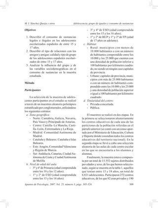 M. I. Sánchez Queija y otros 	              Adolescencia, grupo de iguales y consumo de sustancias

Objetivos                                                 -	 3º y 4º de ESO (edad comprendida
                                                             entre los 15 y los 16 años).
 1.	 Describir el consumo de sustancias                   -	 1º y 2º de BUP y 1º y 2º de FP (edad
     legales e ilegales en los adolescentes                  de 17 años en adelante).
     escolarizados españoles de entre 15 y            c.	 Hábitat:
     17 años.                                             -	 Rural: municipios con menos de
 2.	 Describir el tipo de relaciones con los                 10.000 habitantes o con un número
     amigos y amigas: calidad y tipo de grupo                de habitantes comprendido entre los
     de los adolescentes españoles escolari-                 10.000 y los 25.000 que cuenten con
     zados de entre 15 y 17 años.                            una densidad de población inferior a
 3.	 Analizar la influencia del grupo y de                   100 habitantes por kilómetro cuadra-
     las variables sociodemográficas en el                   do, no siendo en ningún caso capitales
     consumo de sustancias en la muestra                     de provincia.
     estudiada.                                           -	 Urbano: capitales de provincia, muni-
                                                             cipios con más de 25.000 habitantes
Método                                                       o con un número de habitantes com-
                                                             prendido entre los 10.000 y los 25.000
Participantes                                                y una densidad de población superior
                                                             o igual a 100 habitantes por kilómetro
      La selección de la muestra de adoles-                  cuadrado.
centes participantes en el estudio se realizó         d.	 Titularidad del centro:
a través de un muestreo aleatorio polietápico             -	 Privada-concertada.
estratificado por conglomerados, utilizándose             -	 Pública.
los siguientes estratos:
  a.	 Zona geográfica:                                   El muestreo se realizó en dos etapas. En
      -	 Norte: Cantabria, Galicia, Navarra,        la primera se seleccionaron aleatoriamente
         País Vasco y Principado de Asturias.       los centros educativos de cada una de las
      -	 Centro: Castilla–La Mancha, Casti-         particiones de la población referidas en el
         lla–León, Extremadura y La Rioja.          párrafo anterior (se contó con un censo apor-
      -	 Madrid: Comunidad Autónoma de              tado por el Ministerio de Educación, Cultura
         Madrid.                                    y Deporte donde constaban todos los centros
      -	 Cataluña y Baleares: Cataluña e Islas      educativos del territorio nacional). En la
         Baleares.                                  segunda etapa se llevó a cabo una selección
      -	 Este: Aragón, Comunidad Valenciana         aleatoria de las aulas de cada centro escolar
         y Región de Murcia.                        en las que se encuestaría a los alumnos y
      -	 Sur: Andalucía, Canarias, Ciudad Au-       alumnas.
         tónoma de Ceuta y Ciudad Autónoma               Finalmente, la muestra estuvo compues-
         de Melilla                                 ta por un total de 13.552 sujetos distribuidos
  b.	 Nivel de edad del aula:                       por edades y sexo, de los que hemos seleccio-
      -	 5º y 6º de Primaria (edad comprendida      nado, según se muestra en la tabla 1, aquellos
         entre los 10 y los 12 años).               que tenían entre 15 y 18 años, un total de
      -	 1º y 2º de ESO (edad comprendida           6.821 adolescentes. Participaron 272 centros
         entre los 13 y los 14 años).               educativos, de los que 82 eran privados y 190
Apuntes de Psicología, 2007, Vol. 25, número 3, págs. 305-324.	                                309
 