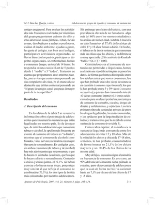 M. I. Sánchez Queija y otros 	              Adolescencia, grupo de iguales y consumo de sustancias

amigos en general. Para evaluar las activida-       Sin embargo en el caso del tabaco, con una
des más frecuentes realizadas por miembros          prevalencia elevada de no fumadores -algo
del grupo preguntamos cuántos de ellos y            más del 60% entre los varones estudiados y
ellas destrozan cosas públicas, roban, llevan       las chicas de menor edad- la tabla 2 muestra
armas, desobedecen a padres o profesores,           un dato llamativo: el 37,4% de las chicas de
cuidan el medio ambiente, ayudan a gente,           entre 17 y 18 años fuman a diario. De hecho,
les gusta el colegio, van bien en el colegio,       el tabaco es la única sustancia que consumen
participan en actividades organizadas, se           más las chicas que los chicos, y la diferencia
llevan bien con los padres, participan en de-       es muy apreciable (Chi-cuadrado de Kruskal-
portes organizados, se emborrachan, fuman           Wallis = 64,7; p = 0,00).
y consumen drogas, un total de 14 ítems. Se              Centrándonos en el consumo de sus-
respondía en una escala líkert de 5 puntos          tancias no permitidas o ilegalizadas, hemos
desde 1 “nadie” a 5 “todos”. Teniendo en            realizado una recodificación para exponer los
cuenta que preguntamos en el entorno esco-          datos, de forma que hemos distinguido entre
lar, para evitar que contestasen pensando en        los adolescentes que nunca consumen, los
sus compañeros de clase, en el enunciado se         que han probado una o dos veces la sustancia
destacaba que debían contestar pensando en          en cuestión (consumo experimental), los que
“el grupo de amigos con el que pasas la mayor       la han probado entre 3 y 39 veces (consumo
parte de tu tiempo libre”.                          recreativo) y quienes han consumido más de
                                                    40 veces (consumo intensivo). Hemos selec-
Resultados                                          cionado para su descripción los porcentajes
                                                    de consumo de cannabis, cocaína, drogas de
1. Descripción del consumo                          diseño y anfetaminas, y opiáceos. Los tres
                                                    primeros tipos de sustancias por ser, de entre
    En los datos de la tabla 2 se resume la         las drogas ilegalizadas, las más consumidas,
información sobre el porcentaje de adoles-          y los opiáceos por la larga tradición de es-
centes que consumen las sustancias que están        tudio y tratamiento que ha recibido como
legalizadas en nuestro país. Es de destacar         sustancia de consumo (ver tabla 3).
que, de entre los adolescentes que consumen              Como cabía esperar, el cannabis es la
tabaco y alcohol, la opción más frecuente en        sustancia ilegal más consumida entre los
cuanto al consumo de tabaco es “a diario”,          adolescentes de entre 15 y 18 años. Más de
mientras que el consumo de alcohol (com-            la mitad de los chicos y chicas de 17-18 años,
binados, vino, cerveza) se realiza con mayor        al menos, lo han probado, consumiéndolo
frecuencia semanalmente. En cualquier caso,         de forma intensa un 21,1% de los chicos
en ambos consumos (de tabaco y de alcohol)          mayores y un 10,4% de las chicas de la
hay más adolescentes que no consumen, o que         misma edad.
lo hacen en contadas ocasiones, que los que              Muy de lejos, la cocaína sigue al cannabis
lo hacen a diario o semanalmente. Contando          en frecuencia de consumo. En este caso, un
a chicos y chicas juntos, el 72,1% no beben         90% del total de la muestra no ha probado la
cerveza o lo hacen raras veces, porcentaje          cocaína, pero el porcentaje de adolescentes
muy similar al que refleja el consumo de            que la usan de forma recreativa asciende
combinados (73,5%), los dos tipos de bebida         hasta un 7,1% en el caso de los chicos de 17
más consumidas por nuestros adolescentes.           y 18 años.
Apuntes de Psicología, 2007, Vol. 25, número 3, págs. 305-324.	                                311
 