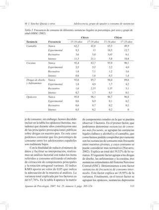 M. I. Sánchez Queija y otros 	               Adolescencia, grupo de iguales y consumo de sustancias

Tabla 3. Frecuencia de consumo de diferentes sustancias ilegales en porcentajes, por sexo y grupo de
edad (HBSC-2002).
                                                     Chicos                          Chicas
 Sustancia            Frecuencia          15-16 años       17-18 años     15-16 años     17-18 años
 Cannabis             Nunca                  62,2             42,8           65,5             49,9
                      Experimental             9,3              13           10,5             12,7
                      Recreativo               3,6             5,0           3,65              6,1
                      Intenso                11,3             21,1             5,8            10,4
 Cocaína              Nunca                  92,4             83,7           93,9             90,1
                      Experimental             2,5             5,5             2,2             4,0
                      Recreativo               1,8             7,1             1,2             3,6
                      Intenso                  0,8             1,8             0,3             1,4
 Drogas de diseño     Nunca                  93,6             85,7           94,4             89,6
 y Anfetaminas        Experimental             1,8             4,9             1,7             4,2
                      Recreativo               1,6            2,15           1,35              3,1
                      Intenso                  0,7             1,7             0,3             0,1
 Opiáceos             Nunca                  95,8             96,1           96,7             96,8
                      Experimental             0,6             0,9             0,1             0,2
                      Recreativo               0,6             0,7             0,2             0,3
                      Intenso                  0,5             0,2             0,2              0


je de consumo, sin embargo, hemos decidido             de componentes rotados en la que se pueden
incluir en la tabla los opiáceos (heroína, me-         observar 3 factores. En el primer factor, que
tadona) que durante años constituyeron uno             podríamos denominar sustancias de consu-
de las principales preocupaciones públicas             mo más frecuente, se agrupan las sustancias
sobre drogas en nuestro país. En este caso             legales (tabaco y alcohol) y el cannabis, que
podemos constatar que los porcentajes de               como hemos podido comprobar previamente
consumo entre los adolescentes españoles               son las sustancias de consumo más frecuente
son realmente bajos.                                   entre nuestros jóvenes, y cuyo consumo se
     Con la finalidad de reducir el número de          puede considerar más normativo (Navarro,
datos y facilitar su interpretación, realiza-          2002). Explica un total del 39,52% de la va-
mos un análisis factorial con todos los ítems          rianza. El siguiente factor agrupa a las drogas
referidos a consumo utilizando el método               de diseño, las anfetaminas y la cocaína, tres
de extracción de componentes principales               sustancias estimulantes del Sistema Nervioso
y la rotación ortogonal varimax. El índice             Central (SNC). Denominamos a este factor
KMO aporta un valor de 0,85 que indica                 sustancias de frecuencia de consumo inter-
la adecuación de la muestra al análisis. La            medio. Este factor explica un 18,95% de la
varianza total explicada por los factores es           varianza. Finalmente, en el tercer factor se
del 67,76%. En la tabla 4 aparece la matriz            agrupan los opiáceos, sustancias depresoras

Apuntes de Psicología, 2007, Vol. 25, número 3, págs. 305-324.	                                      313
 