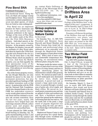 up, contact Katie Galloway at
Pine Bend SNA                            Friends of the Mississippi River              Symposium on
Continued from page 1                    (651-222-2193 ext. 14, or
pine-hardwood forest. Along the kgallowa@fmr.org).                                     Driftless Area
river, are black ash seepage swamp         For additional information, visit:
and floodplain forest. These natural       www.fmr.org/pbptnrs/
                                           www.fmr.org/pr03112003.html
                                                                                       is April 22
communities contain populations of                                                           “The Land that Glaciers Forgot: the
seven rare plant species, of which         w w w. d n r. s t a t e . m n . u s / s n a s /
                                                                                           Ecology of the Driftless Area” is the
four are listed as state-endangered. sna02030/index.html                                   subject of this year’s symposium. It
  Pine Bend was an important                                                               will be Saturday, April 22, from 8:30
location for Native Americans and        Group explores                                    a.m. to 4 p.m. at St. Olaf College
was one of the earliest sites of winter botany at                                          Science Center, Northfield.
European settlement in the region.                                                           Presenters will discuss the geology
Vestiges of the town of Pine Bend Nature Center                                            of the Driftless Area and its plant
are still visible south of the SNA, by Ken Arndt                                           communities, rare plants, and
near the Flint Hills Resources             On Saturday Nov. 12, MN NPS conservation issues. Speakers and
refinery. Individual parcels at the President and Botanist Jason their topics are posted on the MN
SNA have more recent human Husveth and Board Member and NPS Web site, www.mnnps.org.
histories. At the property owned by Urban Forester Ken Arndt led 16 Members will also receive a brochure
the Burgers, for instance, you can still amateur and professional plant in the mail. Space will be limited,
see remnants of a Boy Scout cabin, enthusiasts on an enjoyable walk so register early.
built there by hand in the 1930s from through the Maplewood Nature
logs that were floated to the site in a Center property to learn about winter Two Winter Field
raft. Not far from there is the Old botany. With a lack of snow cover
Military Road, which ran parallel to and comfortable temperatures that Trips are planned
the river. And from the McGill morning, we encountered many                                  Join MN NPS members Saturday,
property, you can find arguably the different plants along the trails.                     Feb. 11, from 9:30 a.m. to noon for
most spectacular views of the              We began inside the nature center, a tour of the University of
Mississippi River in the metropolitan where we had a brief overview of the Minnesota’s herbarium. Dr. George
area. (View photos at: www.fmr.org/ aspects of winter botany and how to Weiblin, curator of flowering plants-
sna_addition.html)                       begin identifying plants by Bell Museum, will take us through
  One of the former property owners, characteristics outside of the growing the herbarium and give us an up-
the late Dwight Malcolm, not only season. We started our plant walk at close look at what it takes to maintain
donated his parcel to the state for a small landscaped area dominated a herbarium at a major university. A
permanent protection, but also by native trees, shrubs and demonstration on plant specimen
provided significant funding to FMR perennials. A paved trail took us mounting will be included.
for habitat restoration work at that around a large open-water pond,                         On Saturday, March 11, from 9
parcel. In partnership with the DNR where we passed through a wooded a.m. to noon, MN NPS Board
and the National Park Foundation, area of green ash, silver maple, and Members Ken Arndt and Scott
which also donated funds to the site, black willow. We moved on, to a Milburn will lead a field trip at Boot
FMR has undertaken extensive small prairie restoration area and into Lake Scientific and Natural Area in
exotic woody plant removal from the an upland of white and northern pin northern Anoka County. From the
oak forest and has initiated a seven- oak. Here, a buckthorn removal tamarack swamp through the stately
acre oak savanna restoration. Over project has opened up the understory, white pines and into the woodlands
the last two years, nearly 200 welcoming back the true natives. On and on to Boot Lake, we will identify
volunteers have helped haul and the north side of the pond, a large woody and herbaceous plants found
stack large amounts of brush, collect stand of pagoda dogwood was at this great SNA.
prairie seed, and prepare the growing along the trail, just above                            Go to www.mnnps.org for
woodland for a prescribed burn.          the wetland edge with hackberry and information on signing up for either
  Events planned for 2006 include silver maple.                                            of these field trips, detailed
brush burning on Saturday, Jan. 28,        Maplewood Nature Center is also directions and parking lots.
garlic mustard pulling on June 3, and a great get-away for a quick family Participation will be limited to 25
seed collection in the summer and hike through scenic woodland and people for each trip. Field trips for
fall. For more information or to sign wetland plant communities.                           this spring will be posted soon.
                                                                                                                               3
 