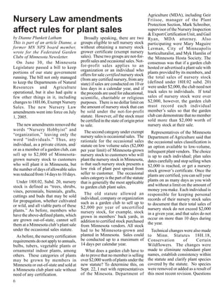 Agriculture (MDA), including Geir
Nursery Law amendments                                                               Friisoe, manager of the Plant
                                                                                     Protection Section, Mark Schreiber,
affect rules for plant sales                                                         supervisor of the Nursery Inspection
                                                                                     & Export Certification Unit, and Gail
by Dianne Plunkett Latham                  Broadly speaking, there are two           Ryan, MDA attorney. Also
This is part of an article Dianne, a     groups eligible to sell nursery stock       participating were Mary Maguire
former MN NPS board member,              without obtaining a nursery stock           Lerman, City of Minneapolis
wrote for the Federated Garden           grower certificate (exempt nursery          horticulturalist, and Myk Hamlin of
Clubs of Minnesota Newsletter.           sales). These two groups are not-for-       the Minnesota Hosta Society. The
  On June 30, the Minnesota              profit sales and occasional sales. Not-     consensus was that if a garden club
Legislature passed a bill to keep        for-profit sales applies to an              hosted or advertised a plant sale with
                                         organization or an individual who
portions of our state government                                                     plants provided by its members, and
                                         offers for sale certified nursery stock
running. The bill not only managed       (from any certified nursery, from any       the total sales of nursery stock
to keep the Departments of Natural       state) if sales are conducted on 10 or      (defined under 18H.02 subd. 20)
Resources and Agriculture                less days in a calendar year, and if        were under $2,000, the club need not
operational, but it also had quite a     the proceeds are used for educational,      track sales to individuals. If total
few other things in it, including        scientific, charitable or religious         sales of nursery stock were over
changes to 18H.06, Exempt Nursery        purposes. There is no dollar limit on       $2,000, however, the garden club
Sales. The new Nursery Law               the amount of nursery stock that can        must record each individual
amendments went into force on July       be sold under the not-for-profit            member’s sales so that the garden
1, 2005.                                 statute. However, all the stock must        club can demonstrate that no member
                                         be certified in the state of origin prior   sold more than $2,000 worth of
  The new amendments removed the         to sale.                                    nursery stock at their sale.
words “Nursery Hobbyist” and
                                           The second category under exempt            Representatives of the Minnesota
“organization,” leaving only the         nursery sales is occasional sales. The      Department of Agriculture said that
word “individuals.” Thus, any            rationale for the occasional sales          the occasional sales classification is
individual, as a private citizen, and/   statute on low volume sales ($2,000         an option available to low-volume,
or as a member of a garden club, can     per year limit) of Minnesota-grown          infrequent plant vendors. The choice
sell up to $2,000 of Minnesota-          nursery stock to customers who will         is up to each individual; plan sales
grown nursery stock to customers         plant the nursery stock in Minnesota,       dates carefully and stop selling when
who will plant it in Minnesota, but      is that such nursery stock presents a       $2,000 is reached, or get a nursery
the number of days of allowable sales    low risk of plant pest spread from          stock grower’s certificate. Once the
was reduced from 14 days to 10 days.     seller to customer. The occasional          plants are certified, you can sell your
                                         sales category is the part of the statute
  Under 18H.02, Subd. 20, nursery                                                    plants on as many days as you wish
                                         that is generally the most applicable
stock is defined as “trees, shrubs,      to garden club plant sales.                 and without a limit on the amount of
vines, perennials, biennials, grafts,                                                money you make. Each individual is
                                           The old statute allowed an                responsible for keeping personal
cuttings and buds that may be sold       individual, company or organization
for propagation, whether cultivated                                                  records of their nursery stock sales
                                         such as a garden club to sell up to         to document that their total sales of
or wild, and all viable parts of these   $2,000 per year of uncertified
plants.” As before, members who                                                      nursery stock do not exceed $2,000
                                         nursery stock, for example, stock           in a given year, and that sales do not
have the above-defined plants, which     grown in members’ back yards, in
are grown out-of-state, cannot sell                                                  occur on more than 10 days during
                                         addition to certified stock purchased       the year.
them at a Minnesota club’s plant sale    from Minnesota vendors. All stock
under the occasional sales statute.      had to be Minnesota-grown and                 Technical changes were also made
  As before, the nursery certification   planted in Minnesota. Sales could           to Minn. Statutes 18H.18,
requirements do not apply to annuals,    be conducted up to a maximum of             Conservation         of      Certain
bulbs, tubers, vegetable plants or       14 days per calendar year.                  Wildflowers. The changes were
ornamental indoor plants, among             What does a garden club have to          made to eliminate redundant plant
others. These categories of plants       do to prove that no member is selling       names, establish consistency within
may be grown by members in               over $2,000 worth of plants under the       the statute and clarify plant species
Minnesota or out-of-state and sold at    new statute? To determine this, on          covered by the statute. No species
a Minnesota club plant sale without      Sept. 22, I met with representatives        were removed or added as a result of
need of any certification.               of the Minesota. Department of              this most recent revision. Questions
6
 