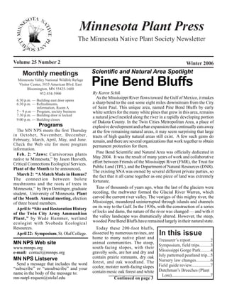 Minnesota Plant Press
                                         The Minnesota Native Plant Society Newsletter


Volume 25 Number 2                                                                                          Winter 2006

     Monthly meetings                         Scientific and Natural Area Spotlight
  Minnesota Valley National Wildlife Refuge
  Visitor Center, 3815 American Blvd. East
       Bloomington, MN 55425-1600
                                              Pine Bend Bluffs
                952-854-5900                  By Karen Schik
                                                As the Mississippi River flows toward the Gulf of Mexico, it makes
 6:30 p.m. — Building east door opens
 6:30 p.m. — Refreshments,                    a sharp bend to the east some eight miles downstream from the City
             information, Room A              of Saint Paul. This unique area, named Pine Bend Bluffs by early
 7 – 9 p.m — Program, society business        white settlers for the many white pines that grew in this area, remains
 7:30 p.m. — Building door is locked
                                              a natural jewel nestled along the river in a rapidly developing portion
 9:00 p.m. — Building closes
                                              of Dakota County. In the Twin Cities Metropolitan Area, a place of
               Programs                       explosive development and urban expansion that continually eats away
  The MN NPS meets the first Thursday         at the few remaining natural areas, it may seem surprising that large
in October, November, December,               tracts of high quality natural areas still exist. A few such gems do
February, March, April, May, and June.        remain, and there are several organizations that work together to obtain
Check the Web site for more program           permanent protection for them.
information.
  Feb. 2: “Jaws: Carnivorous plants             Pine Bend Scientific and Natural Area was officially dedicated in
native to Minnesota,” by Jason Husveth,       May 2004. It was the result of many years of work and collaborative
Critical Connections Ecological Services.     effort between Friends of the Mississippi River (FMR), the Trust for
Plant of the Month to be announced.           Public Land (TPL), and the Department of Natural Resources (DNR).
                                              The existing SNA was owned by several different private parties, so
  March 2: “A Match Made in Humus?            the fact that it all came together as one piece of land was extremely
The connection between bolete                 fortunate.
mushrooms and the roots of trees in
Minnesota,” by Bryn Dentinger, graduate         Tens of thousands of years ago, when the last of the glaciers were
student, University of Minnesota. Plant       receding, the meltwater formed the Glacial River Warren, which
of the Month. Annual meeting, election        carved the current river valley. The vestiges of this mighty river, the
of three board members.                       Mississippi, meandered uninterrupted through islands and channels
  April 6: “Site and Restoration History      on its way to the Gulf. In the 1930s, with the construction of a series
of the Twin City Army Ammunition              of locks and dams, the nature of the river was changed — and with it
Plant,” by Wade Hammer, wetland               the valley landscape was dramatically altered. However, the steep,
ecologist with Svoboda Ecological             wooded Pine Bend Bluffs have remained largely in their natural state.
Resources.                                      Today these 200-foot bluffs,
  April 22: Symposium, St. Olaf College.      dissected by numerous ravines, are     In this issue
                                              home to many native plant and
                                                                                     Treasurer’s report..................2
MN NPS Web site                               animal communities. The steep,
                                                                                     Symposium, field trips..........3
www.mnnps.org                                 south-facing slopes, with their
                                              gravelly soils, are hot and dry and    Mississippi Gorge Park.........4
e-mail: contact@mnnps.org
                                              contain prairie remnants, dry oak      July patterned peatland trip...5
MN NPS Listserve                                                                     Nursery law changes.............6
  Send a message that includes the word       forest, and oak woodland. The
                                              cooler, moister north-facing slopes    Field guide review.................7
“subscribe” or “unsubscribe” and your                                                Dutchman’s Breeches (Plant
name in the body of the message to:           contain mesic oak forest and white
                                                                                       Lore)......................................7
mn-natpl-request@stolaf.edu                               Continued on page 3
 