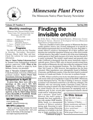 Minnesota Plant Press
                                         The Minnesota Native Plant Society Newsletter


Volume 25 Number 3                                                                                        Spring 2006
     Monthly meetings
  Minnesota Valley National Wildlife Refuge
                                              Finding the
  Visitor Center, 3815 American Blvd. East
       Bloomington, MN 55425-1600
                952-854-5900
                                              invisible orchid
 6:00 p.m. — Building east door opens         by Erika Rowe, Plant Ecologist/Botanist, Minnesota County
 6:00 p.m. — Refreshments,                    Biological Survey, Division of Ecological Services,Minnesota
             information, Room A              Department of Natural Resources
 7 – 9 p.m — Program, society business           There are a handful of native plant species in Minnesota that have
 9:00 p.m. — Building closes                  mythic qualities: elusive, rare, revered, endangered, or so specific in
               Programs                       their habitat requirements they are not likely to be seen. Bog adder’s-
  The MN NPS meets the first Thursday         mouth (Malaxis paludosa) encompasses all of these qualities and
in October, November, December,               therefore has earned the reputation of being one of the rarest orchids
February, March, April, May, and June.        in North America. Bog adder’s-mouth is one of the most challenging
Check the website for more program            orchid species to find, partly because of its rarity, but also because it
information.                                  is easily overlooked. The orchid’s small stature and greenish color
May 4: “Sioux Nation Calcareous Fen,”         make it difficult to distinguish from the mossy hummocks where it
by Jeanette Leete, hydrogeology technical     typically grows. Prior to 2005, only six known records existed from
analysis supervisor, DNR. Plant of the        four counties in Minnesota, the only state within the contiguous United
Month: Carex sterilis (a sedge) by Scott      States to have any documented locations. The first finding was in
Milburn, Society vice president.              Otter Tail County in 1904; however, that population has not been
June 1 “Invasive Cattail Control,” by         relocated. Other populations were subsequently found in Hubbard,
Cindy Kottschade, University of Minnesota     Clearwater, and Beltrami counties. It has also been found in scattered
graduate student. Native Plant Sale           locations in Canada and Alaska. It is less rare in northern Europe.
immediately following the program.               In 2005, Malaxis paludosa was on my rare plant list as a species to
                                              look out for while surveying Becker County for the DNR’s Minnesota
Symposium is April 22                         County Biological Survey. The idea of finding it, however, seemed
  At press time, there were still a few       so remote I was reluctant to search for it. So when my colleague, Tim
openings at this year’s MN NPS                Whitfeld, who was surveying nearby Clearwater County, told me
symposium — The Land That Glaciers            that he was going to spend a few days looking for Malaxis paludosa,
Forgot: The Ecology of the Driftless Area.    my initial reaction was one of amazement for attempting such an
It will be from 9 a.m. to 4 p.m. Saturday,    ambitious goal. In fact, several other experienced botanists uttered
April 22, at the St. Olaf College Science     words such as “wild goose chase”
Center, Room280, in Northfield. Details       and a sarcastic “good luck!”
are on the website, www.mnnps.org             However, this wasn’t going to            In this issue
                                              dissuade him from organizing a New MN NPS T-shirt............2
 MN NPS website                               trip with another DNR botanist, Field trips..............................3
 www.mnnps.org
                                              Welby Smith, to a documented Dr. Valentine O’Malley.........3
 e-mail: contact@mnnps.org
                                              location of Malaxis paludosa Bolete mushrooms and trees.5
 MN NPS Listserve                             during peak flowering in early FQA for state wetlands.........6
   Send a message that includes the word      August. Often, seeing a flowering 6 p.m. social hour/................6
 “subscribe” or “unsubscribe” and your        specimen in its habitat is the best Plant sale tips........................6
 name in the body of the message to:          way to begin searching for rare Wild ginger (Plant Lore)......7
 mn-natpl-request@stolaf.edu                              Continued on page 4
 
