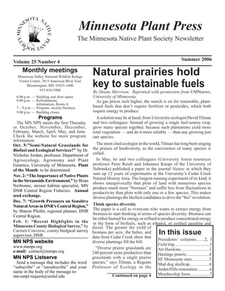 Minnesota Plant Press
                                          The Minnesota Native Plant Society Newsletter


Volume 25 Number 4                                                                                       Summer 2006

     Monthly meetings
  Minnesota Valley National Wildlife Refuge
                                                 Natural prairies hold
  Visitor Center, 3815 American Blvd. East
       Bloomington, MN 55425-1600
                952-854-5900
                                                 key to sustainable fuels
                                                  By Deane Morrison. Reprinted with permission from UMNnews,
  6:00 p.m. — Building east door opens            University of Minnesota.
  6:00 p.m. — Refreshments,                         As gas prices inch higher, the search is on for renewable, plant-
              information, Room A
  7 – 9 p.m — Program, society business           based fuels that don’t require fertilizer or pesticides, which both
  9:00 p.m. — Building closes                     require energy to produce.
              Programs                      A solution may be at hand, from University ecologist David Tilman
  The MN NPS meets the first Thursday     and two colleagues: Instead of growing a single fuel-source crop,
in October, November, December,           grow many species together, because such plantations yield more
February, March, April, May, and June.    total vegetation — and do it more reliably — than any growing just
Check the website for more program        one species.
information.
Oct. 5:”Semi-Natural Grasslands for         The most cited ecologist in the world, Tilman has long been singing
Biofuel and Ecological Services?” by Dr.  the praises of biodiversity, as the coexistence of many species is
Nicholas Jordan, professor, Department of called.
Agroecology, Agronomy and Plant             In May, he and two colleagues (University forest resources
Genetics, University of Minnesota. Plant  professor Peter Reich and Johannes Knops of the University of
of the Month: to be determined.           Nebraska) published a paper in the journal Nature in which they
Nov. 2: “The Importance of Native Plants sum up 12 years of experiments at the University’s Cedar Creek
                                          Natural History Area. The longest-running experiment of its kind, it
in the Streamside Environment,” by Brian
                                          shows unequivocally that plots of land with numerous species
Nerbonne, stream habitat specialist, MN
                                          produce much more “biomass” and suffer less from fluctuations in
DNR Central Region Fisheries. Annual productivity than plots with only one or a few species. This makes
seed exchange.                            diverse plantings the likeliest candidates to drive the “bio” revolution.
Dec. 7: “Growth Pressures on Sensitive
Natural Areas in DNR’s Central Region,” Think species diversity
by Sharon Pfeifer, regional planner, DNR The paper is a call to everyone who wants to extract energy from
                                          biomass to start thinking in terms of species diversity. Biomass can
Central Region.
                                          be either burned for energy or refined to produce concentrated energy
Feb. 1: “Recent Highlights in the in the form of biofuels, such as ethanol, or synfuel gasoline and
Minnesota County Biological Survey,” by diesel. The greater the yield of
Carmen Converse, county biolgical survey biomass per acre, the better, and
supervisor, DNR.                                                                           In this issue
                                          data from Cedar Creek show that
                                                                                  Presidents’ columns.......2, 3
MN NPS website                            diverse plantings fill the bill.
                                                                                  Field trip................................3
www.mnnps.org                               “Diverse prairie grasslands are
e-mail: contact@mnnps.org                                                         Art Hawkins..........................3
                                          240 percent more productive than        Hastings prairie.....................4
MN NPS Listserve                          grasslands with a single prairie        SE Minnesota sites................5
  Send a message that includes the word species,” says Tilman, a Regents          Mad dog skullcap..................6
“subscribe” or “unsubscribe” and your Professor of Ecology in the                 Arden Hills restoration............6
name in the body of the message to:
mn-natpl-request@stolaf.edu                           Continued on page 4         Membership form..................7
 