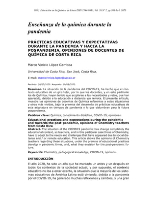 Enseñanza de la química durante la
pandemia
PRÁCTICAS EDUCATIVAS Y EXPECTATIVAS
DURANTE LA PANDEMIA Y HACIA LA
POSPANDEMIA, OPINIONES DE DOCENTES DE
QUÍMICA DE COSTA RICA
Marco Vinicio López Gamboa
Universidad de Costa Rica, San Jos , Costa Rica.
E-mail: marcovinicio.lopez@ucr.ac.cr
Recibido: 28/07/2020. Aceptado: 09/09/2020.
Resumen. La situación de la pandemia del COVID-19, ha hecho que el con-
texto educativo de un giro total, por lo que los docentes, y en este particular
los de Química, hayan tenido que acoplarse a las necesidades y retos, que han
aparecido, debido a la educación a distancia y/o remota. El presente artículo,
muestra las opiniones de docentes de Química referentes a estas situaciones
y otras más vividas, bajo la premisa del desarrollo de prácticas educativas de
esta asignatura en tiempos de pandemia y lo que vislumbran para la futura
pospandemia.
Palabras clave: Química, conocimiento didáctico, COVID-19, opiniones.
Educational practices and expectations during the pandemic
and towards the post-pandemic, opinions of Chemistry teachers
from Costa Rica
Abstract. The situation of the COVID19 pandemic has change completely the
educational context, so teachers, and in this particular case those of Chemistry,
have to adapt to the needs and challenges that have appeared due to social dis-
tance and / or remote education. This article shows the opinions of Chemistry
teachers regarding these situations, under the premise of educational practices
develop in pandemic times, and, what they envision for the post-pandemic fu-
ture.
Keywords: Chemistry, pedagogical knowledge, COVID-19, opinions.
INTRODUCCIÓN
El año 2020, ha sido un año que ha marcado un antes y un después en
todos los contextos de la sociedad actual, y por supuesto, el contexto
educativo no iba a estar exento, la situación que la mayoría de los siste-
mas educativos de América Latina está viviendo, debida a la pandemia
por el COVID-19, ha generado muchas re exiones y cambios, y una gran
309 | Educación en la Química en Línea ISSN 2344-9683, Vol. 26 Nº 2, pp 309-314, 2020
 