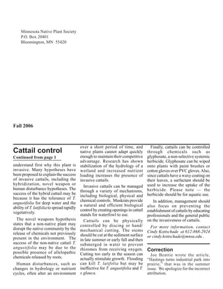 Minnesota Native Plant Society
     P.O. Box 20401
     Bloomington, MN 55420




Fall 2006



                                            over a short period of time, and            Finally, cattails can be controlled
Cattail control                             native plants cannot adapt quickly        through chemicals such as
Continued from page 1                       enough to maintain their competitive      glyphosate, a non-selective systemic
                                            advantage. Research has shown             herbicide. Glyphosate can be wiped
understand first why this plant is          stabilization of the hydrology of a       onto plants with paint brushes or
invasive. Many hypotheses have              wetland and increased nutrient            cotton gloves over PVC gloves. Also,
been proposed to explain the success        loading increases the presence of         since cattails have a waxy coating on
of invasive cattails, including the         invasive cattails.                        their leaves, a surfactant should be
hybridization, novel weapon or                                                        used to increase the uptake of the
                                              Invasive cattails can be managed
human disturbance hypotheses. The                                                     herbicide. Please note — the
                                            through a variety of mechanisms,
success of the hybrid cattail may be                                                  herbicide should be for aquatic use.
                                            including biological, physical and
because it has the tolerance of T.
                                            chemical controls. Muskrats provide           In addition, management should
angustifolia for deep water and the
                                            a natural and efficient biological        also focus on preventing the
ability of T. latifolia to spread rapidly
                                            control by creating openings in cattail   establishment of cattails by educating
vegetatively.
                                            stands for waterfowl to use.              professionals and the general public
  The novel weapons hypothesis                Cattails can be physically              on the invasiveness of cattails.
states that a non-native plant may          controlled by discing or hand/
disrupt the native community by the                                                     For more information, contact
                                            mechanical cutting. The stems             Cindy Kottschade at 612-868-2924
release of chemicals not previously         should be cut at the sediment surface
present in the environment. The                                                       or cindy.kottschade@mnsu.edu .
                                            in late summer or early fall and then
success of the non-native cattail T.        submerged in water to prevent
angustifolia may be due to the              rhizomes from receiving oxygen.
possible presence of allelopathic
                                                                                      Correction
                                            Cutting too early in the season can         Joe Beattie wrote the article,
chemicals released by roots.                actually stimulate growth. Flooding       “Hastings turns industrial park into
  Human disturbances, such as               can kill T. latifolia but may be          prairie,” that was in the summer
changes in hydrology or nutrient            ineffective for T. angustifolia and T.    issue. We apologize for the incorrect
cycles, often alter an environment          x glauca.                                 attribution.
 